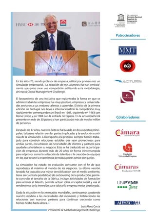 En los años 70, siendo profesor de empresa, utilicé por primera vez un
simulador empresarial. La reacción de mis alumnos fue tan emocio-
nante que quise crear una competición utilizando esta metodología,
ahí nació Global Management Challenge.
El lanzamiento de una iniciativa que replanteaba la forma en que se
administraban las empresas fue muy positivo, empresas y universida-
des enviaron a sus mejores talentos a aprender. El éxito de la primera
edición en Portugal nos llevó a internacionalizar la competición muy
rápidamente, comenzando con Brasil en 1981, siguiendo en 1983 con
Reino Unido y en 1984 con la entrada de España. En la actualidad está
presente en más de 30 países y han participado más de medio millón
de personas.
Después de 37 años, nuestro éxito se ha basado en dos aspectos princi-
pales: la buena relación con las partes implicadas y la evolución conti-
núa de la simulación. Con respecto a la primera, siempre hemos traba-
jado para construir relaciones estables que sean provechosas para
ambas partes, escuchando las necesidades de clientes y partners para
ayudarles a fortalecer su negocio. Esto se ha traducido en la participa-
ción de empresas durante más de 20 años de forma ininterrumpida
para objetivos como la selección de talentos o la creación de equipos
en los que se une la experiencia de trabajadores senior con junior.
La simulación ha estado en evolución constante con el fin de que
reproduzca al máximo el mundo de los negocios. La última versión
lanzada ha buscado una mayor sensibilización con el medio ambiente,
tiene en cuenta la posibilidad de outsourcing de la producción, permi-
te controlar el tamaño de la fábrica, incluye actividades de formación
para retener el talento, permite actuar sobre el capital social y usa el
rendimiento de la inversión para valorar la empresa mejor gestionada.
Dada la situación en los mercados mundiales, continuamos ajustando
nuestro modelo a las necesidades del momento y fortaleciendo las
relaciones con nuestros partners para continuar creciendo como
hemos hecho hasta ahora.
Luis Alves Costa
Presidente de Global Management Challenge
Patrocinadores
Colaboradores
Comisión Nacional
Española de
Cooperación
con la UNESCO
Con el patrocinio de
Organización
de las Naciones Unidas
para la Educación,
la Ciencia y la Cultura
 