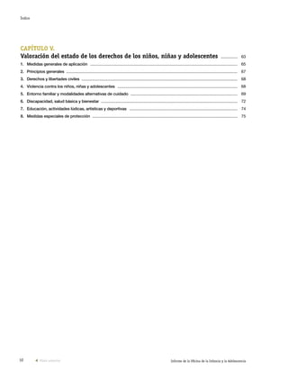 10 Informe de la Oficina de la Infancia y la Adolescencia
CAPÍTULO V.
Valoración del estado de los derechos de los niños, niñas y adolescentes  ............... 	63
1.	 Medidas generales de aplicación  ........................................................................................................................................ 	65
2.	 Principios generales  .............................................................................................................................................................. 	67
3.	 Derechos y libertades civiles  ................................................................................................................................................ 	68
4.	 Violencia contra los niños, niñas y adolescentes  ............................................................................................................... 	68
5.	 Entorno familiar y modalidades alternativas de cuidado  ................................................................................................... 	69
6.	 Discapacidad, salud básica y bienestar  .............................................................................................................................. 	72
7.	 Educación, actividades lúdicas, artísticas y deportivas  .................................................................................................... 	74
8.	 Medidas especiales de protección  ...................................................................................................................................... 	75
Vista anterior
Índice
 
