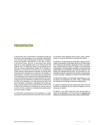 11Informe anual al Parlamento Vasco 2017
PRESENTACIÓN
El documento que a continuación se presenta recoge los
elementos más significativos de la actividad desarrollada
en el año 2017 por la Oficina para la Infancia y la Adoles-
cencia del Ararteko. Recordamos un año más su forma-
to de Informe anexo, esto es, un documento que, siendo
parte de un todo integrado como es el informe anual del
Ararteko 2017 al Parlamento Vasco, es susceptible de ser
leído de manera independiente. Refleja así la realidad or-
ganizativa y funcional de la institución en lo concerniente
a este colectivo especialmente vulnerable: formando parte
indisoluble de la actividad de la institución del Ararteko, la
preocupación, el interés y las actuaciones que garanticen
el cumplimiento de sus derechos son realizadas desde una
visión transversal que prioriza el interés superior del menor
cualquiera que sea el ámbito o la esfera de la vida afectada.
En línea con lo expuesto, a lo largo del texto se citan o se
hacen llamadas a contenidos y apartados del informe ge-
neral, de igual manera que en este se remite al Informe de
la Oficina de la Infancia y la Adolescencia cuando, bien en
un sitio o en otro, se entra en consideraciones particulares,
de mayor calado o detalle.
La información se estructura en cinco capítulos y un sexto
de anexos y normativa sectorial. El primero marca el contex-
to normativo sobre derechos de los niños, niñas y adoles-
centes en el que se desarrolla la actividad de la oficina.
El capítulo II, el más extenso de todos ellos, expone las prin-
cipales problemáticas observadas desde la actividad propia
de la institución del Ararteko, agrupadas en torno a los dere-
chos comprometidos en ellas. Un repaso a las actuaciones
emprendidas y los aprendizajes obtenidos a raíz de las quejas
presentadas por la ciudadanía, las visitas de inspección rea-
lizadas, las investigaciones de oficio, los encuentros con res-
ponsables públicos y organizaciones sociales, la participación
en foros, jornadas, congresos y encuentros de profesionales.
El capítulo III se detiene en la actividad desarrollada por nues-
tro órgano de participación de niños, niñas y adolescentes
por excelencia: el Consejo de Infancia y Adolescencia.
El capítulo IV aglutina diversas actuaciones bajo el nexo de
contribuir a la creación de una cultura de respecto a los de-
rechos de la infancia.
El capítulo V, por último, ejerce de cierre del documento a
modo de recapitulación, en él se incluye una valoración del
estado de los derechos de los niños, niñas y adolescentes.
Vista anterior
 