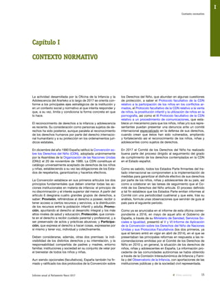 15Informe anual al Parlamento Vasco 2017
Contexto normativo
I
La actividad desarrollada por la Oficina de la Infancia y la
Adolescencia del Ararteko a lo largo de 2017 se orienta con-
forme a los principales ejes estratégicos de la institución y
en un contexto social y normativo al que intenta responder y
que, a su vez, limita y condiciona la forma concreta en que
lo hace.
El reconocimiento de derechos a la infancia y adolescencia
es reciente. Su consideración como personas sujetos de de-
rechos ha sido posterior, aunque paralela al reconocimiento
de los derechos humanos por parte del derecho internacio-
nal humanitario y a su protección en los ordenamientos jurí-
dicos estatales.
En diciembre del año 1990 España ratificó la Convención so-
bre los Derechos del Niño (CDN), adoptada unánimemente
por la Asamblea de la Organización de las Naciones Unidas
(ONU) el 20 de noviembre de 1989. La CDN constituye el
catálogo universalmente aceptado de derechos de los niños
y niñas, estableciendo a su vez las obligaciones de los Esta-
dos de respetarlos, garantizarlos y hacerlos efectivos.
La Convención establece en sus primeros artículos los dos
principios fundamentales que deben orientar todas las ac-
ciones institucionales en materia de infancia: el principio de
no discriminación y el interés superior del menor. A partir del
artículo 6 desgrana cuatro grandes grupos de derechos, a
saber: Provisión, refiriéndose al derecho a poseer, recibir o
tener acceso a ciertos recursos y servicios, a la distribución
de los recursos entre la población infantil y adulta; Promo-
ción, apuntando al derecho al desarrollo integral y los más
altos niveles de salud y educación; Protección, que consis-
te en el derecho a recibir cuidado parental y profesional, y a
ser preservado de actos y prácticas abusivas; y Participa-
ción, que expresa el derecho a hacer cosas, expresarse por
sí mismo y tener voz, individual y colectivamente.
Deben considerarse, además, otras dos premisas: la indi-
visibilidad de los distintos derechos y su interrelación, y la
responsabilidad compartida de padres y madres, entorno
familiar, instituciones y sociedad en su conjunto de velar por
el bienestar de todos los niños y niñas.
Aun siendo opcionales (facultativos), España también ha fir-
mado y ratificado los dos protocolos de la Convención sobre
los Derechos del Niño, que abundan en algunas cuestiones
de protección, a saber el Protocolo facultativo de la CDN
relativo a la participación de los niños en los conflictos ar-
mados, el Protocolo facultativo de la CDN relativo a la venta
de niños, la prostitución infantil y la utilización de niños en la
pornografía, así como el III Protocolo facultativo de la CDN
relativo a un procedimiento de comunicaciones, que esta-
blece un mecanismo para que los niños, niñas y/o sus repre-
sentantes puedan presentar una denuncia ante un comité
internacional especializado en la defensa de sus derechos,
cuando crean que éstos han sido vulnerados, ampliando
y fortaleciendo así el reconocimiento de los niños, niñas y
adolescentes como sujetos de derechos.
En 2017 el Comité de los Derechos del Niño ha realizado
buena parte del proceso dirigido al seguimiento del grado
de cumplimiento de los derechos contemplados en la CDN
en el Estado español.
Como es sabido, todos los Estados Parte firmantes del tra-
tado internacional se comprometen a la implementación de
medidas para garantizar el disfrute efectivo de sus derechos
por parte de los niños, niñas y adolescentes de su país, así
como a colaborar en las tareas de seguimiento que el Co-
mité de los Derechos del Niño articule. El proceso definido
a tal fin establece que los Estados Parte emitan informes al
Comité con una periodicidad cuatrienal y que este, tras su
análisis, formule unas observaciones que servirán de guía al
país para el siguiente período.
Como ya se anunciaba en el informe de esta oficina corres-
pondiente a 2016, en mayo de aquel año el Gobierno de
España, a través de su Ministerio de Sanidad, Servicios So-
ciales e Igualdad, presentó el V y VI Informe de Aplicación
de la Convención sobre los Derechos del Niño de Naciones
Unidas y sus Protocolos Facultativos (los dos primeros, ya
que el tercero entró en vigor en abril de 2014), en el que se
presentaban las principales reformas en respuesta a las re-
comendaciones emitidas por el Comité de los Derechos de
Niño en 2010 y, en general, la situación de los derechos de
niños, niñas y adolescentes en España. La información pro-
cedente de las comunidades autónomas se había obtenido
a través de la Comisión Interautonómica de Infancia y Fami-
lia y del Observatorio de la Infancia, con aportaciones de las
instituciones públicas y de la sociedad civil representada.
Capítulo I
CONTEXTO NORMATIVO
Vista anterior
 