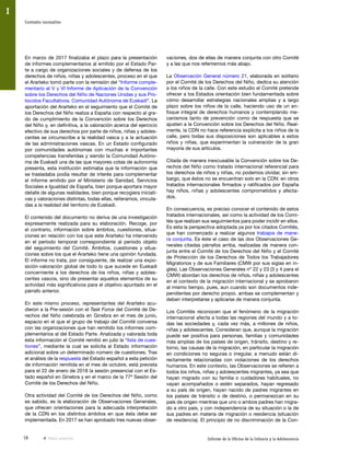 16 Informe de la Oficina de la Infancia y la Adolescencia
Contexto normativo
I
vaciones, dos de ellas de manera conjunta con otro Comité
y a las que nos referiremos más abajo.
La Observación General número 21, elaborada en solitario
por el Comité de los Derechos del Niño, dedica su atención
a los niños de la calle. Con este estudio el Comité pretende
ofrecer a los Estados orientación bien fundamentada sobre
cómo desarrollar estrategias nacionales amplias y a largo
plazo sobre los niños de la calle, haciendo uso de un en-
foque integral de derechos humanos y contemplando me-
canismos tanto de prevención como de respuesta que se
ajusten a la Convención sobre los Derechos del Niño. Real-
mente, la CDN no hace referencia explícita a los niños de la
calle, pero todas sus disposiciones son aplicables a estos
niños y niñas, que experimentan la vulneración de la gran
mayoría de sus artículos.
Citada de manera inexcusable la Convención sobre los De-
rechos del Niño como tratado internacional referencial para
los derechos de niños y niñas, no podemos olvidar, sin em-
bargo, que éstos no se encuentran solo en la CDN: en otros
tratados internacionales firmados y ratificados por España
hay niños, niñas y adolescentes comprometidos y afecta-
dos.
En consecuencia, es preciso conocer el contenido de estos
tratados internacionales, así como la actividad de los Comi-
tés que realizan sus seguimientos para poder incidir en ellos.
Es esta la perspectiva adoptada ya por los citados Comités,
que han comenzado a realizar algunos trabajos de mane-
ra conjunta. Es éste el caso de las dos Observaciones Ge-
nerales citadas párrafos arriba, realizadas de manera con-
junta entre el Comité de los Derechos del Niño y el Comité
de Protección de los Derechos de Todos los Trabajadores
Migratorios y de sus Familiares (CMW por sus siglas en in-
glés). Las Observaciones Generales nº 22 y 23 (3 y 4 para el
CMW) abordan los derechos de niños, niñas y adolescentes
en el contexto de la migración internacional y se aprobaron
al mismo tiempo, pues, aun cuando son documentos inde-
pendientes por derecho propio, ambas se complementan y
deben interpretarse y aplicarse de manera conjunta.
Los Comités reconocen que el fenómeno de la migración
internacional afecta a todas las regiones del mundo y a to-
das las sociedades y, cada vez más, a millones de niños,
niñas y adolescentes. Consideran que, aunque la migración
puede ser positiva para personas, familias y comunidades
más amplias de los países de origen, tránsito, destino y re-
torno, las causas de la migración, en particular la migración
en condiciones no seguras o irregular, a menudo están di-
rectamente relacionadas con violaciones de los derechos
humanos. En este contexto, las Observaciones se refieren a
todos los niños, niñas y adolescentes migrantes, ya sea que
hayan migrado con su familia o cuidadores habituales, no
vayan acompañados o estén separados, hayan regresado
a su país de origen, hayan nacido de padres migrantes en
los países de tránsito o de destino, o permanezcan en su
país de origen mientras que uno o ambos padres han migra-
do a otro país, y con independencia de su situación o la de
sus padres en materia de migración o residencia (situación
de residencia). El principio de no discriminación de la Con-
En marzo de 2017 finalizaba el plazo para la presentación
de informes complementarios al emitido por el Estado Par-
te a cargo de organizaciones sociales y de defensa de los
derechos de niños, niñas y adolescentes, proceso en el que
el Ararteko tomó parte con la remisión del “Informe comple-
mentario al V y VI Informe de Aplicación de la Convención
sobre los Derechos del Niño de Naciones Unidas y sus Pro-
tocolos Facultativos. Comunidad Autónoma de Euskadi”. La
aportación del Ararteko en el seguimiento que el Comité de
los Derechos del Niño realiza a España con respecto al gra-
do de cumplimiento de la Convención sobre los Derechos
del Niño y, en definitiva, a la valoración acerca del ejercicio
efectivo de sus derechos por parte de niños, niñas y adoles-
centes se circunscribe a la realidad vasca y a la actuación
de las administraciones vascas. En un Estado configurado
por comunidades autónomas con muchas e importantes
competencias transferidas y siendo la Comunidad Autóno-
ma de Euskadi una de las que mayores cotas de autonomía
presenta, esta institución estimaba que la información que
se trasladaba podía resultar de interés para complementar
el informe emitido por el Ministerio de Sanidad, Servicios
Sociales e Igualdad de España, bien porque aportara mayor
detalle de algunas realidades, bien porque recogiera iniciati-
vas y valoraciones distintas, todas ellas, reiteramos, vincula-
das a la realidad del territorio de Euskadi.
El contenido del documento no deriva de una investigación
expresamente realizada para su elaboración. Recoge, por
el contrario, información sobre ámbitos, cuestiones, situa-
ciones en relación con los que este Ararteko ha intervenido
en el período temporal correspondiente al periodo objeto
del seguimiento del Comité. Ámbitos, cuestiones y situa-
ciones sobre los que el Ararteko tiene una opinión fundada.
El informe no trata, por consiguiente, de realizar una expo-
sición-valoración global de todo lo que sucede en Euskadi
concerniente a los derechos de los niños, niñas y adoles-
centes vascos, sino de presentar aquellos elementos de su
actividad más significativos para el objetivo apuntado en el
párrafo anterior.
En este mismo proceso, representantes del Ararteko acu-
dieron a la Pre-sesión con el Task Force del Comité de De-
rechos del Niño celebrada en Ginebra en el mes de junio,
espacio en el que el grupo de trabajo del Comité conversa
con las organizaciones que han remitido los informes com-
plementarios al del Estado Parte. Analizada y valorada toda
esta información el Comité remitió en julio la “lista de cues-
tiones”, mediante la cual se solicita al Estado información
adicional sobre un determinado número de cuestiones. Tras
el análisis de la respuesta del Estado español a esta petición
de información remitida en el mes de octubre, está prevista
para el 22 de enero de 2018 la sesión presencial con el Es-
tado español en Ginebra y en el marco de la 77ª Sesión del
Comité de los Derechos del Niño.
Otra actividad del Comité de los Derechos del Niño, como
es sabido, es la elaboración de Observaciones Generales,
que ofrecen orientaciones para la adecuada interpretación
de la CDN en los distintos ámbitos en que ésta debe ser
implementada. En 2017 se han aprobado tres nuevas obser-
Vista anterior
 