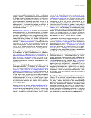 17Informe anual al Parlamento Vasco 2017
Contexto normativo
I
nitores. En su desarrollo, dos hitos importantes: la comu-
nicación «Hacia una Estrategia de la Unión Europea sobre
los Derechos de la Infancia» de la Comisión Europea (2006),
que establece estructuras para reforzar la capacidad de las
instituciones de la UE para afrontar los problemas de los
derechos del niño y sienta los cimientos de unas políticas
basadas en hechos con objeto de acelerar la interacción con
los interesados; la «Agenda de la UE en pro de los Derechos
del Niño» (2011), que se centra ya en un determinado núme-
ro de medidas concretas en ámbitos en los que la UE puede
aportar un auténtico valor añadido, tales como la justicia ac-
cesible a los niños, protegiendo a los niños que se hallan en
situaciones vulnerables y luchando contra la violencia que
afecta a los niños dentro y fuera de la Unión Europea.
La legislación española en materia de protección a niños,
niñas y adolescentes sufrió en 2015 una profunda actualiza-
ción. La Ley Orgánica 1/1996, de 15 de enero, de Protección
Jurídica del Menor, la Ley 54/2007, de 28 de diciembre, de
Adopción Internacional, la Ley Orgánica 1/2004, de 28 de
diciembre, de Medidas de Protección Integral contra la Vio-
lencia de Género y el Código Civil incorporaban modifica-
ciones sustanciales, relevantes en lo tocante a la garantía de
derechos de los niños, niñas y adolescentes.
De conformidad con la estructura territorial y administrativa
del Estado español, la Comunidad Autónoma de Euskadi,
dotada de potestad legislativa, desarrolla la legislación au-
tonómica en materia de protección y promoción de los de-
rechos de los y las menores al aprobar la Ley 3/2005, de 18
de febrero, de Atención y Protección a la Infancia y la Ado-
lescencia, en cuyo Título segundo “De los derechos de los
niños, niñas y adolescentes y de su ejercicio” se desgranan
los derechos emanados de la Convención de los Derechos
del Niño. El resto de la ley se dedica a regular la protección
de los niños y niñas en situación de desprotección y des-
amparo, por lo que será citada de nuevo al referirnos a la
normativa sectorial.
Constatar, por último, que la concreción a nivel interno de los
derechos de las personas menores de edad y de los com-
promisos asumidos en su protección y atención es prolija, ya
que afecta a la salud, a la educación, a la protección social
y a las situaciones de riesgo y desamparo, a su reinserción
social, a la protección de su integridad… Es por ello que se
encuentra referida en un buen número de leyes, decretos y
demás desarrollos, configurando un marco normativo exten-
so. Las eventuales novedades producidas en 2017 en esta
normativa sectorial serán comentadas en la exposición de
sus respectivos ámbitos en el capítulo II de este informe.
vención sobre los Derechos del Niño obliga a los Estados
partes a respetar y garantizar los derechos enunciados en
la CDN a todos los niños y niñas, ya sean considerados,
entre otras cosas, migrantes en situación regular o irregular,
solicitantes de asilo, refugiados, apátridas o víctimas de la
trata, inclusive en situaciones de devolución o expulsión al
país de origen, y con independencia de la nacionalidad, la
situación de residencia o la apatridia del niño/niña o de sus
progenitores o tutores
La Observación General nº 22 se centra en “los principios
generales relativos a los derechos humanos de los niños en
el contexto de la migración internacional” y pretende propor-
cionar una orientación autorizada sobre las medidas legisla-
tivas, de políticas públicas y otras medidas de carácter más
general que deben adoptarse para proteger plenamente los
derechos de los niños en el contexto de la migración inter-
nacional. La Observación General nº 23 va desgranando las
disposiciones de las dos Convenciones de referencia que
estipulan obligaciones concretas relacionadas con los de-
rechos de los niños en el contexto de la migración interna-
cional “en los países de origen, tránsito, destino y retorno”.
En el ámbito internacional, además, conviene tener presen-
te la existencia de diversos tratados ratificados por Espa-
ña -impulsados por organizaciones internacionales como la
Organización Internacional del Trabajo, la Conferencia de la
Haya de Derecho Internacional Privado, entre otras- en ma-
terias sectoriales que afectan a los menores: trabajo infantil,
sustracción de menores, explotación sexual, adopción inter-
nacional, etc.
En el marco de la Unión Europea existe también normativa
referida expresamente a los derechos de niños y niñas. De
entre ella destacamos la Resolución del Parlamento Europeo
sobre una Carta Europea de los Derechos del Niño, de 8
de julio de 1992 (Resolución A-3-0172/92) que propone: la
figura del defensor de los derechos del niños y la niña, tanto
a nivel estatal como europeo, que reciba sus solicitudes y
quejas, vele por la aplicación de las leyes que les protegen
e informe y oriente la acción de los poderes públicos a favor
de los derechos de niños y niñas; la elaboración de una Car-
ta comunitaria de derechos de la infancia con un contenido
mínimo que propone.
Es digna de mención también la Carta de los Derechos Fun-
damentales de la Unión Europea (parte del Tratado de Lis-
boa) que, en lo tocante a menores consagra el derecho del
menor a ser oído, la consideración del interés superior del
menor y el derecho a mantener contactos con sus proge-
Vista anterior
 