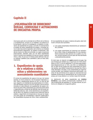 21Informe anual al Parlamento Vasco 2017
¿Vulneración de derechos? Quejas, consultas y actuaciones de iniciativa propia
II
En los expedientes de queja a instancia de parte, esta insti-
tución computa dos supuestos:
a.	Las quejas presentadas directamente por adolescen-
tes y jóvenes.
b.	Las quejas presentadas por personas que represen-
tan a niños, niñas y/o adolescentes. En una importan-
tísima proporción esta persona es su padre o su ma-
dre, aunque también se da el caso de otros familiares
y educadores/educadoras.
En todo caso, en relación con quién presenta la queja, hay
que empezar por señalar que, al igual que en el año prece-
dente, en 2017 no se ha registrado ni una sola queja presen-
tada directamente por un niño, una niña o un adolescente.
Así, el 100% de las quejas han sido presentadas por perso-
nas adultas, que refieren situaciones en las que hay niños y
niñas afectados. De éstas, 5 son presentadas por organiza-
ciones sociales, que trasladan situaciones particulares, y en
otras 22 las promotoras de la queja son asociaciones que
trasladan situaciones en representación de un grupo de per-
sonas, por lo que afectan a un número mayor de menores.
La distribución de estos expedientes por ámbitos
temáticos, cuyo análisis pormenorizado constituye el nú-
cleo fundamental del apartado 2.2. de este informe, es con-
forme a lo reflejado en el siguiente gráfico:
Una buena parte de la actividad de la Oficina de la Infancia
y la Adolescencia, aunque no su totalidad, se sustancia en
la tramitación, esto es, la investigación, el análisis y la valo-
ración de expedientes de queja y consulta. El acercamiento
al análisis de estos expedientes de quejas y consultas tie-
ne en este documento específico de la oficina una finalidad
eminentemente diagnóstica. Su objetivo fundamental, más
allá de ilustrar los datos de actividad, es captar situaciones
preocupantes, entender cada uno de estos expedientes
como un sensor de la realidad en la que se mueven nuestros
niños y niñas. Es así que el interés pueda definirse más por
su carácter cualitativo que cuantitativo, pero en todo caso,
importante.
1.	Expedientes de queja
de o relativos a niños,
niñas y adolescentes: un
acercamiento cuantitativo
El número de expedientes de queja en los que, de manera
expresa, se cita la presencia o se encuentran implicados ni-
ños, niñas y adolescentes alcanza en 2017 la cifra de 492
que, respecto a la totalidad de los presentados en la institu-
ción del Ararteko supone el 16,37% de éstos. Se encuentran
incluidos en este cómputo los expedientes de queja a ins-
tancia de parte (478), presentados por personas particulares
u organizaciones a través de las distintas vías de acceso es-
tablecidas (oficinas, web, correo electrónico) y los expedien-
tes de oficio (14), abiertos a iniciativa de la institución para el
análisis y seguimiento de situaciones en las que se sospe-
cha cierto grado de vulnerabilidad o atención inadecuada a
las necesidades de grupos de niños, niñas y adolescentes.
Capítulo II
¿VULNERACIÓN DE DERECHOS?
QUEJAS, CONSULTAS Y ACTUACIONES
DE INICIATIVA PROPIA
Vista anterior
 