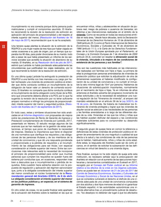 24 Informe de la Oficina de la Infancia y la Adolescencia
¿Vulneración de derechos? Quejas, consultas y actuaciones de iniciativa propia
II
encuentran niños, niñas y adolescentes en situación de po-
breza real, riesgo de pobreza o ausencia de bienestar, sin
referirse a las intervenciones realizadas en el ámbito de la
vivienda. Como se recuerda en todas las resoluciones emiti-
das en esta área, “desde hace décadas, tanto la Declaración
Universal de los Derechos Humanos de 10 de diciembre de
1948 (artículo 25.1) como el Pacto Internacional de Derechos
Económicos, Sociales y Culturales de 16 de diciembre de
1966 (artículo 11.1), o la Carta de los Derechos Fundamen-
tales de la Unión Europea aprobada por el Parlamento, el
Consejo y la Comisión Europea de 7 de diciembre de 2000
(artículo 34.3), coinciden en resaltar la dimensión social de
la vivienda, vinculada a la mejora de las condiciones de
existencia de las personas y sus familias”.
Dos son las cuestiones más habituales en las intervencio-
nes realizadas con familias con hijos e hijas. La primera de
ellas la protagonizan personas arrendatarias de viviendas de
protección pública que solicitan la adjudicación de otra de
dimensiones superiores al haberse modificado la configu-
ración de su unidad de convivencia y no cumplir el inmue-
ble la ratio mínima legal de 15m2
por persona. Hablamos de
situaciones de sobreocupación importantes, normalmente
por el nacimiento de hijos e hijas. Ya en informes de años
anteriores el Ararteko advertía del progresivo incremento de
estas solicitudes y de la necesidad de establecer una nue-
va regulación de los “itinerarios de vivienda”, al amparo del
mandato establecido en el artículo 39 de la Ley 3/2015, de
18 de junio, de Vivienda. Se trataría de materializar los iti-
nerarios de vivienda protegida y lograr que las viviendas de
alquiler social se adecúen a las necesidades de las personas
y las familias arrendatarias a lo largo de las diferentes eta-
pas de su vida. Viviendas en las que los niños y niñas que
las habitan pueden disfrutar del espacio y las condiciones
materiales suficientes para no comprometer su desarrollo
significativamente.
El segundo grupo de quejas tiene en común la referencia a
deficiencias de estas viviendas de protección pública en ré-
gimen de arrendamiento de una magnitud o cualidad tal que
afecta a la salud y las condiciones de vida de las personas
que la habitan, habitualmente, niños y niñas de corta edad.
Ante estas, la respuesta del Ararteko suele ser de corto al-
cance, en el sentido de solicitar la subsanación de las defi-
ciencias en virtud del derecho a una vivienda digna.
Para finalizar, aunque no ha sido objeto de queja ante esta
institución, es necesario señalar aquí la preocupación del
Ararteko en relación con el aumento de las ejecuciones hipo-
tecarias y lanzamientos contabilizados en Euskadi en 2017,
recogido por el Consejo del Poder Judicial en su Informe
relativo a los efectos de la crisis en los órganos judiciales.
Como se puede leer en dictamen de 21 de julio de 2017 del
Comité de Derechos Económicos, Sociales y Culturales del
Consejo Económico y Social de las Naciones Unidas, en el
que se considera vulnerado el derecho al disfrute de una vi-
vienda adecuada de una unidad de convivencia compuesta
por dos adultos y dos hijos menores de edad al no garantizar
el Estado español, ni las autoridades autonómicas una vi-
vienda alternativa tras un procedimiento judicial de desahu-
cio, “los desalojos no deberían dar lugar a que los afectados
incumplimiento no era correcta porque dicha persona pudo
matricularse y cumplir el compromiso asumido. El Ararte-
ko recomendó la revisión de la resolución de extinción en
aplicación del principio de proporcionalidad y del respeto al
interés superior del menor, (Resolución del Ararteko de 18
de mayo de 2017), recomendación que no se ha aceptado.
Una tercera queja plantea la situación de la extinción de la
RGI/PCV a una mujer madre de tres hijos por haber viajado en
varias ocasiones a su país de origen, por un tiempo que su-
peraba los 90 días, para poder divorciarse de su marido; todo
ello a pesar de que había presentado un informe de los ser-
vicios sociales que acredita la situación de abandono de su
marido. El Ararteko, en su Resolución de 6 de julio de 2017,
estimó que Lanbide no había ponderado adecuadamente las
circunstancias que justificaban los viajes realizados, por lo
que recomendó la revisión de la resolución de extinción.
En una última queja Lanbide ha extinguido la prestación de
RGI/PCV a una familia con tres menores a su cargo por ha-
ber rechazado una vivienda de protección pública al enten-
der que dicha conducta conlleva un incumplimiento de la
obligación de hacer valer un derecho de contenido econó-
mico. El Ararteko no comparte que dicha conducta conlleve
el incumplimiento de dicha obligación como titular de la RGI,
sino que únicamente debería afectar a la PCV, por lo que ha
sugerido la revisión de la resolución por no tener suficiente
amparo normativo e infringir los principios de proporcionali-
dad, interés superior del menor y seguridad jurídica. (Reso-
lución del Ararteko de 21 de septiembre de 2017).
En todo caso, estas y similares situaciones han sido anali-
zadas en el Informe-diagnóstico con propuestas de mejora
sobre las prestaciones de Renta de Garantía de Ingresos y
Prestación complementaria de Vivienda por Lanbide, 2017,
presentado en febrero. El estudio recoge algunos de los
avances que se han realizado en la gestión de estas pres-
taciones, al tiempo que pone de manifiesto la necesidad
de mejoras. Destaca la importancia que tiene el disponer
de una normativa que clarifique los requisitos y las obliga-
ciones de las personas titulares y de los miembros de la
unidad de convivencia y que dé una respuesta ponderada
y proporcionada a la pérdida de requisitos y al incumpli-
miento de las obligaciones para ser titular, con especial
consideración al interés superior del menor. Entre las con-
clusiones más relevantes está la necesidad de incorporar
el principio de proporcionalidad para evitar que muchas
personas que cumplen los requisitos se queden fuera del
sistema por conductas que, en ocasiones, responden más
bien a descuidos que a incumplimientos o pérdida de re-
quisitos. Esta cuestión tiene estrecha relación con la pro-
puesta de regulación y aplicación del régimen sancionador
que, junto a la obligada consideración del interés superior
del menor constituían el núcleo fundamental de la Reco-
mendación general del Ararteko 2/2015, de 8 de abril.
La obligada consideración al interés superior del menor
en las políticas públicas y, en especial, en el sistema de
garantía de ingresos.
En otro orden de cosas, no se puede finalizar este apartado
de la actuación del Ararteko sobre la realidad en las que se
Vista anterior
 