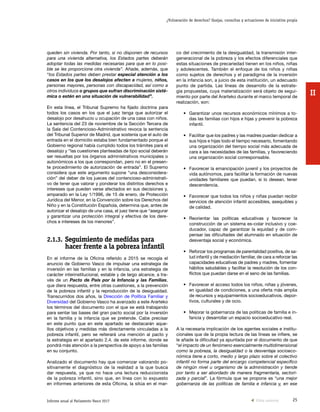 25Informe anual al Parlamento Vasco 2017
¿Vulneración de derechos? Quejas, consultas y actuaciones de iniciativa propia
II
co del crecimiento de la desigualdad, la transmisión inter-
generacional de la pobreza y los efectos diferenciales que
estas situaciones de precariedad tienen en los niños, niñas
y adolescentes. También el enfoque de los niños y niñas
como sujetos de derechos y el paradigma de la inversión
en la infancia son, a juicio de esta institución, un adecuado
punto de partida. Las líneas de desarrollo de la estrate-
gia propuestas, cuya materialización será objeto de segui-
miento por parte del Ararteko durante el marco temporal de
realización, son:
•	 Garantizar unos recursos económicos mínimos a to-
das las familias con hijos e hijas y prevenir la pobreza
infantil.
•	 Facilitar que los padres y las madres puedan dedicar a
sus hijos e hijas todo el tiempo necesario, fomentando
una organización del tiempo social más adecuada de
cara a las necesidades de las familias, y favoreciendo
una organización social corresponsable.
•	 Favorecer la emancipación juvenil y los proyectos de
vida autónomos, para facilitar la formación de nuevas
unidades familiares que puedan, si lo desean, tener
descendencia.
•	 Favorecer que todos los niños y niñas puedan recibir
servicios de atención infantil accesibles, asequibles y
de calidad.
•	Reorientar las políticas educativas y favorecer la
construcción de un sistema es-colar inclusivo y coe-
ducador, capaz de garantizar la equidad y de com-
pensar las dificultades del alumnado en situación de
desventaja social y económica.
•	 Reforzar los programas de parentalidad positiva, de sa-
lud infantil y de mediación familiar, de cara a reforzar las
capacidades educativas de padres y madres, fomentar
hábitos saludables y facilitar la resolución de los con-
flictos que puedan darse en el seno de las familias.
•	 Favorecer el acceso todos los niños, niñas y jóvenes,
en igualdad de condiciones, a una oferta más amplia
de recursos y equipamientos socioeducativos, depor-
tivos, culturales y de ocio.
•	 Mejorar la gobernanza de las políticas de familia e in-
fancia y desarrollar un espacio socioeducativo real.
A la necesaria implicación de los agentes sociales e institu-
cionales que de la propia lectura de las líneas se infiere, se
le añade la dificultad ya apuntada por el documento de que
“el impacto de un fenómeno esencialmente multidimensional
como la pobreza, la desigualdad o la desventaja socioeco-
nómica tiene a corto, medio y largo plazo sobre el colectivo
infantil no forma parte del encargo competencial específico
de ningún nivel u organismo de la administración y tiende
por tanto a ser abordado de manera fragmentaria, sectori-
zada y parcial”. La fórmula que se propone es “una mejor
gobernanza de las políticas de familia e infancia y, en ese
queden sin vivienda. Por tanto, si no disponen de recursos
para una vivienda alternativa, los Estados partes deberán
adoptar todas las medidas necesarias para que en lo posi-
ble se les proporcione otra vivienda”. Añade, además, que
“los Estados partes deben prestar especial atención a los
casos en los que los desalojos afecten a mujeres, niños,
personas mayores, personas con discapacidad, así como a
otros individuos o grupos que sufran discriminación sisté-
mica o estén en una situación de vulnerabilidad”.
En esta línea, el Tribunal Supremo ha fijado doctrina para
todos los casos en los que el juez tenga que autorizar el
desalojo por desahucio u ocupación de una casa con niños.
La sentencia del 23 de noviembre de la Sección Tercera de
la Sala del Contencioso-Administrativo revoca la sentencia
del Tribunal Superior de Madrid, que sostenía que el auto de
entrada en el domicilio estaba bien fundamentado porque el
Gobierno regional había cumplido todos los trámites para el
desalojo y “las cuestiones planteadas de tipo social deberán
ser resueltas por los órganos administrativos municipales o
autonómicos a los que correspondan, pero no en el presen-
te procedimiento de autorización de entrada”. El Supremo
considera que este argumento supone “una desconsidera-
ción” del deber de los jueces del contencioso-administrati-
vo de tener que valorar y ponderar los distintos derechos e
intereses que pueden verse afectados en sus decisiones y,
amparado en la Ley 1/1996, de 15 de enero, de Protección
Jurídica del Menor, en la Convención sobre los Derechos del
Niño y en la Constitución Española, determina que, antes de
autorizar el desalojo de una casa, el juez tiene que “asegurar
y garantizar una protección integral y efectiva de los dere-
chos e intereses de los menores”.
2.1.3.	Seguimiento de medidas para
hacer frente a la pobreza infantil
En el informe de la Oficina referido a 2015 se recogía el
anuncio de Gobierno Vasco de impulsar una estrategia de
inversión en las familias y en la infancia, una estrategia de
carácter interinstitucional, estable y de largo alcance, a tra-
vés de un Pacto de País por la Infancia y las Familias,
que diera respuesta, entre otras cuestiones, a la prevención
de la pobreza infantil y la reproducción de la desigualdad.
Transcurridos dos años, la Dirección de Política Familiar y
Diversidad del Gobierno Vasco ha avanzado a este Ararteko
los términos del documento con el que se está trabajando
para sentar las bases del gran pacto social por la inversión
en la familia y la infancia que se pretende. Cabe precisar
en este punto que en este apartado se destacarán aque-
llos objetivos y medidas más directamente vinculadas a la
pobreza infantil, pero se reiterará una mención al pacto y
la estrategia en el apartado 2.4. de este informe, donde se
pondrá más atención a la perspectiva de apoyo a las familias
en su conjunto.
Analizado el documento hay que comenzar valorando po-
sitivamente el diagnóstico de la realidad a la que busca
dar respuesta, ya que no hace una lectura reduccionista
de la pobreza infantil, sino que, en línea con lo expuesto
en informes anteriores de esta Oficina, la sitúa en el mar-
Vista anterior
 