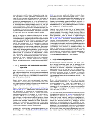 27Informe anual al Parlamento Vasco 2017
¿Vulneración de derechos? Quejas, consultas y actuaciones de iniciativa propia
II
2016) para favorecer la admisión del alumnado con disca-
pacidad en los ciclos formativos de grado medio y superior,
ampliando la reserva establecida también a los alumnos que
durante su escolarización anterior hayan precisado de re-
cursos y apoyos para su plena normalización educativa. Fi-
nalmente, la respuesta facilitada al respecto por los respon-
sables educativos ha llevado a esta institución a considerar
que la sugerencia no ha sido aceptada.
Pasando a otro orden de asuntos, es de destacar igual-
mente la actitud colaboradora que han tenido en general
los responsables educativos y que han permitido dar una
pronta satisfacción a las familias y alumnos afectados. Por
todas, citaremos a modo de ejemplo, la queja promovida
por la Federación Vasca de Asociaciones de Personas Sor-
das “Euskal Gorrak”, así como la decisión adoptada con
respecto al centro de educación especial “Gorbeialde” de
dar las instrucciones oportunas para que el personal fisiote-
rapeuta realice fisioterapia respiratoria y los especialistas de
apoyo educativo realicen las tareas asociadas a la alimenta-
ción mediante sonda gástrica o por bomba dosificadora. Se
trata, sin duda, de unas primeras reacciones que merecen
ser valoradas de forma positiva pero que quizá deban ser
completadas con nuevas medidas orientadas a asegurar la
atención integral que merece este alumnado. La institución
no renuncia a seguir trabajando a este respecto.
2.2.2.c) Formación profesional
En lo tocante a la formación profesional, este año el Ararte-
ko ha recibido numerosas quejas que, no obstante, no han
sido contabilizadas por la Oficina de Infancia y Adolescen-
cia, ya que no afectaban a niños, niñas y adolescentes, sino
a personas mayores de edad que se encontraban cursan-
do o habían cursado enseñanza de personas adultas y en
disposición de obtener el título de graduado en educación
secundaria obligatoria. La información sobre la problemática
planteada está debidamente relatada en el capítulo II.2 del
informe general.
En otro orden de cosas, continúa un año más sin resolverse
adecuadamente la respuesta a las necesidades formativas
de determinados chicos y chicas tras la implantación en el
curso 2015-2016 de la Formación Profesional Básica y la
desaparición de los programas de cualificación profesional
inicial (PCPI) y los programas de formación transitoria inte-
grada del curso 2014-2015.
Una respuesta desde el sistema educativo formal y reglado
podría venir del desarrollo del decreto que regula la Forma-
ción Profesional Básica en Euskadi, que contempla la posi-
bilidad de articular, mediante una convocatoria específica,
una oferta de ciclos formativos de Formación Profesional
Básica para personas mayores de 17 años y sin estudios
secundarios acreditados, así como la posibilidad de esta-
blecer y articular ofertas formativas de formación profesional
adaptadas a las necesidades de colectivos con necesidades
específicas (disposición adicional segunda). No se conoce,
en todo caso, que se estén dando pasos en esta dirección.
Las escasas respuestas ofrecidas hasta la fecha proceden
cuya aprobación se informaba el año pasado, recoge algu-
nas propuestas que tienen que ver con la admisión del alum-
nado. De hecho, el caso de Vitoria-Gasteiz se presenta en él
como ejemplo de buena práctica al que se quiere dar con-
tinuidad con el establecimiento de un eje estratégico orien-
tado a abordar el análisis de las zonas de influencia escolar,
la proporción de plazas escolares en cada una de ellas por
redes educativas y el impacto que éstas tienen en la escola-
rización del alumnado autóctono e inmigrante, todo ello con
el propósito último de fomentar la escolarización inclusiva y
equilibrada del alumnado inmigrante entre redes (incluso en
la misma red), dentro de la zona de influencia escolar.
Ello no ha evitado, sin embargo, que la institución del Arar-
teko haya recibido muestras de preocupación por parte de
agentes educativos que vienen haciendo seguimiento de los
datos de matriculación. Por ello, se ha acordado la apertura
de un expediente de oficio, con el fin de contrastar la reali-
dad de tales datos y requerir de los responsables educativos
su parecer motivado con respecto a la crítica expresada de
falta de medidas complementarias o añadidas que puedan
contribuir a tratar de articular una mejor respuesta educati-
va en todos aquellos casos de excesiva concentración de
alumnado inmigrante. En el análisis, no obstante, se habrán
de incorporar las conclusiones de investigaciones y perso-
nas expertas que sostienen que los problemas de conviven-
cia o, incluso, de rendimiento en los centros con alta con-
centración de niños y niñas de familias inmigrantes tienen
poco de real si no se considera el impacto de la concen-
tración general de desventaja en esos espacios educativos.
2.2.2.b) Alumnado con necesidades educativas
especiales
En lo que respecta a este apartado, el Ararteko debe desta-
car la actitud receptiva que han tenido los responsables de
Educación en relación con sendas actuaciones referidas a
alumnos con discapacidad que deseaban cursar enseñan-
zas de formación profesional.
De una de ellas, ya se ha dado cuenta detallada en el aparta-
do 2 en el que se incluyen las quejas destacadas (2.2. Joven
con discapacidad interesada en cursar nuevas enseñanzas
de grado superior de formación profesional).
La otra se ha concretado en la Recomendación del Ararteko
de 25 de abril de 2017 que finalmente ha sido aceptada. En
ella la institución ha pedido que se reconsiderase la con-
veniencia de incrementar o elevar los actuales porcentajes
de reserva de plazas en enseñanzas de formación profe-
sional con el fin de favorecer la integración social y laboral
del alumnado con discapacidad haciendo al menos que las
futuras órdenes anuales por las que se regule el proceso de
admisión del alumnado interesado en cursar estas ense-
ñanzas se previese, de una manera expresa, un sistema de
redondeo al alza para entender cumplido el porcentaje de
reserva a favor del alumnado con discapacidad.
No cabe decir lo mismo de la sugerencia planteada con an-
terioridad por esta institución (Resolución de 5 de abril de
Vista anterior
 