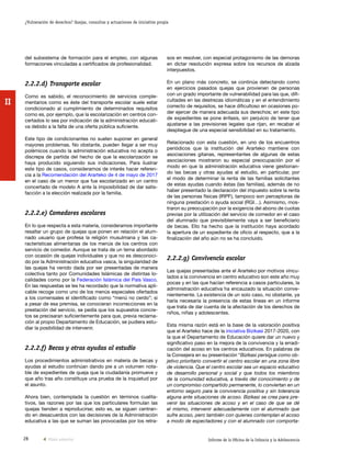 28 Informe de la Oficina de la Infancia y la Adolescencia
¿Vulneración de derechos? Quejas, consultas y actuaciones de iniciativa propia
II
sos en resolver, con especial protagonismo de las demoras
en dictar resolución expresa sobre los recursos de alzada
interpuestos.
En un plano más concreto, se continúa detectando como
en ejercicios pasados quejas que provienen de personas
con un grado importante de vulnerabilidad para las que, difi-
cultades en las destrezas idiomáticas y en el entendimiento
correcto de requisitos, se hace dificultoso en ocasiones po-
der ejercer de manera adecuada sus derechos; en este tipo
de expedientes se pone énfasis, sin perjuicio de tener que
ajustarse a las previsiones legales que rijan, en recabar el
despliegue de una especial sensibilidad en su tratamiento.
Relacionado con esta cuestión, en uno de los encuentros
periódicos que la institución del Ararteko mantiene con
asociaciones gitanas, representantes de algunas de estas
asociaciones mostraron su especial preocupación por el
modo en que la administración educativa viene gestionan-
do las becas y otras ayudas al estudio, en particular, por
el modo de determinar la renta de las familias solicitantes
de estas ayudas cuando éstas (las familias), además de no
haber presentado la declaración del impuesto sobre la renta
de las personas físicas (IRPF), tampoco son perceptoras de
ninguna prestación o ayuda social (RGI…). Asimismo, mos-
traron su preocupación por la exigencia del abono de cuotas
previas por la utilización del servicio de comedor en el caso
del alumnado que previsiblemente vaya a ser beneficiario
de becas. Ello ha hecho que la institución haya acordado
la apertura de un expediente de oficio al respecto, que a la
finalización del año aún no se ha concluido.
2.2.2.g) Convivencia escolar
Las quejas presentadas ante el Ararteko por motivos vincu-
lados a la convivencia en centro educativo son este año muy
pocas y en las que hacían referencia a casos particulares, la
administración educativa ha encauzado la situación conve-
nientemente. La existencia de un solo caso, no obstante, ya
haría necesaria la presencia de estas líneas en un informe
que trata de dar cuenta de la afectación de los derechos de
niños, niñas y adolescentes.
Esta misma razón está en la base de la valoración positiva
que el Ararteko hace de la iniciativa Bizikasi 2017-2020, con
la que el Departamento de Educación quiere dar un nuevo y
significativo paso en la mejora de la convivencia y la erradi-
cación del acoso en los centros educativos. En palabras de
la Consejera en su presentación “Bizikasi persigue como ob-
jetivo prioritario convertir el centro escolar en una zona libre
de violencia. Que el centro escolar sea un espacio educativo
de desarrollo personal y social y que todos los miembros
de la comunidad educativa, a través del conocimiento y de
un compromiso compartido permanente, lo conviertan en un
entorno seguro para la convivencia positiva y sin tolerancia
alguna ante situaciones de acoso. Bizikasi se crea para pre-
venir las situaciones de acoso y en el caso de que se dé
el mismo, intervenir adecuadamente con el alumnado que
sufre acoso, pero también con quienes contemplan el acoso
a modo de espectadores y con el alumnado con comporta-
del subsistema de formación para el empleo, con algunas
formaciones vinculadas a certificados de profesionalidad.
2.2.2.d) Transporte escolar
Como es sabido, el reconocimiento de servicios comple-
mentarios como es éste del transporte escolar suele estar
condicionado al cumplimiento de determinados requisitos
como es, por ejemplo, que la escolarización en centros con-
certados lo sea por indicación de la administración educati-
va debido a la falta de una oferta pública suficiente.
Este tipo de condicionantes no suelen suponer en general
mayores problemas. No obstante, pueden llegar a ser muy
polémicos cuando la administración educativa no acepta o
discrepa de partida del hecho de que la escolarización se
haya producido siguiendo sus indicaciones. Para ilustrar
este tipo de casos, consideramos de interés hacer referen-
cia a la Recomendación del Ararteko de 4 de mayo de 2017
en el caso de un menor que fue escolarizado en un centro
concertado de modelo A ante la imposibilidad de dar satis-
facción a la elección realizada por la familia.
2.2.2.e) Comedores escolares
En lo que respecta a esta materia, consideramos importante
resaltar un grupo de quejas que ponen en relación el alum-
nado usuario que profesa la religión musulmana y las ca-
racterísticas alimentarias de los menús de los centros con
servicio de comedor. Aunque se trata de un tema abordado
con ocasión de quejas individuales y que no es desconoci-
do por la Administración educativa vasca, la singularidad de
las quejas ha venido dada por ser presentadas de manera
colectiva tanto por Comunidades Islámicas de distintas lo-
calidades como por la Federación Islámica del País Vasco.
En las respuestas se les ha recordado que la normativa apli-
cable recoge como uno de los menús especiales ofertados
a los comensales el identificado como “menú no cerdo”; si
a pesar de esa premisa, se conocieran incorrecciones en la
prestación del servicio, se pedía que los supuestos concre-
tos se precisaran suficientemente para que, previa reclama-
ción al propio Departamento de Educación, se pudiera estu-
diar la posibilidad de intervenir.
2.2.2.f) Becas y otras ayudas al estudio
Los procedimientos administrativos en materia de becas y
ayudas al estudio continúan dando pie a un volumen nota-
ble de expedientes de queja que la ciudadanía promueve y
que año tras año constituye una prueba de la inquietud por
el asunto.
Ahora bien, contemplada la cuestión en términos cualita-
tivos, las razones por las que los particulares formulan las
quejas tienden a reproducirse; esto es, se siguen centran-
do en desacuerdos con las decisiones de la Administración
educativa a las que se suman las provocadas por los retra-
Vista anterior
 