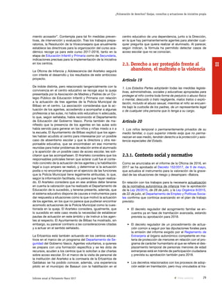29Informe anual al Parlamento Vasco 2017
¿Vulneración de derechos? Quejas, consultas y actuaciones de iniciativa propia
II
centro educativo de una dependencia, junto a la Dirección,
en la que hay permanentemente agentes para atender cual-
quier pregunta que quiera realizar el alumnado. Al parecer,
según indican, la fórmula ha permitido detectar casos de
acoso escolar que no se conocían.
2.3.	Derecho a ser protegido frente al
abandono, el maltrato o la violencia
Artículo 19
1. Los Estados Partes adoptarán todas las medidas legisla-
tivas, administrativas, sociales y educativas apropiadas para
proteger al niño contra toda forma de perjuicio o abuso físico
o mental, descuido o trato negligente, malos tratos o explo-
tación, incluido el abuso sexual, mientras el niño se encuen-
tre bajo la custodia de los padres, de un representante legal
o de cualquier otra persona que lo tenga a su cargo.
Artículo 20
1. Los niños temporal o permanentemente privados de su
medio familiar, o cuyo superior interés exija que no perma-
nezcan en ese medio, tendrán derecho a la protección y asis-
tencia especiales del Estado.
2.3.1.	Contexto social y normativo
Como se anunciaba en el informe de la Oficina de 2016, en
2017 se ha aprobado el Decreto 152/2017, de 9 de mayo,
que actualiza el instrumento para la valoración de la grave-
dad de las situaciones de riesgo y desamparo –Balora.
En relación con los trabajos para la necesaria actualización
de la normativa autonómica de infancia tras la aprobación
de la Ley 26/2015, de 28 de julio, y la Ley Orgánica 8/2015,
de 22 de julio, el Departamento de Empleo y Políticas Socia-
les confirma que continúa avanzando en el plan de trabajo
previsto:
•	 El decreto regulador del acogimiento familiar se en-
cuentra ya en fase de tramitación avanzada, estando
prevista su aprobación para 2018.
•	 El decreto regulador de un procedimiento de actua-
ción común a seguir por las diputaciones forales para
la emisión del informe exigido por el Reglamento de
Extranjería al órgano autonómico competente en ma-
teria de protección de menores en relación con el pro-
grama de carácter humanitario al que se refiere el des-
plazamiento temporal de personas menores de edad
extranjeras está en trámite de participación ciudadana
y prevista su aprobación también para 2018.
•	 Los decretos relacionados con los procesos de adop-
ción están en tramitación, pero muy vinculados al tra-
miento acosador”. Contempla para tal fin medidas preven-
tivas, de intervención y evaluación. Tras los trabajos prepa-
ratorios, la Resolución de la Viceconsejera que anualmente
establece las directrices para la organización del curso aca-
démico recoge ya para este curso 2017-2018, tanto en la
etapa de Educación Infantil y Primaria como de Secundaria,
indicaciones precisas para la implementación de la iniciativa
en los centros.
La Oficina de Infancia y Adolescencia del Ararteko seguirá
con interés el desarrollo y los resultados de este ambicioso
proyecto.
De índole distinta, pero relacionado tangencialmente con la
convivencia en el centro educativo se recoge aquí la queja
presentada por la Asociación de Madres y Padres de un Co-
legio Público de Educación Infantil y Primaria con relación
a la actuación de tres agentes de la Policía Municipal de
Bilbao en el centro. La asociación consideraba que la ac-
tuación de los agentes, accediendo a acompañar a algunas
profesoras a las aulas, no había sido educativa ni adecuada,
lo que, según señalaba, había reconocido el Departamento
de Educación del Gobierno Vasco. Ponía también de ma-
nifiesto que la presencia de los agentes en las aulas solo
había servido para generar en los niños y niñas miedo a ir a
la escuela. El Ayuntamiento de Bilbao explicó que los agen-
tes habían acudido al centro para interesarse por un posible
caso de absentismo escolar y que la directora y otra res-
ponsable educativa, que se encontraban en ese momento
reunidas para tratar problemas de relación entre el alumnado
y la aparición de un posible caso de acoso escolar, les soli-
citaron que las acompañasen. El Ararteko considera que los
responsables policiales tienen que aclarar cuál fue el conte-
nido concreto de la actuación de los agentes y la habilitación
legal a cuyo amparo se realizó, y determinar si la actuación
podía o no encontrar amparo en el ejercicio de las funciones
que la Policía Municipal tiene legalmente atribuidas, lo que,
según la información facilitada, no parece que hayan realiza-
do. El Ararteko considera que en ese análisis debe tenerse
en cuenta la valoración que ha realizado el Departamento de
Educación de lo sucedido, y tenerse presente, además, que
el sistema educativo dispone de cauces e instrumentos para
dar respuesta a situaciones como la que motivó la actuación
de los agentes, en los que no parece que pudieran encontrar
acomodo actuaciones de la Policía Municipal como la cues-
tionada en la queja. El Ararteko considera, igualmente, que
lo sucedido en este caso revela la necesidad de establecer
pautas de actuación en este ámbito y de instruir a los agen-
tes al respecto. El Ayuntamiento de Bilbao ha mostrado, sin
embargo, su parecer contrario a las consideraciones citadas
y a actuar en el sentido señalado.
La Ertzaintza está también actuando en los centros educa-
tivos en el marco de un programa del Departamento de Se-
guridad del Gobierno Vasco. Agentes voluntarios, a quienes
se prepara con una formación específica y se les dota de
recursos, acuden a los centros que lo solicitan a dar charlas
sobre acoso escolar. En el marco de la visita de personal de
la institución del Ararteko a la comisaría de la Ertzaintza de
Galdakao se ha podido conocer, además, una experiencia
piloto en el municipio de Basauri con la habilitación en el
Vista anterior
 