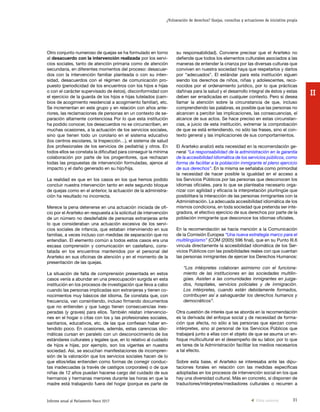 31Informe anual al Parlamento Vasco 2017
¿Vulneración de derechos? Quejas, consultas y actuaciones de iniciativa propia
II
su responsabilidad). Conviene precisar que el Ararteko no
defiende que todos los elementos culturales asociados a las
maneras de entender la crianza por las diversas culturas que
conviven en nuestra sociedad haya que respetarlos y darlos
por “adecuados”. El estándar para esta institución siguen
siendo los derechos de niños, niñas y adolescentes, reco-
nocidos por el ordenamiento jurídico, por lo que prácticas
dañinas para la salud y el desarrollo integral de éstos y estas
deben ser erradicadas en cualquier contexto. Pero sí desea
llamar la atención sobre la circunstancia de que, incluso
comprendiendo las palabras, es posible que las personas no
alcancen a percibir las implicaciones, las consecuencias, el
alcance de sus actos. Se hace preciso en estas circunstan-
cias, a juicio de esta institución, extremar la comprobación
de que se está entendiendo, no sólo las frases, sino el con-
texto general y las implicaciones de sus comportamientos.
El Ararteko analizó esta necesidad en la recomendación ge-
neral “La responsabilidad de la administración en la garantía
de la accesibilidad idiomática de los servicios públicos, como
forma de facilitar a la población inmigrante el pleno ejercicio
de sus derechos”. En la misma se señalaba como primordial
la necesidad de hacer posible la igualdad en el acceso a
los Servicios Públicos por las personas que desconocen los
idiomas oficiales, para lo que se planteaba necesario orga-
nizar con agilidad y eficacia la interpretación plurilingüe que
posibilitara la interacción de las personas inmigrantes con la
Administración. La adecuada accesibilidad idiomática de los
mismos condiciona, en toda sociedad que pretenda ser inte-
gradora, el efectivo ejercicio de sus derechos por parte de la
población inmigrante que desconoce los idiomas oficiales.
En la recomendación se hacía mención a la Comunicación
de la Comisión Europea “Una nueva estrategia marco para el
multilingüismo” (COM (2005) 596 final), que en su Punto III.6
vincula directamente la accesibilidad idiomática de los Ser-
vicios Públicos con las posibilidades reales con que cuentan
las personas inmigrantes de ejercer los Derechos Humanos:
“Los intérpretes colaboran asimismo con el funciona-
miento de las instituciones en las sociedades multilin-
gües. Asisten a las comunidades inmigrantes en juzga-
dos, hospitales, servicios policiales y de inmigración.
Los intérpretes, cuando están debidamente formados,
contribuyen así a salvaguardar los derechos humanos y
democráticos”.
Otra cuestión de interés que se aborda en la recomendación
es la derivada del enfoque social y de necesidad de forma-
ción que afecta, no sólo a las personas que ejerzan como
intérpretes, sino al personal de los Servicios Públicos que
trabajará junto a ellas con el objeto de que se asuma un en-
foque multicultural en el desempeño de su labor, por lo que
es tarea de la Administración facilitar los medios necesarios
a tal efecto.
Sobre esta base, el Ararteko se interesaba ante las dipu-
taciones forales en relación con las medidas específicas
adoptadas en los procesos de intervención social en los que
hay una diversidad cultural. Más en concreto, si disponen de
traductores/intérpretes/mediadores culturales o recurren a
Otro conjunto numeroso de quejas se ha formulado en torno
al desacuerdo con la intervención realizada por los servi-
cios sociales, tanto de atención primaria como de atención
secundaria, en diferentes momentos del proceso: desacuer-
dos con la intervención familiar planteada o con su inten-
sidad, desacuerdos con el régimen de comunicación pro-
puesto (periodicidad de los encuentros con los hijos e hijas
o con el carácter supervisado de éstos), disconformidad con
el ejercicio de la guarda de los hijos e hijas tutelados (cam-
bios de acogimiento residencial a acogimiento familiar), etc.
Se incrementan en este grupo y en relación con años ante-
riores, las reclamaciones de personas en un contexto de se-
paración altamente contenciosa Por lo que esta institución
ha podido conocer, los desacuerdos no se circunscriben, en
muchas ocasiones, a la actuación de los servicios sociales,
sino que tienen todo un corolario en el sistema educativo
(los centros escolares, la Inspección…), el sistema de salud
(los profesionales de los servicios de pediatría) y otros. En
todos ellos se constata la dificultad para conseguir la mínima
colaboración por parte de los progenitores, que rechazan
todas las propuestas de intervención formuladas, ajenos al
impacto y el daño generado en su hijo/hija.
La realidad es que en los casos en los que hemos podido
concluir nuestra intervención tanto en este segundo bloque
de quejas como en el anterior, la actuación de la administra-
ción ha resultado no incorrecta.
Merece la pena detenerse en una actuación iniciada de ofi-
cio por el Ararteko en respuesta a la solicitud de intervención
de un número no desdeñable de personas extranjeras ante
lo que consideraban una actuación excesiva de los servi-
cios sociales de infancia, que estaban interviniendo en sus
familias, a veces incluso con medidas de separación que no
entendían. El elemento común a todos estos casos era una
escasa comprensión y comunicación en castellano, cons-
tatada en los encuentros mantenidos por el personal del
Ararteko en sus oficinas de atención y en el momento de la
presentación de las quejas.
La situación de falta de comprensión presentada en estos
casos venía a abundar en una preocupación surgida en esta
institución en los procesos de investigación que lleva a cabo
cuando las personas implicadas son extranjeras y tienen co-
nocimientos muy básicos del idioma. Se constata que, con
frecuencia, van consintiendo, incluso firmando documentos
que no entienden y que luego tienen consecuencias ines-
peradas (y graves) para ellos. También relatan intervencio-
nes en el hogar o citas con los y las profesionales sociales,
sanitarios, educativos, etc. de las que confiesan haber en-
tendido poco. En ocasiones, además, estas carencias idio-
máticas cursan en paralelo con un desconocimiento de los
estándares culturales y legales que, en lo relativo al cuidado
de hijos e hijas, por ejemplo, son los vigentes en nuestra
sociedad. Así, se escuchan manifestaciones de incompren-
sión de la valoración que los servicios sociales hacen de lo
que ellos/ellas entienden como formas de corregir conduc-
tas inadecuadas (a través de castigos corporales) o de que
niñas de 12 años puedan hacerse cargo del cuidado de sus
hermanos y hermanas menores durante las horas en que la
madre está trabajando fuera del hogar (porque es parte de
Vista anterior
 