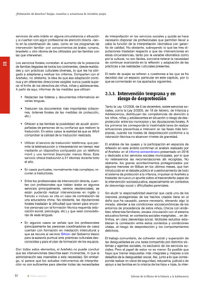 32 Informe de la Oficina de la Infancia y la Adolescencia
¿Vulneración de derechos? Quejas, consultas y actuaciones de iniciativa propia
II
de interpretación en los servicios sociales y quizás se hace
necesario disponer de profesionales que permitan llevar a
cabo la función de la interpretación idiomática con garan-
tía de calidad. No obstante, subrayando lo que las tres di-
putaciones trasladan respecto a que las intervenciones en
estas circunstancias, tanto por la variable idiomática como
por la cultural, no son fáciles, conviene reiterar la necesidad
de continuar avanzando en la reflexión y adaptación de las
prácticas a las realidades culturales presentes.
El resto de quejas se refieren a cuestiones a las que se ha
decidido dar un espacio particular en este capítulo, por lo
que se comentarán en los apartados siguientes.
2.3.3.	Intervención temprana y en
riesgo de desprotección
Tanto la Ley 12/2008, de 5 de diciembre, sobre servicios so-
ciales, como la Ley 3/2005, de 18 de febrero, de Infancia y
Adolescencia, distribuyen las competencias de atención a
los niños, niñas y adolescentes en situación o riesgo de des-
protección entre los municipios y las diputaciones forales. A
los primeros les corresponde la inestimable tarea de realizar
actuaciones preventivas e intervenir en las fases más tem-
pranas, cuando los niveles de desprotección conforme a la
valoración técnica no alcancen niveles de gravedad.
El análisis de las quejas y la participación en espacios de
reflexión en este ámbito confirman el análisis realizado por
el Ararteko en el informe extraordinario presentado en 2016
y dedicado a los servicios sociales municipales, por lo que
no reiteraremos las recomendaciones allí recogidas. No
obstante, los graves acontecimientos protagonizados por
algunos menores en Bilbao en los últimos meses, que han
introducido en el debate público el cuestionamiento de todo
el sistema de protección a la infancia, impulsan al Ararteko a
trasladar de nuevo un apunte sobre el trascendente papel de
la intervención socioeducativa, especialmente en contextos
de desventaja social y dificultades parentales.
Sin eludir la responsabilidad esencial que cada uno de los
menores protagonistas de los hechos citados tiene en el
daño que ha causado, parece necesario, elevando algo la
mirada, atender a las condiciones socioeconómicas de los
entornos de procedencia de estos niños. Chicos con ende-
bles referentes familiares, escasa vinculación con el sistema
educativo formal, en contextos sociales marginales… en de-
finitiva, en clara desventaja social. Múltiples estudios esta-
blecen la correlación entre estos contextos y condiciones
vitales, el riesgo de desprotección y los comportamientos
delictivos.
El trabajo comunitario, de cohesión social y superación de
las desigualdades es una tarea compartida por distintos sis-
temas y agentes sociales, no exclusivo de los servicios so-
ciales. Pero el papel de estos no es menor. Es posible que
haya que tramar respuestas más integrales y mejores a los
desafíos de la desigualdad social. Así, junto a lo que corres-
ponda realizar en clave de seguridad, educativa, judicial o de
apoyo a las familias en la crianza de los hijos e hijas, la inter-
servicios de esta índole en alguna circunstancia o situación
y si cuentan con algún profesional de atención directa –tan-
to en la coordinación de caso, como en los programas de
intervención familiar- con conocimientos de árabe, rumano,
brasileño u otro idioma de los utilizados por las familias con
las que intervienen.
Los servicios forales constatan el aumento de la presencia
de familias llegadas de todos los continentes, desde realida-
des y con prácticas culturales diversas, lo que les ha obli-
gado a adaptarse y resituar los criterios. Comparten con el
Ararteko, no obstante, la idea de que esa adaptación conti-
nua y en diferentes direcciones exigible nunca puede supe-
rar el límite de los derechos de niños, niñas y adolescentes.
A partir de aquí, informan de las medidas que utilizan:
•	 Redactan los folletos y documentos informativos en
varias lenguas.
•	 Traducen los documentos más importantes (citacio-
nes, órdenes forales de las medidas de protección,
etc.)
•	 Ofrecen a las familias la posibilidad de acudir acom-
pañadas de personas de su confianza que realicen la
traducción. En estos casos la realidad es que es difícil
comprobar la calidad de la traducción realizada.
•	 Utilizan el servicio de traducción telefónica, que per-
mite la teletraducción o interpretación en tiempo real
mediante un dispositivo compuesto por un teléfono
móvil y una terminal biauricular manos libres. Este
servicio ofrece traducción a 51 idiomas durante todo
el año.
•	 En casos puntuales, normalmente más complejos, re-
curren a traductores.
•	 Entre los profesionales de intervención directa, cuen-
tan con profesionales que hablan árabe en algunos
servicios (principalmente, centros residenciales), se
están pudiendo realizar intervenciones en inglés o
francés e incluso se cita un caso de contratación de
una educadora china. No obstante, las diputaciones
forales trasladan la dificultad que tienen para encon-
trar personas con la formación técnica requerida (edu-
cación social, psicología, etc.) y que sean conocedo-
ras de esas lenguas.
•	 En algunos casos se señala que los profesionales
(principalmente las personas coordinadoras de caso)
cuentan con formación en mediación intercultural y
que se recurre al servicio Biltzen del Gobierno Vasco
para la asesoría puntual ante prácticas culturales des-
conocidas y para el plan de formación de los equipos.
Con todos estos elementos, el Ararteko no puede concluir
que las intervenciones descritas sean incorrectas, ni que la
administración sea insensible a esta necesidad. Sin embar-
go, sí parece que los actuales instrumentos de interpreta-
ción no son suficientes para atender todas las necesidades
Vista anterior
 