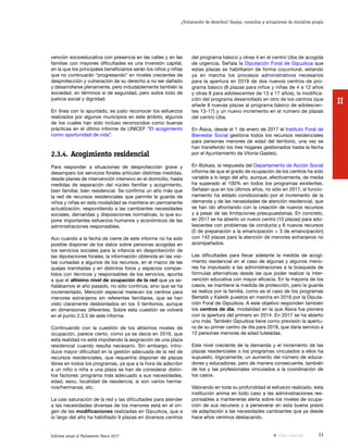 33Informe anual al Parlamento Vasco 2017
¿Vulneración de derechos? Quejas, consultas y actuaciones de iniciativa propia
II
del programa básico y otras 4 en el centro Uba de acogida
de urgencia. Señala la Diputación Foral de Gipuzkoa que
estas plazas se habilitaron de forma coyuntural, estando
ya en marcha los procesos administrativos necesarios
para la apertura en 2018 de dos nuevos centros de pro-
grama básico (8 plazas para niños y niñas de 4 a 12 años
y otras 8 para adolescentes de 13 a 17 años), la modifica-
ción del programa desarrollado en otro de los centros (que
añade 8 nuevas plazas al programa básico de adolescen-
tes 13-17) y un nuevo incremento en el número de plazas
del centro Uba.
En Álava, desde el 1 de enero de 2017 el Instituto Foral de
Bienestar Social gestiona todos los recursos residenciales
para personas menores de edad del territorio, una vez se
han transferido los tres hogares gestionados hasta la fecha
por el Ayuntamiento de Vitoria-Gasteiz.
En Bizkaia, la respuesta del Departamento de Acción Social
informa de que el grado de ocupación de los centros ha sido
variable a lo largo del año, aunque, efectivamente, de media
ha superado el 100% en todos los programas existentes.
Señalan que en los últimos años, no sólo en 2017, el funcio-
namiento ha estado condicionado por el incremento de la
demanda y de las necesidades de atención residencial, que
se han ido afrontando con la creación de nuevos recursos
y a pesar de las limitaciones presupuestarias. En concreto,
en 2017 se ha abierto un nuevo centro (10 plazas) para ado-
lescentes con problemas de conducta y 8 nuevos recursos
(5 de preparación a la emancipación + 3 de emancipación)
con 142 plazas para la atención de menores extranjeros no
acompañados.
Las dificultades para llevar adelante la medida de acogi-
miento residencial en el caso de algunas y algunos meno-
res ha impulsado a las administraciones a la búsqueda de
fórmulas alternativas desde las que poder realizar la inter-
vención educativa con mayor eficacia. En la mayoría de los
casos, se mantiene la medida de protección, pero la guarda
se realiza por la familia, como es el caso de los programas
Bertatik y Kaletik puestos en marcha en 2016 por la Diputa-
ción Foral de Gipuzkoa. A este objetivo responden también
los centros de día, modalidad en la que Álava fue pionera
con la apertura del primero en 2014. En 2017 se ha abierto
uno más. También Gipuzkoa tiene como previsión la apertu-
ra de su primer centro de día para 2018, que daría servicio a
12 personas menores de edad tuteladas.
Este nivel creciente de la demanda y el incremento de las
plazas residenciales o los programas vinculados a ellos ha
supuesto, lógicamente, un aumento del número de educa-
dores y educadoras, pero de manera consecuente, también
de los y las profesionales vinculados a la coordinación de
los casos.
Valorando en toda su profundidad el esfuerzo realizado, esta
institución anima en todo caso a las administraciones res-
ponsables a mantenerse alerta sobre los niveles de ocupa-
ción de sus recursos y a perseverar en esta buena praxis
de adaptación a las necesidades cambiantes que ya desde
hace años venimos destacando.
vención socioeducativa con presencia en las calles y en las
familias con mayores dificultades es una inversión capital,
en la que los principales beneficiarios serán los niños y niñas
que no continuarán “progresando” en niveles crecientes de
desprotección y vulneración de su derecho a no ser dañado
y desarrollarse plenamente, pero indudablemente también la
sociedad, en términos sí de seguridad, pero sobre todo de
justicia social y dignidad.
En línea con lo apuntado, es justo reconocer los esfuerzos
realizados por algunos municipios en este ámbito, algunos
de los cuales han sido incluso reconocidos como buenas
prácticas en el último informe de UNICEF “El acogimiento
como oportunidad de vida”.
2.3.4.	Acogimiento residencial
Para responder a situaciones de desprotección grave y
desamparo los servicios forales articulan distintas medidas,
desde planes de intervención intensivo en el domicilio, hasta
medidas de separación del núcleo familiar y acogimiento,
bien familiar, bien residencial. Se confirma un año más que
la red de recursos residenciales que permite la guarda de
niños y niñas en esta modalidad se mantiene en permanente
actualización, respondiendo a las cambiantes necesidades
sociales, demandas y disposiciones normativas, lo que su-
pone importantes esfuerzos humanos y económicos de las
administraciones responsables.
Aun cuando a la fecha de cierre de este informe no ha sido
posible disponer de los datos sobre personas acogidas en
los servicios sociales para la infancia en desprotección de
las diputaciones forales, la información obtenida en las visi-
tas cursadas a algunos de los recursos, en el marco de las
quejas tramitadas y en distintos foros y espacios compar-
tidos con técnicos y responsables de los servicios, apunta
a que el altísimo nivel de ocupación de la red que ya se-
ñalábamos el año pasado, no sólo continúa, sino que se ha
incrementado. Mención especial merecen los centros para
menores extranjeros sin referentes familiares, que se han
visto claramente desbordados en los 3 territorios, aunque
en dimensiones diferentes. Sobre esta cuestión se volverá
en el punto 2.3.5 de este informe.
Continuando con la cuestión de los altísimos niveles de
ocupación, parece cierto, como ya se decía en 2016, que
esta realidad no está impidiendo la asignación de una plaza
residencial cuando resulta necesario. Sin embargo, intro-
duce mayor dificultad en la gestión adecuada de la red de
recursos residenciales, que requeriría disponer de plazas
libres en todos los programas, ya que a la hora de adscribir
a un niño o niña a una plaza se han de considerar distin-
tos factores: programa más adecuado a sus necesidades,
edad, sexo, localidad de residencia, si son varios herma-
nos/hermanas, etc.
La casi saturación de la red y las dificultades para atender
a las necesidades diversas de los menores está en el ori-
gen de las modificaciones realizadas en Gipuzkoa, que a
lo largo del año ha habilitado 9 plazas en diversos centros
Vista anterior
 