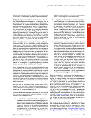 35Informe anual al Parlamento Vasco 2017
¿Vulneración de derechos? Quejas, consultas y actuaciones de iniciativa propia
II
que los recursos existentes son mayormente estancos
(aunque tengan algunas plazas disponibles).
•	 La segunda consideración tiene relación con los pro-
cesos migratorios, en donde se enmarca el movimien-
to de estos chicos. La naturaleza de este fenómeno
trasciende con mucho la perspectiva local y requiere
de una mirada más amplia, que revela un fenómeno
global, complejo y en el que se encuentran implicadas
muchas instancias. Esta naturaleza global no puede
ser en modo alguno argumento para la dejación de las
responsabilidades de atención a estos chicos concre-
tos que llegan a nuestro territorio, pero sí hace nece-
sario elevar la mirada y actuar sobre la base de una
reflexión más amplia, en la que las administraciones
forales podrían tomar parte.
•	 Ateniéndonos a los límites competenciales de esta
institución, el Ararteko no propone actuaciones que
rebasen el ámbito autonómico (aunque es consciente
de la conveniencia de hacerlas), pero desde el con-
vencimiento de que en esta respuesta Euskadi en su
totalidad se define como sociedad y conocedor de
que todas las instituciones vascas se orientan y tra-
bajan para la respuesta solidaria y con espíritu aco-
gedor de las personas migrantes, sí considera ade-
cuado abordar la respuesta a las necesidades de las
personas menores de edad extranjeras sin referentes
familiares desde una perspectiva autonómica y una
reflexión compartida por todas las instituciones impli-
cadas. Cabe aquí enmarcar una eventual respuesta
solidaria entre territorios que se encuentran en una
situación de desbordamiento de sus recursos, un
acuerdo sobre el protocolo común de acogida exigido
por el decreto 131/2008 que supere las limitaciones
del protocolo marco estatal u otras cuestiones que
con toda seguridad surgirían en la reflexión.
Este mismo espíritu ha estado presente y ha impulsado a la
institución a participar intensamente en las iniciativas rea-
lizadas en Euskadi relativas a la situación de las personas
refugiadas, entre las que hay un número importante de ni-
ños, niñas y adolescentes, en algunos casos acompañados
de sus familias y en otros sin referentes familiares cercanos.
Aunque el dato se apunta también en el apartado 2.8.1 del
presente informe, la búsqueda de una respuesta basada en
los derechos de las personas a la dramática situación en la
que se encuentran todos esos niños, niñas y adolescentes
refugiados y migrantes ha sido el contenido de los traba-
jos realizados con otros defensores del pueblo autonómicos
(véase la declaración institucional que sintetizó sus reflexio-
nes y propuestas), los encuentros con ACNUR, organizacio-
nes sociales de este ámbito o la Secretaría General para la
Paz y la Convivencia del Gobierno Vasco.
Los derechos de los niños, niñas y adolescentes migran-
tes, con especial preocupación por la realidad de los que se
encuentran sin referentes familiares, fue también el objeto
de análisis del encuentro organizado por la Defensoría de
Infancia y UNICEF de Grecia “Safeguarding and protecting
the rights of children on the move: the challenge of social
épocas anteriores, proceden de familias con ciertos recursos
económicos que desarrollan proyectos migratorios familiares.
La llegada imprevisible e intensa de menores, las dificulta-
des manifestadas o evidenciadas por los servicios para la
protección a la infancia para atenderlos en condiciones ópti-
mas y los datos de sobreocupación en la red residencial (en
algunos centros, especialmente) llevaron al Ararteko a cur-
sar visita a los centros de primera acogida de los tres Territo-
rios Históricos a fin de conocer de primera mano la realidad
en la que se encontraban. Así, el 15 y el 28 de noviembre
se visitaron los centros de Bideberria I, en Vitoria-Gasteiz, y
Uba, en Donostia-San Sebastián. El centro Zornotza ha sido
objeto de especial seguimiento a lo largo de todo el año, con
tres visitas presenciales, varias reuniones con responsables
técnicos y políticos e intercambio de documentación.
En la visita a Bideberria I, concluida mediante una Resolu-
ción publicada ya en 2018, el Ararteko constató la presencia
de un número mayor de chicos (28) que las plazas definidas
para este centro de primera acogida (15). No obstante y a
pesar de esta sobreocupación, las condiciones en las que se
encuentraban atendidos los chicos no eran de precariedad.
La administración había garantizado la cobertura de las ne-
cesidades básicas de alojamiento y alimentación en condi-
ciones similares a las del resto de los chicos acogidos en el
centro, había reforzado los equipos profesionales y aún es-
taba pudiendo mantener la orientación y el trabajo educativo
del recurso. Ahora bien, resultaba evidente en opinión de
todas las personas consultadas que la propia concentración
de casi 30 adolescentes y la imprevisibilidad de los ingresos
estaba repercutiendo en la calidad de la atención.
En la visita a Uba, el Ararteko contabilizó 33 adolescentes
extranjeros en un espacio ya ampliado para acoger a 31
personas y con previsión de serlo nuevamente en 4 plazas
más. Esta ampliación había supuesto la reestructuración de
los espacios y el incremento de la plantilla. En la resolución
conclusiva que estará ya publicada para cuando este infor-
me sea presentado, el Ararteko sugiere a la Diputación Foral
de Gipuzkoa que mantenga su atención sobre los niveles de
ocupación del centro y la calidad de la atención provista en
esas condiciones.
La conclusión del expediente abierto sobre el centro Zornot-
za y, por extensión, sobre la atención dispensada a los me-
nores extranjeros no acompañados en Bizkaia, será también
pública en los primeros meses de 2018.
Además de las consideraciones particulares en cada uno de
los expedientes anteriores, el Ararteko realiza dos conside-
raciones comunes a todos ellos:
•	 La primera es un reconocimiento de los esfuerzos rea-
lizados por las administraciones competentes para im-
plementar los recursos necesarios y de la dificultad que
entraña ofrecer la atención precisa en esta situación de
incremento sostenido del número de chicos, ya que es
difícilmente sostenible en términos de eficiencia de los
recursos públicos el mantenimiento de centros abier-
tos a la espera o para una eventual utilización, con lo
Vista anterior
 