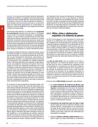 36 Informe de la Oficina de la Infancia y la Adolescencia
¿Vulneración de derechos? Quejas, consultas y actuaciones de iniciativa propia
II
vez finalizado el año, porque su financiación corresponde al
presupuesto del año en curso, lo que resulta en un período
entre enero y septiembre sin posibilidad de inscribir o iniciar
formación. Es este un problema al que el Ararteko dedicará
especial atención en 2018, toda vez que el Departamento de
Educación ha anunciado algunos movimientos que hacen
prever mayores dificultades para la incorporación a los estu-
dios de Formación Profesional Básica.
2.3.7.	Niños, niñas y adolescentes
expuestos a la violencia de género
En 2017 se ha logrado un hito importante en la lucha para
avanzar en la eliminación de la violencia contra las muje-
res, mediante la firma del llamado pacto de Estado contra la
violencia de género, acordado el 21 de septiembre de 2017
en el Congreso de los Diputados. Dicho acuerdo, que con-
citó un amplio consenso político, se orienta a comprometer
más activamente a todos los poderes públicos del Estado
en la lucha contra cualquier forma de violencia que sufran
las mujeres por el hecho de ser mujeres, y sienta las bases
para avanzar en este difícil camino al incorporar medidas
que diversos sectores reclamaban desde hace tiempo como
urgentes.
Los ejes de este pacto, que ya incorpora a los niños y
niñas expuestos a la violencia de género como víctimas
de ésta, giran en torno a cuestiones tan necesarias como
la sensibilización y la prevención; la mejora de la respues-
ta institucional; el perfeccionamiento de la asistencia de
las víctimas; la protección de los niños y niñas víctimas;
el impulso de la formación de los agentes implicados; la
mejora del conocimiento de este fenómeno por parte de la
sociedad; la atención a otras formas de violencia contra la
mujer; y el compromiso económico firme para avanzar de
manera efectiva.
Entre las más de 200 medidas aprobadas, cabe destacar:
•	una nueva definición de violencia de género, que
se amplía a todos los tipos de violencia contra las
mujeres contempladas en el Convenio de Estambul
(Convenio del Consejo de Europa sobre prevención
y lucha contra la violencia contra las mujeres y la vio-
lencia doméstica), incluyendo no sólo la violencia fí-
sica, psicológica y sexual, sino también la violación,
la mutilación genital femenina, el matrimonio forzado,
el acoso sexual y el acoso por razones de género, el
aborto y la esterilización forzada;
•	 mecanismos de protección para los hijos e hijas
de las mujeres que sufren la violencia machista, como
víctimas directas, incluyéndolos en las valoraciones
de riesgo de las mujeres víctimas, así como la consi-
deración de víctimas de violencia machista a aquellas
mujeres cuyos hijos o hijas han sido asesinados por
sus parejas o ex parejas;
•	distintas medidas judiciales suplementarias orien-
tadas a lograr una mayor efectividad en la asistencia
inclusion” en el que técnicos de esta institución participaron
trasladando la reflexión, la realidad y las buenas prácticas de
Euskadi. El intenso trabajo realizado, tanto de manera previa
al encuentro como en los días compartidos en Atenas, in-
tentó llevarse a las Recomendaciones que, en el año 2018,
todas las instituciones participantes se comprometieron a
difundir y continuar trabajando en sus respectivos territorios
y ámbitos competenciales.
Para finalizar este apartado y en referencia a los programas
de emancipación previstos para dar apoyo y acompaña-
miento social a los jóvenes extranjeros no acompañados,
cuestión a la que el informe de esta Oficina en 2016 dedi-
caba algunos párrafos describiendo la situación en los tres
territorios, únicamente informar del avance por parte de la
Dirección de Inclusión Social del Departamento de Empleo,
Inclusión Social e Igualdad de la Diputación Foral de Bizkaia
de la propuesta foral de intervención con jóvenes egresados
del sistema de protección (no exclusivo de jóvenes extran-
jeros, aunque sí conforman un número importante de ellos).
El programa integral de atención a personas jóvenes, que se
encuentra ultimando su contraste, propone dos líneas bási-
cas de intervención: una primera de prevención de la exclu-
sión, de alta intensidad de intervención, para jóvenes con
problemática compleja, y una segunda de apoyo a procesos
de emancipación, que englobaría los actuales programas
Helduz y Mundutik-Mundura. Esta segunda vendría apoya-
da por una prestación económica de soporte. Este nuevo
modelo no ha sido aún presentado oficialmente, por lo que
el Ararteko se reserva su valoración para el momento y sobre
los términos en que finalmente se formule o desarrolle. No
obstante, dado que ya se ha adelantado que va a requerir un
proceso de transición de los actuales programas al nuevo
modelo, tránsito que se puede prolongar en el tiempo, por-
que es complejo, esta institución debe reiterar la necesidad
de cuidar al máximo este proceso transitorio y de no eliminar
servicios o prestaciones sin que los que vayan a sustituirlos
estén suficientemente implantados.
En la reunión en que se presentó la propuesta citada, el di-
rector de Inclusión Social dio cuenta de actuaciones com-
plementarias realizadas atendiendo al carácter multifactorial
de la exclusión social. Así, se ha visibilizado la realidad parti-
cular de estos jóvenes y se ha propuesto que exista conside-
ración a tal realidad en el nuevo Plan de Inclusión Social, en
la reforma de la Renta de Garantía de Ingresos, en el decreto
de desarrollo de la Ley de Vivienda, en los programas forales
de empleo o dinamización comunitaria juvenil, etc. En rela-
ción con estas intervenciones en ámbitos distintos al de los
servicios sociales para personas en exclusión, las organiza-
ciones presentes destacan la importancia de la cualificación
y la escasez de oferta para estos y estas jóvenes egresados,
especialmente agudizado en los extranjeros. Peñascal y Ad-
sis están ofreciendo algunos cursos, pero el gran problema
son los plazos de matriculación. La Formación Profesional
Básica sigue el calendario del sistema educativo formal, por
año académico, y los procedentes de Lanbide, realmente,
también se activan en el último trimestre, pues hasta enton-
ces no se ha resuelto la convocatoria y las organizaciones no
pueden ponerlos en marcha. Tampoco pueden iniciarlos una
Vista anterior
 