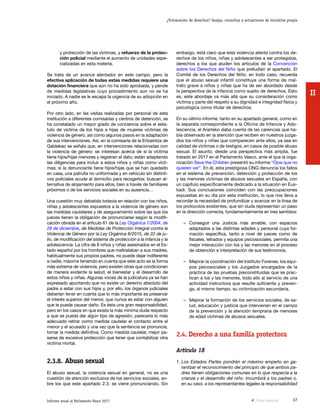 37Informe anual al Parlamento Vasco 2017
¿Vulneración de derechos? Quejas, consultas y actuaciones de iniciativa propia
II
embargo, está claro que esta violencia atenta contra los de-
rechos de los niños, niñas y adolescentes a ser protegidos,
derechos a los que aluden los artículos de la Convención
sobre los Derechos del Niño que preludian el apartado. El
Comité de los Derechos del Niño, en todo caso, recuerda
que el abuso sexual infantil constituye una forma de mal-
trato grave a niños y niñas que ha de ser abordado desde
la perspectiva de la infancia como sujeto de derechos. Esto
es, este abordaje va más allá que su consideración como
víctima y parte del respeto a su dignidad e integridad física y
psicológica como titular de derechos.
En su último informe, tanto en su apartado general, como en
la separata correspondiente a la Oficina de Infancia y Ado-
lescencia, el Ararteko daba cuenta de las carencias que ha-
bía observado en la atención que reciben en nuestros juzga-
dos los niños y niñas que comparecen ante ellos, ya sea en
calidad de víctimas o de testigos, en casos de posible abuso
sexual. El asunto, desde una perspectiva más amplia, fue
tratado en 2017 en el Parlamento Vasco, ante el que la orga-
nización Save the Children presentó su informe “Ojos que no
quieren ver”. En él, esta prestigiosa ONG denuncia los fallos
en el sistema de prevención, detección y protección de los
y las menores víctimas de abusos sexuales en España, con
un capítulo específicamente dedicado a la situación en Eus-
kadi. Sus conclusiones coinciden con las preocupaciones
expuestas en su día por esta institución, lo que nos lleva a
recordar la necesidad de profundizar y avanzar en la línea de
los protocolos existentes, que sin duda representan un paso
en la dirección correcta, fundamentalmente en tres sentidos:
–	 Conseguir una Justicia más amable, con espacios
adaptados a las distintas edades y personal cuya for-
mación específica, tanto a nivel de jueces como de
fiscales, letrados y equipos psicosociales, permita una
mejor interacción con los y las menores en el proceso
de obtención e interpretación de sus testimonios.
–	 Mejorar la coordinación del Instituto Forense, los equi-
pos psicosociales y los Juzgados encargados de la
práctica de las pruebas preconstituidas que se prac-
tican a los y las menores, todo ello al servicio de una
actividad instructora que resulte suficiente y preven-
ga, al mismo tiempo, su victimización secundaria.
–	 Mejorar la formación de los servicios sociales, de sa-
lud, educación y justicia que intervienen en el campo
de la prevención y la atención temprana de menores
de edad víctimas de abusos sexuales.
2.4.	Derecho a una familia protectora
Artículo 18
1. Los Estados Partes pondrán el máximo empeño en ga-
rantizar el reconocimiento del principio de que ambos pa-
dres tienen obligaciones comunes en lo que respecta a la
crianza y el desarrollo del niño. Incumbirá a los padres o,
en su caso, a los representantes legales la responsabilidad
y protección de las víctimas, y refuerzo de la protec-
ción policial mediante el aumento de unidades espe-
cializadas en esta materia.
Se trata de un avance alentador en este campo, pero la
efectiva aplicación de todas estas medidas requiere una
dotación financiera que aún no ha sido aprobada, y pende
de medidas legislativas cuyo procedimiento aún no se ha
iniciado. A nadie se le escapa la urgencia de su adopción en
el próximo año.
Por otro lado, en las visitas realizadas por personal de esta
institución a diferentes comisarías y centros de detención, se
ha constatado un mayor grado de conciencia sobre el esta-
tuto de víctima de los hijos e hijas de mujeres víctimas de
violencia de género, así como algunos pasos en la adaptación
de sus intervenciones. Así, en la comisaría de la Ertzaintza de
Galdakao se señala que, en intervenciones relacionadas con
la violencia de género: se interesan acerca de si la víctima
tiene hijos/hijas menores y registran el dato; están adaptando
las diligencias para incluir a estos niños y niñas como vícti-
mas; si la denunciante tiene hijos/hijas que se han quedado
en casa, una patrulla no uniformada y en vehículo sin distinti-
vos policiales acude al domicilio para recogerlos; buscan al-
ternativa de alojamiento para ellos, bien a través de familiares
próximos o de los servicios sociales en su ausencia…
Una cuestión muy debatida todavía en relación con los niños,
niñas y adolescentes expuestos a la violencia de género son
las medidas cautelares y de aseguramiento sobre las que los
jueces tienen la obligación de pronunciarse según la modifi-
cación obrada en el artículo 61 de la Ley Orgánica 1/2004, de
28 de diciembre, de Medidas de Protección Integral contra la
Violencia de Género por la Ley Orgánica 8/2015, de 22 de ju-
lio, de modificación del sistema de protección a la infancia y la
adolescencia. La cifra de 8 niños y niñas asesinados en el Es-
tado español por los hombres que maltrataban a sus madres,
habitualmente sus propios padres, no puede dejar indiferente
a nadie, máxime teniendo en cuenta que este acto es la forma
más extrema de violencia, pero existen otras que condicionan
de manera evidente la salud, el bienestar y el desarrollo de
estos niños y niñas. Algunas voces de la judicatura ya se han
expresado apuntando que no existe un derecho absoluto del
padre a estar con sus hijos y, por ello, los órganos judiciales
deberían tener en cuenta que lo más importante es preservar
el interés superior del menor, que nunca es estar con alguien
que le puede causar daño. Es ésta una gran responsabilidad,
pero en los casos en que exista la más mínima duda respecto
a que se pueda dar algún tipo de agresión, parecería lo más
adecuado retirar como medida cautelar el contacto entre el
menor y el acusado y una vez que la sentencia se pronuncie,
tomar la medida definitiva. Como medida cautelar, mejor pa-
sarse de excesiva protección que tener que contabilizar otra
víctima mortal.
2.3.8.	Abuso sexual
El abuso sexual, la violencia sexual en general, no es una
cuestión de atención exclusiva de los servicios sociales, so-
bre los que este apartado 2.3. se viene pronunciando. Sin
Vista anterior
 