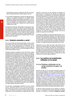 38 Informe de la Oficina de la Infancia y la Adolescencia
¿Vulneración de derechos? Quejas, consultas y actuaciones de iniciativa propia
II
durante su tercer año de vida. También se persigue con
esta reforma la introducción de mejoras en la gestión de
estas ayudas, la consideración de situaciones especiales
transitorias (pérdida de la custodia durante el periodo en-
tre la solicitud y la concesión de la ayuda), ajustando así
los tiempos de disfrute de estas subvenciones a la realidad
efectiva de las custodias; se pretende igualmente ajustar
los plazos de inicio para solicitar las ayudas en los supues-
tos de adopción y tutela, de modo que el mencionado dies
a quo no venga ya determinado por la sentencia de adop-
ción o tutela, sino que se refiera siempre al día siguiente
a la fecha de inscripción registral de la adopción o tutela
(en el Registro Civil o en su caso oficinas consulares). Esta
reforma pretende, además, una apuesta decidida por la
mediación –en casos de ruptura de la pareja- como forma
pacífica de resolución de conflictos.
El Ararteko ha realizado una serie de observaciones a la re-
forma planteada del Decreto 30/2015, que subrayan las de-
ficiencias más destacadas detectadas por esta institución
durante la vigencia del mencionado decreto, según han sido
ya explicitadas con anterioridad en nuestras resoluciones,
así como en los distintos informes del Ararteko al Parlamen-
to Vasco, a lo largo del periodo de aplicación de la norma.
Finalmente, en otro orden de cosas, cabe indicar que el
Gobierno de España está promoviendo las bases para una
reforma de la Ley 40/2003, de protección a las familias nu-
merosas, para lo cual ha articulado un proceso participativo
de trabajo con las diferentes comunidades autónomas, en el
que está participando activamente el Gobierno Vasco, plan-
teando muchas de las disfunciones y problemas que esta
institución le ha hecho llegar al respecto..
2.4.2.	Los motivos de insatisfacción
reflejados en las quejas
2.4.2.a) Problemas relacionados con las
ayudas económicas de apoyo a las
familias
Durante este año se ha continuado recibiendo quejas con
motivo de la denegación o el archivo de solicitudes de ayu-
das solicitadas al amparo de la normativa vasca sobre ayu-
das por hijos e hijas (Decreto 30/2015, de 17 de marzo) y
sobre ayudas a la conciliación de la vida laboral y familiar
(Decreto 177/2010, de 29 de junio) En muchas de ellas se
planteaban problemas de índole formal, fundamentalmen-
te relativos a la documentación exigida para poder solici-
tar dichas ayudas. Ya en nuestros informes pasados hemos
expuesto la casuística y la valoración de esta institución al
respecto, proponiendo mejoras en la información a facilitar a
las personas interesadas, desde la propia incoación del pro-
cedimiento ante el servicio Zuzenean del Gobierno Vasco.
En general, debe subrayarse que el Ararteko ha detecta-
do que, en la gestión de las ayudas derivadas de ambos
decretos, se producen numerosos problemas procedi-
primordial de la crianza y el desarrollo del niño. Su preocu-
pación fundamental será el interés superior del niño.
2. A los efectos de garantizar y promover los derechos enun-
ciados en la presente Convención, los Estados Partes
prestarán la asistencia apropiada a los padres y a los re-
presentantes legales para el desempeño de sus funciones
en lo que respecta a la crianza del niño y velarán por la
creación de instituciones, instalaciones y servicios para el
cuidado de los niños.
El trabajo de la institución del Ararteko en esta área se orien-
ta a promover el impulso y el refuerzo de las políticas públi-
cas dirigidas a apoyar a las familias, desde la consideración
de la diversidad de los modelos familiares existentes, que el
Derecho ha reconocido y que en algunos casos merecerá
una atención específica para lograr su plena igualdad en el
acceso a todas las prestaciones necesarias para el cumpli-
miento de sus funciones.
2.4.1.	Contexto normativo y social
Por lo que se refiere al contexto de las leyes, normas y otros
instrumentos que, tanto en el ámbito estatal como autonó-
mico vasco, inciden directamente en la protección de las
familias, resulta indispensable referirse, en primer lugar, al
estado de la cuestión de la anunciada Estrategia de Familia
e Infancia del Gobierno Vasco.
El Gobierno Vasco ha impulsado en 2017 la firma de un pacto
interinstitucional de inversión en las familias y en la infancia,
mediante el que se pretende articular un paquete coordinado
de políticas que dé respuesta por un lado, a las bajas tasas de
natalidad y a la persistencia de los obstáculos que dificultan
que las personas puedan iniciar su proyecto familiar y tener
el número de hijos e hijas deseado; y por otro, a las mayo-
res dificultades económicas de las familias con hijos e hijas
−uno de cuyos principales exponentes es el crecimiento de
la pobreza infantil− y a las crecientes dificultades para rom-
per la transmisión intergeneracional de las desigualdades. El
pacto recoge el compromiso de las principales instituciones
vascas para el desarrollo de una estrategia que contemple
todas aquella políticas que inciden en la situación de las fa-
milias y la infancia: prestaciones económicas a las familias
con hijos e hijas, políticas de conciliación corresponsable y
de racionalización de horarios, atención infantil, equidad edu-
cativa, parentalidad positiva, provisión de servicios sociales
a la infancia en situación o riesgo de desprotección, fomento
de hábitos saludables, desarrollo de servicios, redes y equi-
pamientos socioeducativos, etc. Los compromisos recogidos
en ese pacto se materializarán en diferentes planes y desarro-
llos normativos y, muy especialmente, en el IV Plan Interinsti-
tucional de Apoyo a las Familias en la CAPV, que se elaborará
a lo largo del primer semestre de 2018.
Por otro lado, es destacable la reforma en curso, iniciada
en 2017, del Decreto 30/2015, de 17 de marzo, de las ayu-
das económicas de apoyo a las familias con hijos e hijas a
cargo, cuyo objeto es aumentar la cuantía de las ayudas,
añadiendo una nueva ayuda para los segundos hijos o hijas
Vista anterior
 