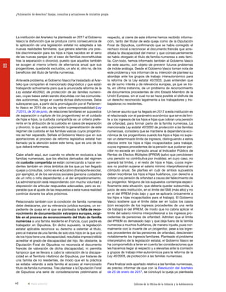 40 Informe de la Oficina de la Infancia y la Adolescencia
¿Vulneración de derechos? Quejas, consultas y actuaciones de iniciativa propia
II
respecto, al cierre de este informe hemos recibido informa-
ción, tanto del titular de esta queja como de la Diputación
Foral de Gipuzkoa, confirmando que se había corregido el
rechazo inicial a reconocer el documento francés que acre-
ditaba la discapacidad del menor y que consecuentemente
se había otorgado el título de familia numerosa a esta fami-
lia. Con todo, hemos informado también al Gobierno Vasco
de este asunto, con objeto de prevenir futuros problemas
de índole análoga. Desde el Gobierno Vasco toman nota de
este problema y nos informan de su intención de plantear su
abordaje ante los grupos de trabajo interautonómico para
la reforma de la Ley estatal 40/2003, pues entienden que
es de sumo interés y de relevancia europea, ya que se tra-
ta, en última instancia, de un problema de reconocimiento
de documentos procedentes de otro Estado Miembro de la
Unión Europea, sin el cual no se hace posible el disfrute de
un derecho reconocido legalmente a los trabajadores y tra-
bajadoras no residentes.
Un tercer asunto que ha llegado en 2017 a esta institución es
el relacionado con el parámetro económico que sirve de lími-
te a los ingresos de los hijos e hijas que cobran una pensión
de orfandad, para formar parte de la familia numerosa. La
mencionada Ley estatal 40/2003 de protección a las familias
numerosas, considera que se mantiene la dependencia eco-
nómica de los progenitores cuando los hijos e hijas no supe-
ran un determinado límite de ingresos, distinguiendo a estos
efectos entre los hijos e hijas incapacitados para trabajar,
cuyos ingresos procedentes de la pensión que pudieran per-
cibir no exceda en cómputo anual al Indicador Público de
Rentas de Efectos Múltiples (IPREM) (salvo que percibiesen
una pensión no contributiva por invalidez, en cuyo caso, no
operará tal límite), y el resto de hijos e hijas, cuyos ingre-
sos no podrán superar el salario mínimo interprofesional en
cómputo anual. Se plantea en cuál de ambos supuestos
deben inscribirse los hijos e hijas huérfanos, con derecho a
cobrar una pensión de orfandad a causa del fallecimiento de
su progenitor. Ninguno de los supuestos contempla especí-
ficamente esta situación, que debería quedar subsumida, a
juicio de esta institución, en el límite del SMI (más alto) y no
en el del IPREM (más bajo y que se aplicaría únicamente a
los hijos e hijas incapacitados para el trabajo). El Gobierno
Vasco sostiene que el límite debe ser en todos los casos
(con excepción de los ingresos procedentes de una renta
de trabajo) el del IPREM, de modo que no cabría aplicar el
límite del salario mínimo interprofesional a los ingresos pro-
cedentes de pensiones de orfandad. Admiten que el límite
del IPREM es demasiado bajo y que deja fuera de la familia
numerosa a muchos huérfanos, de manera injusta, pues nor-
malmente con la muerte de un progenitor, pese a los ingre-
sos procedentes de las pensiones de orfandad, descienden
notablemente los ingresos familiares. Planteado el problema
interpretativo de la legislación estatal, el Gobierno Vasco se
ha comprometido a tener en cuenta las consideraciones que
les hacemos llegar al respecto y a elevarlas ante la comisión
y grupos de trabajo inter-autonómicos para la reforma de la
Ley 40/2003, de protección a las familias numerosas.
Para finalizar este apartado relativo a las familias numerosas,
es preciso informar de que con la Resolución del Ararteko
de 25 de enero de 2017, se concluyó la queja ya planteada
La institución del Ararteko ha planteado en 2017 al Gobierno
Vasco la disfunción que se produce como consecuencia de
la aplicación de una legislación estatal no adaptada a las
nuevas realidades familiares, que genera además una posi-
ble discriminación para los hijos e hijas nacidos en el seno
de las nuevas parejas (en el caso de familias reconstituidas
tras la separación o divorcio), puesto que aquellos también
se acogen al mismo criterio de alternancia anual que sus
progenitores, quedando excluidos, un año sí, otro no, de los
beneficios del título de familia numerosa.
Ante este problema, el Gobierno Vasco ha trasladado al Arar-
teko que comparten el mencionado diagnóstico y que están
trabajando activamente para que la anunciada reforma de la
Ley estatal 40/2003, de protección de las familias numero-
sas, cuyas bases están siendo discutidas con las comunida-
des autónomas, tenga en cuenta dichas disfunciones. Debe
subrayarse que, a partir de la promulgación por el Parlamen-
to Vasco en 2015 de una ley sobre corresponsabilidad (Ley
7/2015, de 30 de junio, de relaciones familiares en supuestos
de separación o ruptura de los progenitores) en el cuidado
de hijas e hijos, la custodia compartida es un criterio prefe-
rente en la atribución de la custodia en casos de separación
y divorcio, lo que está suponiendo la generalización de este
régimen de custodia en las familias vascas cuyos progenito-
res se han separado. Señala el Gobierno Vasco que en sus
aportaciones al proceso de reforma legislativa estatal han
llamado ya la atención sobre este tema, que es uno de los
que deberá reformarse.
Cabe añadir aquí, aun cuando no afecte en exclusiva a las
familias numerosas, que los efectos derivados del régimen
de custodia compartida se están comenzando a hacer evi-
dentes también en otros ámbitos de los que ya han llegado
quejas y consultas, como es el educativo (transporte escolar,
por ejemplo), el de los servicios sociales (persona cuidadora
de un niño o niña dependiente) o el del empadronamiento.
La administración está respondiendo con mucha voluntad y
disposición de articular respuestas adecuadas, pero es es-
perable que el ajuste de las respuestas a esta nueva realidad
continúe durante los años próximos.
Relacionado también con la condición de familia numerosa
debe destacarse, por su relevancia jurídica europea, un ex-
pediente de queja en el que se planteaba la falta de reco-
nocimiento de documentación extranjera europea, exigi-
ble en el proceso de reconocimiento del título de familia
numerosa a una familia residente en Francia, cuyo padre es
trabajador en Gipuzkoa. En dicho supuesto, la legislación
estatal aplicable reconoce su derecho a ostentar el título,
pero al tratarse de una familia de solo dos hijos en la que uno
de los hijos tiene una discapacidad, resultaba imprescindible
acreditar el grado de discapacidad del hijo. No obstante, la
Diputación Foral de Gipuzkoa no reconocía el documento
francés de valoración de dicha discapacidad, ni permitía
tampoco que se llevara a cabo la valoración de la discapa-
cidad en el Territorio Histórico de Gipuzkoa, por tratarse de
una familia de no residentes, de modo que en la práctica
se estaba vetando a esta familia el acceso al mencionado
título de familia numerosa. Tras plantear a la Diputación Foral
de Gipuzkoa una serie de consideraciones preliminares al
Vista anterior
 