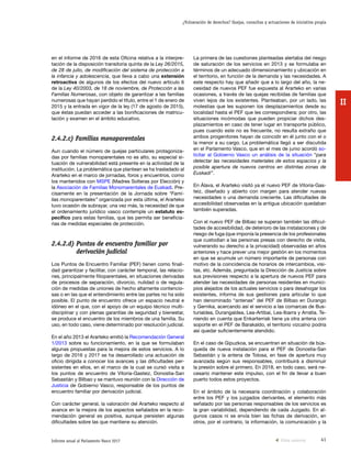 41Informe anual al Parlamento Vasco 2017
¿Vulneración de derechos? Quejas, consultas y actuaciones de iniciativa propia
II
La primera de las cuestiones planteadas alertaba del riesgo
de saturación de los servicios en 2013 y se formulaba en
términos de un adecuado dimensionamiento y ubicación en
el territorio, en función de la demanda y las necesidades. A
este respecto hay que añadir que a lo largo del año, la ne-
cesidad de nuevos PEF fue expuesta al Ararteko en varias
ocasiones, a través de las quejas recibidas de familias que
viven lejos de los existentes. Planteaban, por un lado, las
molestias que les suponen los desplazamientos desde su
localidad hasta el PEF que les correspondiera; por otro, las
situaciones incómodas que pueden propiciar dichos des-
plazamientos en caso de tener lugar en transporte público,
pues cuando este no es frecuente, no resulta extraño que
ambos progenitores hayan de coincidir en él junto con el o
la menor a su cargo. La problemática llegó a ser discutida
en el Parlamento Vasco, que en el mes de junio acordó so-
licitar al Gobierno Vasco un análisis de la situación “para
detectar las necesidades materiales de estos espacios y la
posible apertura de nuevos centros en distintas zonas de
Euskadi”.
En Álava, el Ararteko visitó ya el nuevo PEF de Vitoria-Gas-
teiz, diseñado y abierto con margen para atender nuevas
necesidades o una demanda creciente. Las dificultades de
accesibilidad observadas en la antigua ubicación quedaban
también superadas.
Con el nuevo PEF de Bilbao se superan también las dificul-
tades de accesibilidad, de deterioro de las instalaciones y de
riesgo de fuga (que imponía la presencia de los profesionales
que custodian a las personas presas con derecho de visita,
vulnerando su derecho a la privacidad) observadas en años
anteriores y hace prever una mejor gestión en los momentos
en que se acumule un número importante de personas con
motivo de la coincidencia de horarios de intercambios, visi-
tas, etc. Además, preguntada la Dirección de Justicia sobre
sus previsiones respecto a la apertura de nuevos PEF para
atender las necesidades de personas residentes en munici-
pios alejados de los actuales servicios o para desahogar los
existentes, informa de sus gestiones para articular lo que
han denominado “antenas” del PEF de Bilbao en Durango
y Gernika, acercando así el servicio a las comarcas de Bus-
turialdea, Durangaldea, Lea-Artibai, Lea-Ibarra y Arratia. Te-
niendo en cuenta que Enkarterriak tiene ya otra antena con
soporte en el PEF de Barakaldo, el territorio vizcaíno podría
así quedar suficientemente atendido.
En el caso de Gipuzkoa, se encuentran en situación de bús-
queda de nueva instalación para el PEF de Donostia-San
Sebastián y la antena de Tolosa, en fase de apertura muy
avanzada según sus responsables, contribuirá a disminuir
la presión sobre el primero. En 2018, en todo caso, será ne-
cesario mantener este impulso, con el fin de llevar a buen
puerto todos estos proyectos.
En el ámbito de la necesaria coordinación y colaboración
entre los PEF y los juzgados derivantes, el elemento más
señalado por las personas responsables de los servicios es
la gran variabilidad, dependiendo de cada Juzgado. En al-
gunos casos ni se envía bien las fichas de derivación, en
otros, por el contrario, la información, la comunicación y la
en el informe de 2016 de esta Oficina relativa a la interpre-
tación de la disposición transitoria quinta de la Ley 26/2015,
de 28 de julio, de modificación del sistema de protección a
la infancia y adolescencia, que lleva a cabo una extensión
retroactiva de algunos de los efectos del nuevo artículo 6
de la Ley 40/2003, de 18 de noviembre, de Protección a las
Familias Numerosas, con objeto de garantizar a las familias
numerosas que hayan perdido el título, entre el 1 de enero de
2015 y la entrada en vigor de la ley (17 de agosto de 2015),
que éstas puedan acceder a las bonificaciones de matricu-
lación y examen en el ámbito educativo.
2.4.2.c) Familias monoparentales
Aun cuando el número de quejas particulares protagoniza-
das por familias monoparentales no es alto, su especial si-
tuación de vulnerabilidad está presente en la actividad de la
institución. La problemática que plantean se ha trasladado al
Ararteko en el marco de jornadas, foros y encuentros, como
los mantenidos con MSPE (Madres Solteras por Elección) y
la Asociación de Familias Monomarentales de Euskadi. Pre-
cisamente en la presentación de la Jornada sobre “Fami-
lias monoparentales” organizada por esta última, el Ararteko
tuvo ocasión de subrayar, una vez más, la necesidad de que
el ordenamiento jurídico vasco contemple un estatuto es-
pecífico para estas familias, que les permita ser beneficia-
rias de medidas especiales de protección.
2.4.2.d) Puntos de encuentro familiar por
derivación judicial
Los Puntos de Encuentro Familiar (PEF) tienen como finali-
dad garantizar y facilitar, con carácter temporal, las relacio-
nes, principalmente filioparentales, en situaciones derivadas
de procesos de separación, divorcio, nulidad o de regula-
ción de medidas de uniones de hecho altamente contencio-
sas o en las que el entendimiento entre las partes no ha sido
posible. El punto de encuentro ofrece un espacio neutral e
idóneo en el que, con el apoyo de un equipo técnico multi-
disciplinar y con plenas garantías de seguridad y bienestar,
se produce el encuentro de los miembros de una familia. Su
uso, en todo caso, viene determinado por resolución judicial.
En el año 2013 el Ararteko emitió la Recomendación General
1/2013 sobre su funcionamiento, en la que se formulaban
algunas propuestas para la mejora de estos servicios. A lo
largo de 2016 y 2017 se ha desarrollado una actuación de
oficio dirigida a conocer los avances y las dificultades per-
sistentes en ellos, en el marco de la cual se cursó visita a
los puntos de encuentro de Vitoria-Gasteiz, Donostia-San
Sebastián y Bilbao y se mantuvo reunión con la Dirección de
Justicia de Gobierno Vasco, responsable de los puntos de
encuentro familiar por derivación judicial.
Con carácter general, la valoración del Ararteko respecto al
avance en la mejora de los aspectos señalados en la reco-
mendación general es positiva, aunque persisten algunas
dificultades sobre las que mantiene su atención.
Vista anterior
 
