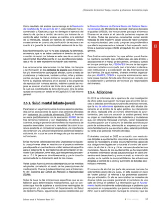 43Informe anual al Parlamento Vasco 2017
¿Vulneración de derechos? Quejas, consultas y actuaciones de iniciativa propia
II
la Dirección General de Cartera Básica del Sistema Nacio-
nal de Salud, del Ministerio de Sanidad y Servicios Sociales
e Igualdad (MSSSI), dio instrucciones para que el fármaco
Elvanse no se visara en el caso de pacientes mayores de
18 años. Todas las personas reclamantes venían siendo
tratadas de este trastorno desde antes de haber cumplido
su mayoría de edad, pero dado que ya es una problemática
que afecta expresamente a quienes la han superado, remi-
timos a quienes tengan interés al Capítulo III.4 del Informe
general.
Para finalizar este apartado, hay que señalar que el Ararte-
ko mantiene contacto con profesionales de este ámbito y
asociaciones en el marco de encuentros, jornadas y cursos
en los que participa. Así, FEDEAFES fue una de las organi-
zaciones invitadas a compartir con el Ararteko la declara-
ción institucional y la celebración del Día Internacional de
las Familias. De igual manera, diversos eventos organiza-
dos por ASAFES, COEGI o la propia administración sani-
taria (véase Capítulo IV.5 de este informe) han contado con
la colaboración y presencia de técnicos y/o responsables
del Ararteko.
2.5.4.	Adicciones
En 2016 se informaba de la apertura de una investigación
de oficio sobre la actuación municipal para el control del ac-
ceso a bebidas alcohólicas por parte de personas menores,
que la ley de adicciones aprobada aquel año situaba cla-
ramente en el ámbito de la salud pública. La intervención
de oficio, realizada ante un número determinado de ayun-
tamientos, pero con una vocación de análisis general, tenía
su origen en manifestaciones de ciudadanos y ciudadanas
que, con diferente intensidad y formato, vienen trasladando
su preocupación por el consumo de bebidas alcohólicas por
parte de adolescentes, además de su sorpresa por la apa-
rente facilidad con la que acceden a ellas, estando prohibida
su venta a las personas menores de edad.
El Ararteko concluyó en 2017 su actuación con resolucio-
nes dirigidas a ayuntamientos concretos, pero con ánimo de
ejercer de recordatorio a todos los ayuntamientos vascos de
sus obligaciones legales en lo tocante al control del sumi-
nistro de alcohol a chicos y chicas menores de edad en sus
municipios. Alguno de los ayuntamientos ya ha respondido
al Ararteko informando de las actuaciones que en clave pre-
ventiva está desarrollando y comunicando su intención de
ampliar, en la medida de sus posibilidades, las actuaciones
dirigidas al control de la venta y suministro de bebidas alco-
hólicas a menores.
El consumo de alcohol por parte de personas menores ha
sido también objeto de una queja, en esta ocasión en clave
de “orden público” al referirse a los problemas ocasiona-
dos por el botellón. En ella se denunciaban las molestias de
diversa índole que estaba generando al vecindario de una
calle de Ermua el botellón. La información que el Ayunta-
miento facilitó inicialmente evidenciaba que el problema que
se exponía en la queja existía, que parecía remontarse al año
2012, que la administración municipal lo conocía y que las
Como resultado del análisis que se recoge en la Resolución
del Ararteko de 10 de abril de 2017, esta institución ha re-
comendado a Osakidetza que no deniegue el ejercicio del
derecho de opción a cambio de centro por tratarse de un
centro de salud mental, y evalúe, en cambio, si la solicitud
de la interesada, basada en razones de cercanía, tendría
consecuencias en cuanto a la planificación de recursos o en
cuanto a la garantía de la continuidad asistencial de su hijo.
Esta recomendación, que no ha sido aceptada, ha defendido,
en esencia, que no se debe cuestionar el derecho de opción
a cambio de centro por tratarse en este caso de un centro de
salud mental. El Ararteko confía en que las reflexiones realiza-
das al hilo de este expediente no habrán sido estériles.
Las reclamaciones relacionadas con las listas, los tiempos
y la información en los períodos de espera para tratamien-
tos y/o intervenciones quirúrgicas afectan, como al resto de
ciudadanos y ciudadanas, también a niños, niñas y adoles-
centes. Aunque de manera indirecta, recogemos en este in-
forme su especial relevancia en el acceso a los programas
de reproducción humana asistida, máxime cuando las mu-
jeres se acercan al umbral del límite de la edad a partir de
la cual sus posibilidades de éxito disminuyen. Una de estas
quejas se expone con detalle en el Capítulo II.12 del Informe
general.
2.5.3.	Salud mental infanto-juvenil
Para hacer un seguimiento sobre diversos aspectos plantea-
dos por las asociaciones de apoyo a las personas afectadas
por trastornos de conducta alimentaria (TCA), el Ararteko
se reúne periódicamente con la asociación ACABE de los
tres territorios históricos y con Osakidetza. En dichos en-
cuentros, se sigue poniendo de manifiesto la importancia de
aspectos esenciales, como es la necesidad de cubrir la ca-
rencia existente en comedores terapéuticos y la importancia
de contar con una dotación de personal asistencial estable y
suficiente, sin la cual se corre el riesgo de que los servicios
no funcionen.
En las reuniones celebradas este año, Osakidetza ha expues-
to unas primeras ideas en relación con el proyecto existente
para la puesta en marcha de una unidad asistencial específica
para el tratamiento de los trastornos de alimentación en Do-
nostia-San Sebastian, entre ellas, que está prevista para aten-
der a 12 ó 14 personas simultáneamente y que la duración
aproximada de los tratamiento será de tres meses.
Varias quejas han expuesto su discrepancia por las medidas
adoptadas con relación al visado de las prescripciones del
medicamento Elvanse (Lisdexanfetamina) para el tratamien-
to del Trastorno por Déficit de Atención e Hiperactividad
(TDAH).
Sobre la base de las indicaciones específicas que se es-
tablecen para determinados medicamentos, que se con-
sidera que han de sujetarse a condiciones restringidas de
prescripción y/o dispensación, el Departamento de Salud
del Gobierno Vasco, siguiendo las pautas establecidas por
Vista anterior
 