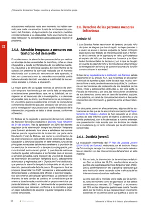 44 Informe de la Oficina de la Infancia y la Adolescencia
¿Vulneración de derechos? Quejas, consultas y actuaciones de iniciativa propia
II
2.6.	Derechos de las personas menores
infractoras
Artículo 40
1. Los Estados Partes reconocen el derecho de todo niño
de quien se alegue que ha infringido las leyes penales o
a quien se acuse o declare culpable de haber infringido
esas leyes a ser tratado de manera acorde con el fomen-
to de su sentido de la dignidad y el valor, que fortalezca
el respeto del niño por los derechos humanos y las liber-
tades fundamentales de terceros y en la que se tengan
en cuenta la edad del niño y la importancia de promover
la reintegración del niño y de que éste asuma una función
constructiva en la sociedad.
Si bien la ley reguladora de la institución del Ararteko señala
claramente en su artículo 13.1. que no entrará en el examen
individual de aquellas quejas sobre las que haya recaído sen-
tencia firme o esté pendiente resolución judicial, la confluen-
cia en las funciones de protección de los derechos de los
niños, niñas y adolescentes atribuidas a, por una parte, la
Fiscalía de menores y, por otra, las instituciones de defensa
de sus derechos, como sería el caso del Ararteko, supone,
en la práctica, un canal de comunicación abierto a frecuente
intercambio de información y gestiones entre ambas instan-
cias.
Por otra parte, como en años anteriores, algunas de las ac-
tuaciones en las que se ha encontrado concernido el Depar-
tamento de Trabajo y Justicia se han expuesto ya en otros
puntos de este informe (como el relativo al derecho a una
familia protectora), con el fin de realizar, a nuestro entender,
una presentación más acorde con los ámbitos de interés
de la ciudadanía (y no tanto ordenada por la administración
concernida).
2.6.1.	Justicia juvenil
La evaluación intermedia del IV Plan de Justicia Juvenil
(2014-2018) de Euskadi, elaborada por el Instituto Vasco
de Criminología, recoge dos datos particularmente relevan-
tes en relación con las intervenciones del Ararteko en esta
materia:
1.	Por un lado, la disminución de la reincidencia delicti-
va. Con un índice del 16,7%, resulta inferior en once
puntos a la registrada al término del primer plan (2003-
2007), confirmando con ello la positiva valoración que
esta institución viene haciendo sobre la eficacia de las
intervenciones educativas realizadas.
	 La otra cara de la moneda viene dada por el aumen-
to, tanto en número como en gravedad, de los delitos
cometidos por menores. 2017 registró un incremento
del 15% en las diligencias preliminares que la Fiscalía
abrió por tal motivo, lo que representa un crecimiento
sostenido en los últimos años que justifica, a juicio de
actuaciones realizadas hasta ese momento no habían ser-
vido para darle una solución. A raíz de la intervención pos-
terior del Ararteko, el Ayuntamiento ha adoptado medidas
complementarias a las dispuestas hasta ese momento, que
esta institución ha considerado adecuadas para resolver el
problema.
2.5.5.	Atención temprana a menores con
trastorno del desarrollo
El modelo vasco de atención temprana se define por realizar
un abordaje de las necesidades de los niños y niñas en clave
integradora y desde la intersección de los sistemas sanita-
rio, educativo y de servicios sociales. En este informe se ha
optado por presentar la actividad realizada por el Ararteko
relacionada con la atención temprana en este apartado, si
bien, en consonancia con su naturaleza compartida podría
haberse ubicado también vinculada a la actividad de los ser-
vicios sociales o, incluso, a educación.
La mayor parte de las quejas relativas al servicio de aten-
ción temprana han tenido que ver con la falta de respuesta
a reclamaciones presentadas, que, en su totalidad, se co-
rrigieron en el transcurso de la investigación, o a demoras
anunciadas para su inicio, que finalmente no se produjeron.
En una última parecía cuestionarse el modo de computarse
civilmente la edad límite para ser perceptor del servicio, pero
por la investigación se pudo conocer que la finalización de la
intervención propuesta se debía a otras causas, conformes
a Derecho.
En Bizkaia se ha regulado la prestación del servicio público
de Atención Temprana mediante el Decreto Foral 125/2017
de 24 de octubre. Tras la aprobación en 2016 del decreto
regulador de la intervención integral en Atención Temprana
para Euskadi, el decreto foral viene a establecer las normas
básicas para la organización de la atención por parte de la
Diputación Foral de Bizkaia, así como la coordinación de
las intervenciones en este ámbito de los sistemas de Salud,
Educación y Servicios Sociales en este territorio. Una de las
principales novedades del decreto se refiere a la provisión de
los servicios de intervención o terapéuticos (logopedia, psi-
comotricidad, estimulación global…), que deja de realizarse
mediante ayudas individuales a las familias para el acceso
a servicios privados, para disponer de una red de Equipos
de Intervención en Atención Temprana (EIAT), debidamente
autorizados y registrados por la Diputación Foral de Bizkaia,
que prestan la atención terapéutica dispuesta en el plan de
atención personalizada del o la menor. El organismo foral se
propone desarrollar los EIAT necesarios y adecuadamente
dimensionados y ubicados para ofrecer el servicio terapéu-
tico con criterios de calidad y proximidad. La valoración del
Ararteko de este cambio es positiva, en la medida en que se
orienta a la reclamada provisión de los propios servicios por
parte del sistema público en detrimento de las prestaciones
económicas, que deberían, conforme a la normativa, jugar
un papel subsidiario de aquellos y quedar relegados a situa-
ciones temporales.
Vista anterior
 