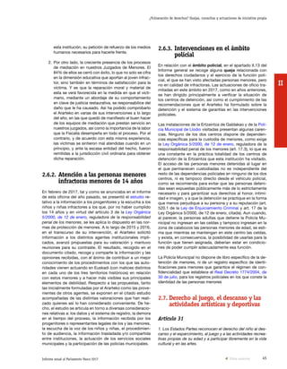 45Informe anual al Parlamento Vasco 2017
¿Vulneración de derechos? Quejas, consultas y actuaciones de iniciativa propia
II
2.6.3.	Intervenciones en el ámbito
policial
En relación con el ámbito policial, en el apartado II.13 del
Informe general se recoge alguna queja relacionada con
los derechos ciudadanos y el ejercicio de la función poli-
cial, el que se han visto afectadas personas menores, pero
no en calidad de infractoras. Las actuaciones de oficio tra-
mitadas en este ámbito en 2017, como en años anteriores,
se han dirigido principalmente a verificar la situación de
los centros de detención, así como el cumplimiento de las
recomendaciones que el Ararteko ha formulado sobre la
detención y el sistema de garantías en las intervenciones
policiales.
Las instalaciones de la Ertzaintza de Galdakao y de la Poli-
cía Municipal de Llodio visitadas presentan algunas caren-
cias. Ninguno de los dos centros dispone de dependen-
cias específicas para la custodia de menores, como exige
la Ley Orgánica 5/2000, de 12 de enero, reguladora de la
responsabilidad penal de los menores (art. 17.3), lo que es
una constante en la práctica totalidad de los centros de
detención de la Ertzaintza que esta institución ha visitado.
El acceso de las personas menores detenidas al lugar en
el que permanecen custodiadas no es independiente del
resto de las dependencias policiales en ninguno de los dos
centros, ni es tampoco directo desde el vehículo policial,
como se recomienda para evitar que las personas deteni-
das sean expuestas públicamente más de lo estrictamente
necesario y para garantizar sus derechos al honor, intimi-
dad e imagen, y a que la detención se practique en la forma
que menos perjudique a su persona y a su reputación (art.
520.1 de la Ley de Enjuiciamiento Criminal y art. 17 de la
Ley Orgánica 5/2000, de 12 de enero, citada). Aun cuando,
al parecer, la personas adultas que detiene la Policía Mu-
nicipal no ingresan en las celdas y tampoco ingresan en la
zona de calabozos las personas menores de edad, se esti-
ma que mientras se mantengan en este centro las celdas,
y exista, en consecuencia, la posibilidad de usarlas para la
función que tienen asignada, deberían estar en condicio-
nes de poder cumplir adecuadamente esa función.
La Policía Municipal no dispone de libro específico de la de-
tención de menores, ni de un registro específico de identi-
ficaciones para menores que garantice el régimen de con-
fidencialidad que establece el Real Decreto 1774/2004, de
30 de julio, para los registros policiales en los que conste la
identidad de las personas menores
2.7.	Derecho al juego, el descanso y las
actividades artísticas y deportivas
Artículo 31
1. Los Estados Partes reconocen el derecho del niño al des-
canso y el esparcimiento, al juego y a las actividades recrea-
tivas propias de su edad y a participar libremente en la vida
cultural y en las artes.
esta institución, su petición de refuerzo de los medios
humanos necesarios para hacerle frente.
2.	Por otro lado, la creciente presencia de los procesos
de mediación en nuestros Juzgados de Menores. El
84% de ellos se cerró con éxito, lo que no solo se cifra
en la dimensión educativa que aportan al joven infrac-
tor, sino también en términos de satisfacción para la
víctima. Y es que la reparación moral y material de
esta se verá favorecida en la medida en que el victi-
mario, mediante un abordaje de su comportamiento
en clave de justicia restaurativa, se responsabilice del
daño que le ha causado. Así ha podido comprobarlo
el Ararteko en varias de sus intervenciones a lo largo
del año, en las que quedó de manifiesto el buen hacer
de los equipos de mediación que prestan servicio en
nuestros juzgados, así como la importancia de la labor
que la Fiscalía desempeña en todo el proceso. Por el
contrario, y de acuerdo con esta misma experiencia,
las víctimas se sintieron mal atendidas cuando en un
principio, y ante la escasa entidad del hecho, fueron
remitidas a la jurisdicción civil ordinaria para obtener
dicha reparación.
2.6.2.	Atención a las personas menores
infractoras menores de 14 años
En febrero de 2017, tal y como se anunciaba en el informe
de esta oficina del año pasado, se presentó el estudio re-
lativo a la información a los progenitores y la escucha a los
niños y niñas infractores a los que, por no haber cumplido
los 14 años y en virtud del artículo 3 de la Ley Orgánica
5/2000, de 12 de enero, reguladora de la responsabilidad
penal de los menores, se les aplica lo dispuesto en las nor-
mas de protección de menores. A lo largo de 2015 y 2016,
en el transcurso de su intervención, el Ararteko solicitó
información a los distintos agentes institucionales impli-
cados, avanzó propuestas para su valoración y mantuvo
reuniones para su contraste. El resultado, recogido en el
documento citado, recoge y comparte la información y las
opiniones recibidas, con el ánimo de contribuir a un mejor
conocimiento de los procedimientos con los que las auto-
ridades vienen actuando en Euskadi (con matices distintos
en cada uno de los tres territorios históricos) en relación
con estos menores y a hacer más visibles sus principales
elementos de debilidad. Respecto a las propuestas, tanto
las inicialmente formuladas por el Ararteko como las prove-
nientes de otros agentes, se exponen en el citado estudio
acompañadas de las distintas valoraciones que han reali-
zado quienes así lo han considerado conveniente. De he-
cho, el estudio se articula en torno a diversas consideracio-
nes relativas a: los datos y el sistema de registro, la demora
en el tiempo del proceso, la información recibida por los
progenitores o representantes legales de los y las menores,
la escucha de la voz de los niños y niñas, el procedimien-
to de audiencia, la información trasladada y/o compartida
entre instituciones, la actuación de los servicios sociales
municipales y la participación de las policías municipales.
Vista anterior
 