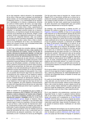 48 Informe de la Oficina de la Infancia y la Adolescencia
¿Vulneración de derechos? Quejas, consultas y actuaciones de iniciativa propia
II
Civil fijó para estos casos el requisito de mostrar ante el
Registro Civil un documento emitido por la clínica de re-
producción asistida, acreditativo de que una de las mujeres
de la pareja se había sometido a un proceso de reproduc-
ción asistida. De este modo, parecía que la presentación
de dicho documento era indispensable para que pudiera
efectuarse debidamente la inscripción registral.
Sin embargo, más recientemente, en febrero de 2017, el
Ministerio de Justicia a través de la Dirección General de
Registros y Notariados (DGRN), en línea con lo que sostenía
esta institución en su Recomendación general del año 2010
sobre este asunto, ha dado la razón a un matrimonio forma-
do por dos mujeres que reivindicaban ser reconocidas legal-
mente como madres de su tercer hijo sin tener que entregar
ningún justificante de la clínica de reproducción asistida en
el que fue gestado el pequeño. La resolución de la DGRN
se refiere al documento contemplado en el artículo 44 de
la Ley 20/2011, de 21 de julio, del Registro Civil y recono-
ce que “cabe colegir que la intención del legislador ha sido
facilitar la determinación de la filiación de los hijos nacidos
en el marco de un matrimonio formado por mujeres, inde-
pendientemente de que hayan recurrido o no a técnicas de
reproducción asistida.” Esta resolución abre así las puertas
de otras opciones de embarazo que hasta ahora no eran
posibles para las parejas de mujeres en España. Resulta de
sumo interés la nueva posición de la DGRN en este ámbi-
to, que, sin duda, comporta también una atenuación de la
exigencia del mencionado artículo 7 en cuanto a la compa-
recencia previa de la madre no gestante para anunciar su
consentimiento respecto a la filiación del hijos o hija gestado
por su cónyuge.
Por lo que se refiere a la inquietud ciudadana en lo que con-
cierne al vínculo legal de la madre no gestante con su futura
hija y sobre las prestaciones de maternidad/paternidad en
el ámbito de la Seguridad Social, el Ararteko ha tenido que
aclarar lo siguiente:
En cuanto al vínculo legal de la madre no gestante con el hijo
o hija, este será –una vez inscrito el niño o la niña en el Re-
gistro Civil como hijo de ambas- idéntico al de la madre ges-
tante, y ello a todos los efectos; es decir, desde el punto de
vista civil, ambas madres ostentarán la patria potestad por
igual (con todas las obligaciones y derechos que ello com-
porta para ellas y para sus hijos e hijas, respectivamente).
Por lo que respecta a las prestaciones y permisos de la
Seguridad Social, la madre no gestante recibirá idéntico
trato al que recibe el padre en el ámbito de la Seguridad
Social, de acuerdo con lo establecido en el Real Decreto
295/2009, de 6 de marzo, por el que se regulan las presta-
ciones económicas del sistema de la Seguridad Social por
maternidad, paternidad, riesgo durante el embarazo y ries-
go durante la lactancia natural, modificado el 5 de enero
de 2017.
Sobre el desajuste terminológico que se produce para las
parejas de mujeres (maternidad/paternidad), esta institu-
ción ha elevado ya ante la Defensoría del Pueblo de Es-
paña una queja que denunciaba el lenguaje no ajustado y
do en más ocasiones sobre la situación y las necesidades
de los niños y niñas que viven o expresan una identidad de
género diversa, con la profundidad que requiere el respeto
al desarrollo humano y a la individualidad de las expresio-
nes e identidades en la infancia y adolescencia, teniendo
en cuenta el interés superior del menor, que exige asegu-
rar la escucha y el cauce adecuado a las variadas deman-
das expresadas por estos niños y niñas, y garantizando el
acompañamiento profesional especializado en su itinerario
individual. La naturaleza evolutiva propia de la infancia y
adolescencia, y la importancia singular de estas etapas en la
formación de la identidad de las personas, obligan a evitar
cualquier tentativa de diagnósticos precoces y/o cerrados,
de acuerdo con categorías estancas o fijas, que pudieran
abocar precozmente a procesos irreversibles. Los mensajes
reduccionistas no ayudan a estos niños y niñas; la diversi-
dad es una manifestación de la vida y una maravillosa ex-
presión de la riqueza humana, que la sociedad entera debe
aprender a celebrar y no a denostar.
En 2017 han continuado las consultas relativas a la deter-
minación legal de la filiación de hijos e hijas nacidos en el
seno de matrimonios de mujeres, cuando una de ellas se
somete a técnicas de reproducción asistida, y al trato que
estas reciben de los sistemas de la Seguridad Social. Al tra-
tarse de actuaciones de administraciones que quedan fue-
ra del ámbito competencial de esta institución, el Ararteko
ha encauzado la tramitación de posibles soluciones a estos
problemas a través del Defensor del Pueblo de España, pero
dado que las dificultades subsisten, el Ararteko trata de in-
formar y asesorar a las personas que elevan estas consultas,
orientando sus actuaciones, de modo que, en la medida de
lo posible, no se vean perjudicadas por la aplicación de una
legislación muchas veces ambigua. En el caso que destaca-
mos, una ciudadana expresa su preocupación, de un lado,
por una posible discriminación legal hacia los matrimonios
compuestos por dos mujeres en lo que respecta al registro
de la filiación del hijo o hija nacido en el seno de su ma-
trimonio mediante técnicas de reproducción asistida, y de
otro, su inquietud respecto a la situación de la futura hija en
lo que respecta al vínculo legal que esta haya de tener con
la mujer no gestante, así como respecto al reconocimiento
por parte de la Seguridad Social del permiso de maternidad
(según la ley, paternidad) para dicha mujer no gestante, una
vez nacida la hija.
Sobre la cuestión de la necesidad de que la madre no
gestante comparezca ante el Registro Civil antes del na-
cimiento y sobre la obligación de mostrar ante el Registro
Civil un documento acreditativo emitido por la clínica de
reproducción asistida el Ararteko emitió en el año 2010
una recomendación general dirigida al Gobierno Vasco,
analizando la cuestión e instándole a que difundiera este
requisito legal en todos los hospitales y clínicas de Euskadi
en que se llevan a cabo técnicas de reproducción asisti-
da, contribuyendo de este modo a asegurar que todas las
potenciales mujeres afectadas estuvieran debidamente in-
formadas, para que pudieran tomar las medidas oportunas
antes del nacimiento del niño o niña, y evitar tener que ir a
procedimientos de adopción posteriores. Con todo, pos-
teriormente, en 2011 el artículo 44.3 de la Ley del Registro
Vista anterior
 