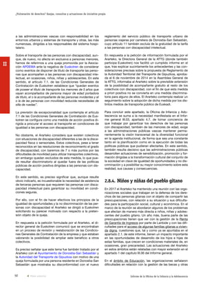 50 Informe de la Oficina de la Infancia y la Adolescencia
¿Vulneración de derechos? Quejas, consultas y actuaciones de iniciativa propia
II
reglamento del servicio público de transporte urbano de
personas viajeras por carretera de Donostia-San Sebastián,
cuyo artículo 11 también excluía de la gratuidad de la tarifa
a las personas con discapacidad intelectual.
En respuesta a la petición de información formulada por el
Ararteko, la Directora General de la ATTG (donde también
participa Euskotren) nos facilitó un cumplido informe en el
que, tras explicar sucintamente los antecedentes y las con-
sideraciones precisas sobre la propuesta de Reglamento de
la Autoridad Territorial del Transporte de Gipuzkoa, aproba-
da el 6 de noviembre de 2014 en la Asamblea General de
la ATTG, informaba al Ararteko sobre la previsible extensión
de la posibilidad de acompañante gratuito al resto de los
colectivos con discapacidad, con el fin de que esta medida
a priori positiva no se convierta en una medida discrimina-
toria para alguno de ellos. El Ararteko contempla realizar un
seguimiento sobre la adopción de dicha medida por los dis-
tintos medios de transporte público de Euskadi.
Para concluir este apartado, la Oficina de Infancia y Ado-
lescencia se suma a la necesidad manifestada en el Infor-
me general III.03, apartado 4.7. de tomar conciencia de
que trabajar por garantizar los derechos de las personas
con discapacidad, también de las menores de edad, exige
a las administraciones públicas vascas mantener perma-
nentemente la visión transversal de la diversidad funcional
en la agenda institucional, de forma que sea una constante
tanto en la planificación como en la ejecución de todas las
políticas públicas que pudieran afectarles. En este sentido,
también resulta decisivo que las administraciones públicas
desarrollen actuaciones de sensibilización, promoción y for-
mación dirigidas a la transformación cultural del conjunto de
la sociedad en clave de igualdad de oportunidades y no dis-
criminación y a posibilitar su mayor conocimiento sobre esta
realidad, sus causas y consecuencias.
2.8.4.	Niños y niñas del pueblo gitano
En 2017 el Ararteko ha mantenido una reunión con las orga-
nizaciones sociales que trabajan en la defensa de los dere-
chos de las personas gitanas con el objeto de compartir las
preocupaciones, con relación a su situación y sus dificulta-
des para la participación social, cultural y económica. En el
marco de la reunión se abordaron algunos de los problemas
que afectan de manera más directa a niños, niñas y adoles-
centes del pueblo gitano. Un año más, buena parte de las
preocupaciones tienen que ver con la gestión de la Renta
de Garantía de Ingresos por parte de Lanbide y con las difi-
cultades para el acceso de algunas familias gitanas a vivien-
da digna, cuestiones que, tal y como ya se apuntaba en el
apartado 2.1. de este informe, tienen un impacto importante
en las oportunidades de desarrollo de los hijos e hijas de
estas familias, que crecen en condiciones materiales de, en
ocasiones, gran precariedad. Las actuaciones del Ararteko
en estos ámbitos están relatadas con mayor extensión en el
apartado 1 del capítulo III.06 del Informe general.
En el ámbito de Educación, las organizaciones señalaron
dificultades en relación con la gestión de las becas y otras
a las administraciones vascas con responsabilidad en los
entornos urbanos y sistemas de transporte y otras, las más
numerosas, dirigidas a los responsables del sistema hospi-
talario.
Sobre el transporte de las personas con discapacidad, aun-
que, de nuevo, no afecta en exclusiva a personas menores,
hemos de referirnos a una queja promovida por la Asocia-
ción APDEMA ante la negativa de Euskotren de considerar
como exentos de disponer de título de transporte las perso-
nas que acompañen a las personas con discapacidad inte-
lectual, en ocasiones, niños, niñas y adolescentes. En este
sentido, el artículo 7.1. de las Condiciones Generales de
Contratación de Euskotren establece que “quedan exentos
de poseer el título de transporte los menores de 5 años que
vayan acompañados de persona mayor de edad portadora
de título, el o la acompañante de las personas invidentes y el
o la de las personas con movilidad reducida necesitadas de
silla de ruedas”.
La previsión de excepcionalidad que contempla el artículo
7.1 de las Condiciones Generales de Contratación de Eus-
kotren se configura como una medida de acción positiva di-
rigida a procurar el acceso al transporte en condiciones de
igualdad a las personas con discapacidad.
No obstante, el Ararteko considera que existen colectivos
con situaciones de discapacidad diferentes a las de la disca-
pacidad física o sensoriales. Estos colectivos, pese a tener
reconocidos en las resoluciones de reconocimiento el grado
de discapacidad, con baremos de 7 o más puntos por las
dificultades de movilidad para utilizar transportes colectivos,
sin embargo quedan excluidos de esta medida, lo que pue-
de resultar discriminatorio al quedar fuera de las políticas
públicas de acción positiva dirigidas a las personas con dis-
capacidad.
En este sentido, es preciso significar que, aunque resulte
obvio indicarlo, es incuestionable la necesidad de asistencia
de terceras personas que requieren las personas con disca-
pacidad intelectual para garantizar su movilidad en condi-
ciones seguras.
Por ello, con el fin de hacer efectivos los principios de la
igualdad de oportunidades y la no discriminación de las per-
sonas con discapacidad el Ararteko se dirigió a Euskotren
solicitando su parecer motivado con respecto a la preten-
sión objeto de la queja.
En respuesta a la petición formulada por el Ararteko, el di-
rector general de Euskotren comunicó que se encontraban
en un proceso de revisión y reelaboración de las Condicio-
nes Generales de Contratación de la empresa y que estaban
valorando la posibilidad de ampliar este beneficio a otros
colectivos.
Es preciso señalar que este tema fue también tratado por el
Ararteko con el Ayuntamiento de Donostia-San Sebastián y
la Autoridad del Transporte de Gipuzkoa con motivo de una
queja formulada por una persona residente en Donostia-San
Sebastián que mostraba su disconformidad con el nuevo
Vista anterior
 