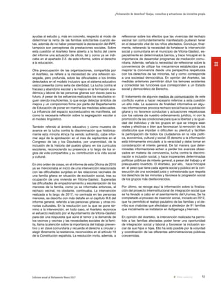 51Informe anual al Parlamento Vasco 2017
¿Vulneración de derechos? Quejas, consultas y actuaciones de iniciativa propia
II
reflexionar sobre los efectos que las vivencias del rechazo
vecinal tan contundentemente manifestado pudieran tener
en el desarrollo vital de los niños afectados. Concluye, final-
mente, reiterando la necesidad de fortalecer la intervención
social y comunitaria en el municipio de Vitoria-Gasteiz, es-
pecialmente en determinados barrios, y hace hincapié en la
importancia de desarrollar programas de mediación comu-
nitaria. Además, señala la necesidad de reflexionar sobre la
conveniencia de utilizar los mecanismos establecidos para
mejorar la convivencia desde una perspectiva respetuosa
con los derechos de las minorías, tal y como corresponde
a una sociedad democrática. En opinión del Ararteko, las
medidas anteriores permitirán diluir los temores existentes
y consolidar las funciones que corresponden a un Estado
social y democrático de Derecho.
El tratamiento de algunos medios de comunicación de este
conflicto vuelve a hacer necesario referirse a esta cuestión
un año más. La ausencia de finalidad informativa en algu-
nas informaciones provoca rechazo social hacia la población
gitana y no favorece conductas y actuaciones respetuosas
con los valores de nuestro ordenamiento jurídico, ni con la
promoción de las condiciones para que la libertad y la igual-
dad del individuo y de los grupos en que se integra sean
reales y efectivas o bien que favorezcan la remoción de los
obstáculos que impidan o dificulten su plenitud y faciliten
la participación de todos los ciudadanos en la vida políti-
ca, económica, cultural y social. El derecho a la información
está íntimamente vinculado a la veracidad y debe tomar en
consideración el interés general. De tal manera que deter-
minadas informaciones echan a perder los avances obser-
vados en materia de convivencia, lucha contra la discrimi-
nación e inclusión social, y hace inoperantes determinadas
políticas públicas de interés general, a pesar del trabajo y el
presupuesto invertido. El Ararteko, por ello, hace hincapié
en el peso que tiene cada agente social y público en la con-
secución de una sociedad justa y cohesionada que respeta
los derechos de las minorías y favorece la progresión social
de los grupos más desfavorecidos.
Por último, se recoge aquí la información sobre la finaliza-
ción del proyecto interinstitucional de integración social que
se ha llevado a cabo en el asentamiento del Urumea. Se ha
completado el proceso de inserción social, iniciado en 2012,
que ha permitido el realojo paulatino de las familias y el de-
rribo sus chabolas que afectaban a alrededor de 91 familias
que inicialmente se instalaron en Astigarraga y Hernani.
En opinión del Ararteko, la intervención realizada ha permi-
tido a las familias afectadas poder tener una oportunidad
de integración social y laboral y favorecer la inclusión so-
cial de sus hijos e hijas. Ello ha sido posible por la voluntad
y coordinación de las diferentes administraciones públicas
concernidas.
ayudas al estudio y, más en concreto, respecto al modo de
determinar la renta de las familias solicitantes cuando és-
tas, además de no haber presentado la declaración del IRPF,
tampoco son perceptoras de prestaciones sociales. Sobre
esta cuestión el Ararteko tiene abierta a la fecha del cierre
del informe una actuación de oficio, tal y como ya se indi-
caba en el apartado 2.2. de este informe, sobre el derecho
a la educación.
Otra preocupación de las organizaciones, compartida por
el Ararteko, se refiere a la necesidad de una reflexión so-
segada, pero profunda, sobre las dificultades o los límites
detectados en el modelo inclusivo que el sistema educativo
vasco presenta como seña de identidad. La lucha contra el
fracaso y abandono escolar y la mejora en la formación aca-
démica y laboral de las personas gitanas son claves para su
futuro. A pesar de los esfuerzos realizados los resultados si-
guen siendo insuficientes, lo que exige detectar ámbitos de
mejora y un compromiso firme por parte del Departamento
de Educación de poner en marcha las medidas adecuadas.
La influencia del espacio socioeducativo es manifiesta, así
como la necesaria reflexión sobre la segregación escolar o
el modelo lingüístico.
También referido al ámbito educativo y como muestra de
avance en la lucha contra la discriminación que histórica-
mente esta minoría étnica ha venido sufriendo, cabe infor-
mar aquí de la aprobación en el mes de septiembre en el
Congreso de las y los Diputados, por unanimidad, de la
inclusión de la historia del pueblo gitano en los currículos
escolares, reconociendo su presencia a lo largo de los si-
glos de vida compartidos y su contribución a la vida social
y cultural.
En otro orden de cosas, en el informe de esta Oficina de 2016
ya se mencionaba el inicio de una intervención relacionada
con las dificultades surgidas en las relaciones vecinales de
una familia gitana en situación de exclusión social, tras su
ocupación de una vivienda en Vitoria-Gasteiz. Superadas
las dificultades de empadronamiento y escolarización de los
menores de la familia, como ya se informaba entonces, el
rechazo vecinal, no obstante, continuaba. La intervención
realizada a lo largo de 2017, no centrada en las personas
menores, es descrita con más detalle en el capítulo III.6 del
informe general, referido a las personas gitanas y otras mi-
norías culturales. En la resolución con la que se pone tér-
mino a la intervención, en todo caso, el Ararteko reconoce
el esfuerzo realizado por el Ayuntamiento de Vitoria-Gasteiz
para dar una respuesta que aúne el temor y la demanda de
los vecinos y vecinas y las necesidades sociales de la fami-
lia, llama la atención sobre la importancia del trabajo preven-
tivo y en clave comunitaria y recuerda el derecho a circular y
elegir libremente la residencia, reconocidos en el artículo 19
de la Constitución española. La resolución invita, además, a
Vista anterior
 