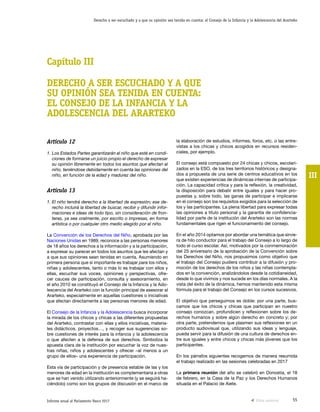 55Informe anual al Parlamento Vasco 2017
Derecho a ser escuchado y a que su opinión sea tenida en cuenta: el Consejo de la Infancia y la Adolescencia del Ararteko
III
la elaboración de estudios, informes, foros, etc. o las entre-
vistas a los chicas y chicos acogidos en recursos residen-
ciales, por ejemplo.
El consejo está compuesto por 24 chicas y chicos, escolari-
zados en la ESO, de los tres territorios históricos y designa-
dos a propuesta de una serie de centros educativos en los
que existen experiencias de dinámicas internas de participa-
ción. La capacidad crítica y para la reflexión, la creatividad,
la disposición para debatir entre iguales y para hacer pro-
puestas y, sobre todo, las ganas de participar e implicarse
en el consejo son los requisitos exigidos para la selección de
los y las participantes. La plena libertad para expresar todas
las opiniones a título personal y la garantía de confidencia-
lidad por parte de la institución del Ararteko son las normas
fundamentales que rigen el funcionamiento del consejo.
En el año 2014 optamos por abordar una temática que sirvie-
ra de hilo conductor para el trabajo del Consejo a lo largo de
todo el curso escolar. Así, motivados por la conmemoración
del 25 aniversario de la aprobación de la Convención sobre
los Derechos del Niño, nos propusimos como objetivo que
el trabajo del Consejo pudiera contribuir a la difusión y pro-
moción de los derechos de los niños y las niñas contempla-
dos en la convención, analizándolos desde la cotidianeidad,
desde lo que vivimos y nos sucede en los días normales. A la
vista del éxito de la dinámica, hemos mantenido esta misma
fórmula para el trabajo del Consejo en los cursos sucesivos.
El objetivo que perseguimos es doble: por una parte, bus-
camos que los chicos y chicas que participan en nuestro
consejo conozcan, profundicen y reflexionen sobre los de-
rechos humanos y sobre algún derecho en concreto y; por
otra parte, pretendemos que plasmen sus reflexiones en un
producto audiovisual que, utilizando sus ideas y lenguaje,
pueda servir para la difusión de una cultura de derechos en-
tre sus iguales y entre chicos y chicas más jóvenes que los
participantes.
En los párrafos siguientes recogemos de manera resumida
el trabajo realizado en las sesiones celebradas en 2017
La primera reunión del año se celebró en Donostia, el 18
de febrero, en la Casa de la Paz y los Derechos Humanos
situada en el Palacio de Aiete.
Artículo 12
1. Los Estados Partes garantizarán al niño que esté en condi-
ciones de formarse un juicio propio el derecho de expresar
su opinión libremente en todos los asuntos que afectan al
niño, teniéndose debidamente en cuenta las opiniones del
niño, en función de la edad y madurez del niño.
Artículo 13
1. El niño tendrá derecho a la libertad de expresión; ese de-
recho incluirá la libertad de buscar, recibir y difundir infor-
maciones e ideas de todo tipo, sin consideración de fron-
teras, ya sea oralmente, por escrito o impresas, en forma
artística o por cualquier otro medio elegido por el niño.
La Convención de los Derechos del Niño, aprobada por las
Naciones Unidas en 1989, reconoce a las personas menores
de 18 años los derechos a la información y a la participación,
a expresar su parecer en todos los asuntos que les afectan y
a que sus opiniones sean tenidas en cuenta. Asumiendo en
primera persona que si importante es trabajar para los niños,
niñas y adolescentes, tanto o más lo es trabajar con ellos y
ellas, escuchar sus voces, opiniones y perspectivas, ofre-
cer cauces de participación, consulta y asesoramiento, en
el año 2010 se constituyó el Consejo de la Infancia y la Ado-
lescencia del Ararteko con la función principal de asesorar al
Ararteko, especialmente en aquellas cuestiones o iniciativas
que afectan directamente a las personas menores de edad.
El Consejo de la Infancia y la Adolescencia busca incorporar
la mirada de los chicos y chicas a las diferentes propuestas
del Ararteko, contrastar con ellas y ellos iniciativas, materia-
les didácticos, proyectos…, y recoger sus sugerencias so-
bre cuestiones de interés para la infancia y la adolescencia
o que afecten a la defensa de sus derechos. Simboliza la
apuesta clara de la institución por escuchar la voz de nues-
tras niñas, niños y adolescentes y ofrecer –al menos a un
grupo de ellos– una experiencia de participación.
Esta vía de participación y de presencia estable de las y los
menores de edad en la institución es complementaria a otras
que se han venido utilizando anteriormente (y se seguirá ha-
ciéndolo) como son los grupos de discusión en el marco de
Capítulo III
DERECHO A SER ESCUCHADO Y A QUE
SU OPINIÓN SEA TENIDA EN CUENTA:
EL CONSEJO DE LA INFANCIA Y LA
ADOLESCENCIA DEL ARARTEKO
Vista anterior
 