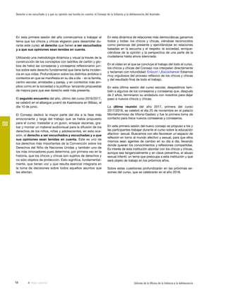 56 Informe de la Oficina de la Infancia y la Adolescencia
Derecho a ser escuchado y a que su opinión sea tenida en cuenta: el Consejo de la Infancia y la Adolescencia del Ararteko
III
En esta dinámica de relaciones más democráticas ganamos
todos y todas: los chicos y chicas, viéndose reconocidos
como personas del presente y ejercitándose en relaciones
basadas en la escucha y el respeto; la sociedad, enrique-
ciéndose de la opinión y la perspectiva de una parte de la
ciudadanía hasta ahora silenciada.
En el vídeo en el que se concluye el trabajo del todo el curso,
los chicos y chicas del Consejo nos interpelan directamente
y reclaman con rotundidad: Entzun! / ¡Escúchanos! Estamos
muy orgullosos del proceso reflexivo de los chicos y chicas
y del resultado final de todo el trabajo.
En esta última sesión del curso escolar, despedimos tam-
bién a algunos de los consejeros y consejeras que, después
de 2 años, terminaron su andadura con nosotros para dejar
paso a nuevos chicos y chicas.
La última reunión del año 2017, primera del curso
2017/2018, se celebró el día 25 de noviembre en el palacio
Montehermoso de Vitoria-Gasteiz y fue la primera toma de
contacto para trece nuevos consejeras y consejeros.
En esta primera sesión del nuevo consejo se propuso a los y
las participantes trabajar durante el curso sobre la educación
afectivo- sexual. Buscamos con ello favorecer un espacio de
reflexión en torno al mundo afectivo y sexual, para que ellos
mismos sean agentes de cambio en su día a día, llevando
donde quieran los conocimientos y reflexiones compartidas.
Es interés de esta institución abordar con los chicos y chicas,
aunque sea tangencialmente y en clave preventiva, el abuso
sexual infantil, un tema que preocupa a esta institución y que
será objeto de trabajo en los próximos años.
Sobre estas cuestiones profundizarán en las próximas se-
siones del curso, que se celebrarán en el año 2018.
En esta primera sesión del año comenzamos a trabajar el
tema que los chicos y chicas eligieron para desarrollar du-
rante este curso: el derecho que tienen a ser escuchados
y a que sus opiniones sean tenidas en cuenta.
Utilizando una metodología dinámica y visual (a través de la
construcción de los conceptos con ladrillos de cartón y glo-
bos de helio) las consejeras y consejeros reflexionaron jun-
tos sobre este derecho fundamental que tiene tanta inciden-
cia en sus vidas. Profundizaron sobre los distintos ámbitos o
contextos en que se manifiesta en su día a día - en la familia,
centro escolar, amistades y pareja, y en contextos más am-
plios como en la sociedad o la política- lanzando propuestas
de mejora para que ese derecho esté más presente.
El segundo encuentro del año, último del curso 2016/2017,
se celebró en el albergue juvenil de Kastrexana en Bilbao, el
día 10 de junio.
El Consejo dedicó la mayor parte del día a la fase más
emocionante y larga del trabajo que se había propuesto
para el curso: trasladar a un guion, ensayar escenas, gra-
bar y montar un material audiovisual para la difusión de los
derechos de los niños, niñas y adolescentes, en esta oca-
sión, el derecho a ser escuchados y escuchadas y a que
sus opiniones sean tenidas en cuenta. Este es uno de
los derechos más importantes de la Convención sobre los
Derechos del Niño de Naciones Unidas y también uno de
los más innovadores pues determina, por primera vez en la
historia, que los chicos y chicas son sujetos de derechos y
no sólo objetos de protección. Esto significa, fundamental-
mente, que tienen voz y que resulta esencial integrarla en
la toma de decisiones sobre todos aquellos asuntos que
les afectan.
Vista anterior
 