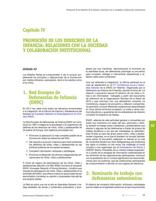 59Informe anual al Parlamento Vasco 2017
Promoción de los derechos de la infancia: relaciones con la sociedad y colaboración institucional
IV
dados por sus miembros. Aprovechando el momento de
la asamblea anual, las defensorías prolongan su encuentro
para compartir, dialogar e intercambiar experiencias y re-
flexión sobre esos contenidos.
Una vez obtenida la integración, la Oficina participó en el
mes de septiembre en la 21ª Conferencia anual y Asam-
blea General de la ENOC en Helsinki. Organizada por la
Defensoría de Infancia de Finlandia, abordó el tema de “La
relación y educación sexual: El derecho de los niños y ni-
ñas a ser informados”, trabajado a partir del documento
de referencia de la Organización Mundial de la Salud de
2010 y que concluyó con una declaración conjunta. La
Conferencia, espacio de encuentro y reflexión compartida,
ha permitido conocer diferentes experiencias desarrolladas
en otros tantos territorios europeos. La visita a varios cen-
tros educativos y guarderías de los alrededores de Helsinki
completó el programa de trabajo.
ENOC, además de esta actividad general y compartida por
todos sus miembros a lo largo del año, promueve y facili-
ta también el trabajo sobre cuestiones y problemáticas que
afectan a algunas de las defensorías a través de grupos de
trabajo temáticos a los que las interesadas se adscriben.
Este ha sido el caso del grupo sobre niños, niñas y adoles-
centes migrantes, en el que el Ararteko ha tomado también
parte activa. El encuentro celebrado en Atenas en el mes
de noviembre llevaba por título Safeguarding and protecting
the rights of children on the move: the challenge of social
inclusion y fue organizado por el Ombudsman de Grecia y
UNICEF Grecia. Precedido de un intenso trabajo preparato-
rio a través de la recogida de información sistematizada en
los territorios de las organizaciones participantes, concluyó
con la aprobación de un número significativo de recomenda-
ciones (aún sin publicar), que las instituciones participantes
se comprometieron a difundir en sus lugares de referencia.
2.	Seminario de trabajo con
defensorías autonómicas
El objetivo de compartir información, enfoques y estrategias
que se citaba en el apartado anterior es el que ha promovido
Artículo 42
Los Estados Partes se comprometen a dar a conocer am-
pliamente los principios y disposiciones de la Convención
por medios eficaces y apropiados, tanto a los adultos como
a los niños.
1.	Red Europea de
Defensorías de Infancia
(ENOC)
En 2017 han dado fruto todos los esfuerzos encaminados
a la integración de la Oficina de Infancia y Adolescencia del
Ararteko en European Network of Ombudspersons for Chil-
dren ENOC.
La Red Europea de Defensorías de Infancia ENOC se cons-
tituyó en 1997 e integra en la actualidad a 42 organismos de
defensa de los derechos de niños, niñas y adolescentes de
34 países de Europa. Sus objetivos principales son:
•	 Promover la aplicación lo más completa posible de la
Convención sobre los Derechos del Niño,
•	 Dar soporte a la acción colectiva para hacer presentes
los derechos de niños, niñas y adolescentes en las
políticas públicas de los países europeos,
•	 Compartir información, enfoques y estrategias,
•	 Promover el desarrollo de oficinas independientes efi-
caces para los niños, niñas y adolescentes.
A modo de órgano de participación de los niños, niñas y
adolescentes adscrito a la Red ENOC funciona el proyecto
ENYA –European Network of Young Advisors-, iniciativa que
impulsa la participación de niños, niñas y adolescentes en la
actividad de ENOC, que ofrece a éstos la oportunidad de ser
escuchados y de elevar su opinión y propuestas más allá de
sus propios países.
La Red se reúne una vez al año en Asamblea General y tra-
baja alrededor de temas y contenidos propuestos y acor-
Capítulo IV
PROMOCIÓN DE LOS DERECHOS DE LA
INFANCIA: RELACIONES CON LA SOCIEDAD
Y COLABORACIÓN INSTITUCIONAL
Vista anterior
 