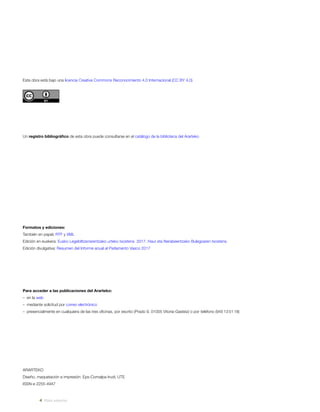 ARARTEKO
Diseño, maquetación e impresión: Eps-Comalpa-Irudi, UTE
ISSN-e 2255-4947
Esta obra está bajo una licencia Creative Commons Reconocimiento 4.0 Internacional (CC BY 4.0)
Un registro bibliográfico de esta obra puede consultarse en el catálogo de la biblioteca del Ararteko
Formatos y ediciones:
También en papel, RTF y XML
Edición en euskera: Eusko Legebiltzarrarentzako urteko txostena 2017. Haur eta Nerabeentzako Bulegoaren txostena
Edición divulgativa: Resumen del Informe anual al Parlamento Vasco 2017
Para acceder a las publicaciones del Ararteko:
–  en la web
–  mediante solicitud por correo electrónico
–  presencialmente en cualquiera de las tres oﬁcinas, por escrito (Prado 9, 01005 Vitoria-Gasteiz) o por teléfono (945 13 51 18)
Vista anterior
 