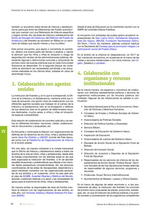 60 Informe de la Oficina de la Infancia y la Adolescencia
Promoción de los derechos de la infancia: relaciones con la sociedad y colaboración institucional
IV
Desde el área de Educación se ha mantenido reunión con la
AMPA de Urduñako Eskola Publikoa.
Al encuentro con entidades del pueblo gitano acudieron re-
presentantes de Gao Lacho Drom, Kamelamos Adiquerar,
Kale Dor Kayico, AMUGE, Fundación Secretariado Gitano,
Sin Romi, I Romi. Se mantiene, además contacto habitual
con la Secretaría del Consejo para la promoción integral y la
participación social del Pueblo Gitano.
En el ámbito de la infancia en desprotección, en 2017 se
han mantenido encuentros, en ocasiones en el marco de las
visitas a recursos residenciales o con otros motivos, con Ur-
gatzi, Zabalduz y Landalan.
4.	Colaboración con
organismos y recursos
institucionales
De la misma manera, los espacios y momentos de colabo-
ración con distintos representantes políticos y técnicos de
organismos institucionales y/o de recursos públicos son
múltiples. Algunas de las interlocutoras se señalan a con-
tinuación:
•	 Secretaría General para la Paz y la Convivencia. Direc-
ción de Víctimas y Derechos Humanos.
•	 Consejera de Empleo y Políticas Sociales de Gobier-
no Vasco.
•	 Viceconsejería de Políticas Sociales.
•	 Dirección de Política Familiar y Diversidad.
•	 Servicio Biltzen.
•	 Consejera de Educación de Gobierno Vasco.
•	 Inspección de Educación
•	 Viceconsejería de Justicia del Gobierno Vasco.
•	 Diputada de Acción Social de la Diputación Foral de
Bizkaia.
•	 Dirección de Inclusión Social.
•	 Dirección de Juventud y Deportes de la Diputación
Foral de Gipuzkoa.
•	 Responsables de los servicios de infancia de los de-
partamentos de Acción Social / Política Social / Servi-
cios Sociales de las tres diputaciones forales (además
de responsables de algunos servicios, programas y
recursos).
•	 Emakunde. Grupo Técnico Interinstitucional.
•	 Ayuntamientos de Beasain, Lazkao y Vitoria-Gasteiz.
En el marco de algunas de estas reuniones o, a raíz pre-
cisamente de ellas, la institución del Ararteko ha conocido
de primera mano propuestas de planes, protocolos, estrate-
gias, etc. en que se traducen las políticas públicas y ha podi-
do someter a consideración de los organismos competentes
también un encuentro sobre temas de infancia y adolescen-
cia en particular entre las Defensorías del Pueblo autonómi-
cas que cuentan con una Defensoría de Infancia específica
u órgano similar. Así, las áreas de infancia y adolescencia del
Síndic de Greuges de Catalunya, del Defensor del Pueblo de
Andalucía y del Ararteko se reunieron en Bilbao en un semi-
nario de trabajo que resultó intenso y muy fructífero.
Este primer encuentro, que aspira a convertirse en periódi-
co, dedicó una buena parte del tiempo a analizar y valorar
la atención que los niños y niñas en situación o riesgo de
desprotección reciben de las administraciones públicas, de-
tectando lagunas o disfunciones comunes y conociendo de
primera mano las buenas prácticas que en cada Comunidad
Autónoma se desarrollan. En el segundo bloque de conte-
nidos se abordaron las necesidades percibidas y las actua-
ciones realizadas en los últimos años, tratadas en clave de
aprendizaje mutuo.
3.	Colaboración con agentes
sociales
La institución del Ararteko y, en lo que le corresponde, la Ofi-
cina de la Infancia y la Adolescencia, mantiene entre sus lí-
neas de actuación una opción clara de colaboración con los
diferentes agentes sociales que trabajan en el campo de la
infancia y la adolescencia, bien en la divulgación o defensa
de sus derechos, bien en la gestión de determinados recur-
sos destinados, mucha veces, a niños y niñas en situación
de especial vulnerabilidad.
Esta relación de colaboración se concreta cada año y se rea-
liza en diferentes formatos: reuniones, visitas, colaboracio-
nes en documentos o propuestas, etc.
Es frecuente y continuada la relación con organizaciones de
defensa de los derechos de los niños, niñas y adolescentes,
como Save the Children y UNICEF, Comité del País Vasco,
así como con la Plataforma de Organizaciones de Infancia
en el ámbito estatal.
Por otro lado, de manera coherente a la mirada transversal
que la Oficina de Infancia y Adolescencia realiza a todos los
ámbitos de la vida de niños, niñas y adolescentes, desde ésta
se trabaja conjuntamente con las distintas áreas en las que
está organizada la institución del Ararteko, a fin de abordar
aquellas situaciones o problemáticas que afectan a los meno-
res desde perspectivas complementarias. Así, las personas
coordinadoras de las áreas de discapacidad, dependencia y
salud mantienen contactos con las organizaciones sectoria-
les de sus ámbitos y, en ocasiones, como ha sido este año
el caso de ACABE, Ausartak Elkartea y Médicos del Mundo,
abordan cuestiones relativas a la salud y las necesidades de
apoyo para la autonomía de niños, niñas y adolescentes.
De manera similar, la responsable del área de Familia man-
tiene la relación con las organizaciones de ese ámbito, en
este año, con Hirukide, Kidetza y Madres Solteras Por Elec-
ción (MSPE).
Vista anterior
 