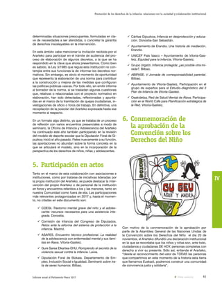 61Informe anual al Parlamento Vasco 2017
Promoción de los derechos de la infancia: relaciones con la sociedad y colaboración institucional
IV
ü	Cáritas Gipuzkoa. Infancia en desprotección y educa-
ción. Donostia-San Sebastián.
ü	Ayuntamiento de Erandio. Una historia de mediación.
Erandio.
ü	UNICEF País Vasco – Ayuntamiento de Vitoria-Gas-
teiz. Equidad para la infancia. Vitoria-Gasteiz.
ü	Grupo Urgatzi. Infancia protegida: ¿es posible otra mi-
rada?. Bilbao.
ü	ABIPASE. V Jornada de corresponsabilidad parental.
Bilbao.
ü	Ayuntamiento de Vitoria-Gasteiz. Participación en el
grupo de expertos para el Estudio-diagnóstico del II
Plan de Infancia de Vitoria-Gasteiz.
ü	Osakidetza. Red de Salud Mental de Álava. Participa-
ción en el World Café para Planificación estratégica de
la Red. Vitoria-Gasteiz.
6.	Conmemoración de
la aprobación de la
Convención sobre los
Derechos del Niño
Con motivo de la conmemoración de la aprobación por
parte de la Asamblea General de las Naciones Unidas de
la Convención sobre los Derechos del Niño el día 20 de
noviembre, el Ararteko difundió una declaración institucional
en la que se recordaba que los niños y niñas son, ante todo,
ciudadanos y ciudadanas DE HOY, personas completas con
derecho a vivir su presente. Sólo así, entiende el Ararteko,
“desde el reconocimiento del valor de TODAS las personas
que compartimos en este momento de la historia esta tierra
que llamamos Euskadi, podremos construir una comunidad
de convivencia justa y solidaria”.
determinadas situaciones preocupantes, formuladas en cla-
ve de necesidades a ser atendidas, o concretar la garantía
de derechos insoslayables en la intervención.
En este ámbito cabe mencionar la invitación recibida por el
Ararteko para participar en el trámite de audiencia del pro-
ceso de elaboración de algunos decretos, a la que se ha
respondido en la clave que ahora presentamos. Como bien
es sabido, la Ley 3/1985 que regula esta institución no con-
templa entre sus funciones la de informar los decretos nor-
mativos. Sin embargo, es obvio el momento de oportunidad
que representa la elaboración de una norma para contribuir
a la construcción y mejora de las medidas que configuran
las políticas públicas vascas. Por todo ello, sin emitir informe
al borrador de la norma, sí se trasladan algunas cuestiones
que, relativas o relacionadas con el proyecto normativo en
elaboración, han sido detectadas, reflexionadas y apunta-
das en el marco de la tramitación de quejas ciudadanas, in-
vestigaciones de oficio o foros de trabajo. En definitiva, una
recopilación de la posición del Ararteko expresada hasta ese
momento al respecto.
En un formato algo distinto, ya que se trataba de un proceso
de reflexión con varios encuentros presenciales a modo de
seminario, la Oficina de Infancia y Adolescencia del Ararteko
ha continuado este año también participando en la revisión
del modelo de deporte escolar que la Diputación Foral de Gi-
puzkoa inició el año pasado. Fieles nuevamente a su función,
las aportaciones no abundan sobre la forma concreta en la
que se articulará el modelo, sino en la incorporación de la
perspectiva de los derechos de niños, niñas y adolescentes.
5.	Participación en actos
Tanto en el marco de esta colaboración con asociaciones e
instituciones, como por tratarse de iniciativas lideradas por
la propia institución del Ararteko, se puede destacar la inter-
vención del propio Ararteko o de personal de la institución
en foros y encuentros referidos a los y las menores, tanto en
nuestra Comunidad como fuera de ella. Las participaciones
más relevantes protagonizadas en 2017 y, hasta el momen-
to, no citadas en este documento son:
ü	COEGI. Trastorno mental grave del niño y el adoles-
cente: recursos necesarios para una asistencia inte-
grada. Donostia.
ü	Comisión de Infancia del Congreso de Diputados.
Retos ante la reforma del sistema de protección a la
infancia. Madrid.
ü	ASAFES. Encuentro técnico profesional. La realidad
de la adolescencia con enfermedad mental y sus fami-
lias en Álava. Vitoria-Gasteiz.
ü	Gure Sarea Elkartea-EHU. Rompiendo el secreto de la
violencia sexual contra la infancia. Leioa.
ü	Diputación Foral de Bizkaia. Departamento de Em-
pleo, Inclusión Social e Igualdad. Seminario sobre tra-
ta de seres humanos. Bilbao.
Vista anterior
 