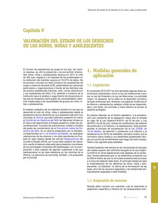 65Informe anual al Parlamento Vasco 2017
Valoración del estado de los derechos de los niños, niñas y adolescentes
V
Capítulo V
VALORACIÓN DEL ESTADO DE LOS DERECHOS
DE LOS NIÑOS, NIÑAS Y ADOLESCENTES
1.	Medidas generales de
aplicación
1.1.	Legislación
En el período 2010-2017 se han aprobado algunas leyes au-
tonómicas importantes, como la Ley de Instituciones Loca-
les, la Ley de Vivienda o la Ley de Adicciones. La actividad
mayor, no obstante, se ha dado en el desarrollo normativo
de leyes anteriores que, teniendo una especial incidencia en
la infancia y adolescencia, estaban a falta de ser desarrolla-
das y, por tanto, de concretar y hacer efectivo el acceso al
derecho protegido.
Es preciso referirse, en el terreno legislativo, a la actualiza-
ción aún pendiente de la legislación vasca tras la entrada
en vigor de la Ley Orgánica 8/2015, de 22 de julio, y Ley
26/2015, de 28 de julio, ambas de modificación del sistema
de protección a la infancia y la adolescencia. Está previsto
abordar el proceso de actualización de la Ley 3/2005, de
18 de febrero, de atención y protección a la infancia y la
adolescencia en 2019; es reseñable, de todos modos, que la
normativa vasca citada (y sus desarrollos posteriores) reco-
gía ya muchos de los elementos que luego han sido incorpo-
rados a las vigentes leyes estatales.
Tardará bastante más tiempo en ser incorporado el principio
del interés superior del niño/niña recogido en la Ley Orgáni-
ca 8/2015 en otras legislaciones más alejadas de la protec-
ción. Podría estimarse que no es totalmente coherente con
la CDN el hecho de que no se tuviera presente este principio
a la hora de redactar tales leyes. El principal obstáculo para
la materialización de los derechos de niños, niñas y ado-
lescentes, no obstante, no deriva de la formulación de las
leyes, sino de los recursos asignados y las dotaciones pre-
supuestarias asignadas a esta finalidad.
1.2.	Asignación de recursos
Resulta difícil conocer con precisión cuál es realmente la
asignación específica a infancia en los presupuestos auto-
El número de expedientes de queja en los que, de mane-
ra expresa, se cita la presencia o se encuentran implica-
dos niños, niñas y adolescentes alcanza en 2017 la cifra
de 492 que, respecto a la totalidad de los presentados en
la institución del Ararteko supone el 16,37% de éstos. Se
encuentran incluidos en este cómputo los expedientes de
queja a instancia de parte (478), presentados por personas
particulares u organizaciones a través de las distintas vías
de acceso establecidas (oficinas, web, correo electrónico)
y los expedientes de oficio (14), abiertos a iniciativa de la
institución para el análisis y seguimiento de situaciones en
las que se sospecha cierto grado de vulnerabilidad o aten-
ción inadecuada a las necesidades de grupos de niños, ni-
ñas y adolescentes.
El análisis cualitativo de los distintos ámbitos en los que se
desarrolla la vida de niños, niñas y adolescentes desde la
perspectiva de sus derechos se va a presentar este año muy
vinculado al informe que esta institución presentó en marzo
al Comité de los Derechos del Niño de Naciones Unidas en
el marco del seguimiento al Estado español (y todas las ad-
ministraciones, incluidas las autonómicas, forales y locales)
del grado de cumplimiento de la Convención sobre los De-
rechos del Niño. En el informe presentado por el Ararteko,
complementario al V y VI Informe de España, se realizaban
valoraciones de los avances y los retos pendientes en Eus-
kadi en esta materia desde las últimas Observaciones del
Comité al Estado (2010), por lo que este capítulo de valora-
ción resulta el espacio adecuado para presentar una síntesis
de los principales contenidos allí presentados, con la incor-
poración a este capítulo de algunas cuestiones a las que
habitualmente no se hace referencia en los informes de la
Oficina. La estructura se acomoda, también, a la propuesta
por el Comité.
Vista anterior
 