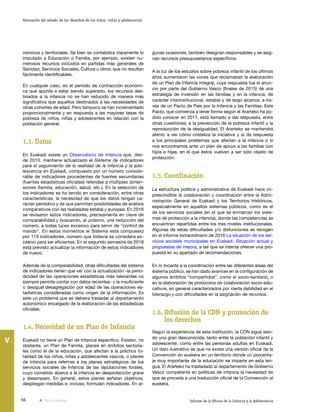 66 Informe de la Oficina de la Infancia y la Adolescencia
Valoración del estado de los derechos de los niños, niñas y adolescentes
V
gunas ocasiones, también designan responsables y se asig-
nan recursos presupuestarios específicos.
A la luz de los estudios sobre pobreza infantil de los últimos
años aumentaron las voces que reclamaban la elaboración
de un Plan de Infancia integral, cuya respuesta fue el anun-
cio por parte del Gobierno Vasco (finales de 2015) de una
estrategia de inversión en las familias y en la infancia, de
carácter interinstitucional, estable y de largo alcance, a tra-
vés de un Pacto de País por la Infancia y las Familias. Este
Pacto, que comienza a tener forma según el Ararteko ha po-
dido conocer en 2017, está llamado a dar respuesta, entre
otras cuestiones, a la prevención de la pobreza infantil y la
reproducción de la desigualdad. El Ararteko se mantendrá
atento a ver cómo cristaliza la iniciativa y si da respuesta
a los principales problemas que afectan a la infancia o si
nos encontramos ante un plan de apoyo a las familias con
hijos e hijas, en el que éstos vuelven a ser sólo objeto de
protección.
1.5.	Coordinación
La estructura política y administrativa de Euskadi hace im-
prescindible la colaboración y coordinación entre la Admi-
nistración General de Euskadi y los Territorios Históricos,
especialmente en aquellos sistemas públicos, como es el
de los servicios sociales (en el que se enmarcan los siste-
mas de protección a la infancia), donde las competencias se
encuentran repartidas entre los tres niveles institucionales.
Algunas de estas dificultades y/o disfunciones se recogen
en el informe extraordinario de 2016 La situación de los ser-
vicios sociales municipales en Euskadi. Situación actual y
propuestas de mejora, a las que se intenta ofrecer una pro-
puesta en su apartado de recomendaciones.
En lo tocante a la coordinación entre las diferentes áreas del
sistema público, se han dado avances en la configuración de
algunos ámbitos “compartidos”, como el socio-sanitario, o
en la elaboración de protocolos de colaboración socio-edu-
cativos, en general caracterizados por cierta debilidad en el
liderazgo y con dificultades en la asignación de recursos.
1.6.	Difusión de la CDN y promoción de
los derechos
Según la experiencia de esta institución, la CDN sigue sien-
do una gran desconocida, tanto entre la población infantil y
adolescente, como entre las personas adultas en Euskadi.
Un dato ilustrativo es que no existe una versión oficial de la
Convención en euskera en un territorio donde un porcenta-
je muy importante de la educación se imparte en esta len-
gua. El Ararteko ha trasladado al departamento de Gobierno
Vasco competente en políticas de infancia la necesidad de
que se proceda a una traducción oficial de la Convención al
euskera.
nómicos y territoriales. Se bien se contabiliza claramente lo
imputado a Educación o Familia, por ejemplo, existen nu-
merosos recursos incluidos en partidas más generales de
Sanidad, Servicios Sociales, Cultura u otros, que no resultan
fácilmente identificables.
En cualquier caso, en el período de contracción económi-
ca que apunta a estar siendo superado, los recursos des-
tinados a la infancia no se han reducido de manera más
significativa que aquellos destinados a las necesidades de
otras cohortes de edad. Pero tampoco se han incrementado
proporcionalmente y en respuesta a las mayores tasas de
pobreza de niños, niñas y adolescentes en relación con la
población general.
1.3.	Datos
En Euskadi existe un Observatorio de Infancia que, des-
de 2010, mantiene actualizado el Sistema de indicadores
para el seguimiento de la realidad de la infancia y la ado-
lescencia en Euskadi, compuesto por un número conside-
rable de indicadores procedentes de fuentes secundarias
(fuentes estadísticas oficiales) referidas a múltiples dimen-
siones (familia, educación, salud, etc.). En la selección de
los indicadores se ha tenido en consideración, entre otras
características, la necesidad de que los datos tengan ca-
rácter periódico y de que permitan posibilidades de análisis
comparativos con las realidades estatal y europea. En 2016
se revisaron estos indicadores, precisamente en clave de
comparabilidad y buscando, al unísono, una reducción del
número, a todas luces excesivo para servir de “control de
mando”. En estos momentos el Sistema está compuesto
por 110 indicadores, número que todavía se considera ex-
cesivo para ser eficientes. En el segundo semestre de 2018
está previsto actualizar la información de estos indicadores
de nuevo.
Además de la comparabilidad, otras dificultades del sistema
de indicadores tienen que ver con la actualización -la perio-
dicidad de las operaciones estadísticas más relevantes no
siempre permite contar con datos recientes- y la insuficiente
o desigual desagregación por edad de las operaciones es-
tadísticas consideradas como origen de la información. Es
este un problema que se debiera trasladar al departamento
autonómico encargado de la elaboración de las estadísticas
oficiales.
1.4.	Necesidad de un Plan de Infancia
Euskadi no tiene un Plan de Infancia específico. Existen, no
obstante, un Plan de Familia, planes en ámbitos sectoria-
les como el de la educación, que afectan a la práctica to-
talidad de los niños, niñas y adolescentes vascos, o planes
de infancia para referirse a los planes estratégicos de los
servicios sociales de Infancia de las diputaciones forales,
cuyo cometido abarca a la infancia en desprotección grave
y desamparo. En general, estos planes señalan objetivos,
despliegan medidas e, incluso, formulan indicadores. En al-
Vista anterior
 