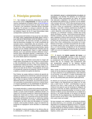 67Informe anual al Parlamento Vasco 2017
Valoración del estado de los derechos de los niños, niñas y adolescentes
V
con orientación sexual o comportamientos de género no
normativos y sus familias. No obstante, en la institución
del Ararteko existe preocupación por definir, de manera
más adecuada y adaptada a los derechos de la infancia,
las prestaciones públicas que, en general, se han estable-
cido al amparo de la Ley 14/2012 para las personas transe-
xuales adultas. Así mismo, preocupa a esta institución que
los niños y niñas con expresiones o identidad de género
diversas, o que están viviendo experiencias de género no
normativas, vean menoscabados sus derechos y su libre
y pleno desarrollo como personas, a causa de la falta de
consenso y la orientación confusa o errática del mundo
adulto (familiares, escuela, y administraciones públicas). El
Ararteko considera, por ello, esencial consensuar estrate-
gias y establecer criterios claros entre las instituciones con
capacidad de intervención en este ámbito, que sitúen en
el centro de sus actuaciones el interés y los derechos de
estos niños, niñas y adolescentes, de acuerdo con lo esta-
blecido en las leyes y normativa de protección de la infan-
cia (interés superior del menor, derecho a ser escuchado,
etc.) y con los principios consagrados en los instrumentos
propios e internacionales de protección de los derechos
LGBTI, así como en la legislación de igualdad entre mujeres
y hombres.
2.2. El derecho del interés superior del menor y el
derecho a ser escuchado suponen la clave de bóveda
del cambio de paradigma que la CDN supuso respecto a
la consideración del niño/niña como sujeto de derechos.
Siendo esto así, sin embargo, esta consideración está
aún escasamente presente en los distintos ámbitos
donde se adoptan decisiones que afectan a niños, niñas y
adolescentes.
Salvo, quizás, en el sistema de servicios sociales y, especial-
mente, en los de infancia en desprotección donde se obser-
va mayor presencia en sus planteamientos, estos derechos
no se conocen, no se aplican y no están incorporados a las
normativas. Tampoco, en consecuencia, hay capacitación
de los y las profesionales para atenderlo adecuadamente.
En relación con la escucha, se continúa atendiendo con ex-
cesiva rigidez a las disposiciones que hablan de “en todo
caso, a partir de los 12 años”, convirtiéndolas en que se
escucha a los niños y niñas a partir de 12 años. Además,
incluso en los casos en que se contempla la obligación de
escuchar al niño/niña, se realiza, habitualmente, en formas,
tiempos y lugares de personas adultas, sin tomar en consi-
deración el efecto que eso está teniendo en la calidad de la
escucha y, de manera derivada, en la opinión y/o decisión
del niño/niña. No hay adaptaciones a las diferencias del de-
sarrollo evolutivo de los niños y niñas, agravándose la situa-
ción cuanto menor es la edad.
Se hace necesario, así, multiplicar los esfuerzos de difusión
de estos derechos y, en lo concreto, de la obligación legal
dispuesta en la modificación legislativa de 2015. En paralelo,
se hace necesario dispensar formación –básica y continua-
a profesionales de los distintos ámbitos y sistemas públicos
(justicia, sanidad, educación, servicios sociales, garantía de
ingresos, cultura, etc.)
2.	Principios generales
2.1. Son notables los avances producidos en el ámbito
de la lucha contra la discriminación. En 2015 se puso en
marcha, impulsada por el Gobierno Vasco, la Red Era Berean
para luchar contra la discriminación por origen racial, étnico
o nacional, y por orientación e identidad sexual e identidad
de género. En principio no excluye la atención de niños,
niñas y adolescentes, aunque es cierto que en su primer año
de andadura ninguno de los 24 casos denunciados había
correspondido a personas menores de edad.
Las actuaciones del Ararteko en las que se han visto afecta-
dos niños, niñas y adolescentes del pueblo gitano vuelven a
tener este año el denominador común de referirse a conflic-
tos convivenciales o de relaciones vecinales. En general se
trata de situaciones complejas, con un alto componente de
exclusión social y marginalidad, años de evolución y multi-
plicidad de intervenciones con efectos diversos. En relación
con los niños, niñas y adolescentes de estas familias, resulta
evidente que las medidas habitualmente utilizadas para las
situaciones de desprotección infantil no están resultando
eficaces, por lo que parecería necesario reflexionar conjun-
tamente sobre respuestas distintas y colaborativas, en las
que los distintos agentes institucionales y sociales trabaja-
ran juntos desde objetivos compartidos.
En paralelo, urge una reflexión social sobre la imagen del
pueblo gitano proyectada por los medios de comunicación
y, más concretamente, de sus niños, niñas y adolescentes.
El tratamiento habitual de niños y niñas como víctimas y de
adolescentes como transgresores, se agudiza hasta el ex-
tremo en el caso de los chicos y chicas gitanos, de los que
en escasísimas ocasiones se presentan noticias en positivo
y desde su condición de sujetos de derechos.
Para finalizar, las quejas relativas al sistema de garantía de
ingresos y el ámbito de la vivienda dan cuenta de la situación
de especial dificultad en la que se desarrolla la vida de los
hijos e hijas de algunas familias del pueblo gitano. Como
diferentes estudios lo demuestran, las situaciones de priva-
ción asociadas a la precariedad económica y material tienen
un impacto significativo en las posibilidades de desarrollo y
la igualdad de oportunidades de estos niños y niñas.
En el ámbito educativo y a pesar de los esfuerzos realizados,
los resultados en términos de equidad siguen siendo insufi-
cientes. La lucha contra el fracaso y abandono escolar y la
mejora en la formación académica y laboral de las personas
gitanas son claves para su futuro, lo que exigiría detectar
ámbitos de mejora y un compromiso firme por parte del De-
partamento de Educación de poner en marcha las medidas
adecuadas. El Ararteko, por su parte, mantiene abierta una
investigación de oficio sobre las dificultades en el acceso
a becas y otras ayudas al estudio y sigue con atención los
problemas de segregación social asociada a la desventaja
social.
Es reseñable el avance producido en los últimos años en
la visibilización y atención a niños, niñas y adolescentes
Vista anterior
 