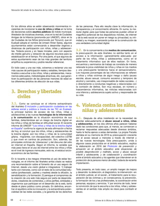 68 Informe de la Oficina de la Infancia y la Adolescencia
Valoración del estado de los derechos de los niños, niñas y adolescentes
V
de las personas. Para ello resulta clave la información, la
transparencia y el conocimiento eficiente. En suma, la ma-
durez digital, para que todas las personas puedan utilizar el
magnífico potencial de los dispositivos móviles, de internet
y de la web social sin poner en riesgo su privacidad, su inti-
midad y su imagen, avanzando juntos en la construcción de
una verdadera comunidad digital.
3.2. En lo concerniente a los medios de comunicación,
la preocupación de este Ararteko no estriba tanto en el
acceso a la información –generalmente adecuada- por
parte de los niños, niñas y adolescentes, como en el
tratamiento informativo que de ellos realizan. En foros,
encuentros y seminarios de trabajo se constata de manera
reiterada la poca visibilidad de niños y niñas en los medios
y una preocupante tendencia hacia el sensacionalismo.
Los mayores porcentajes de las informaciones se refieren
a niños y niñas víctimas de algún riesgo o daño (acoso
escolar, abuso sexual, consumo excesivo y temprano de
alcohol y cannabis, uso irresponsable de redes sociales…)
o directamente a conductas negativas y relacionadas con
la comisión de delitos. Son muy escasas, en número y
trascendencia informativa, las noticias relacionadas con
una infancia y adolescencia sujeto activo y responsable de
su vida.
4.	Violencia contra los niños,
niñas y adolescentes
4.1. Después de años insistiendo en la necesidad de
abordar adecuadamente el abuso sexual a niños, niñas
y adolescentes, en los dos últimos años parecen haberse
dado las condiciones para que, al menos, se comiencen a
reclamar respuestas adecuadas desde diversos ámbitos,
hasta la fecha ajenos a estas demandas. La propia Fiscalía
alertaba en su memoria de 2016 su preocupación creciente
por el acoso sexual a menores a través de internet y
de las nuevas tecnologías. Esta preocupación, unida a
algunos casos producidos en el ámbito educativo, explica
la elaboración en 2016 del Protocolo de prevención y
actuación en el ámbito educativo ante situaciones de
posible desprotección y maltrato, acoso y abuso sexual
infantil y adolescente, y de colaboración y coordinación
entre el ámbito educativo y los agentes que intervienen en la
protección de la persona menor de edad, todavía de reciente
implantación.
Todo presenta, en todo caso, un amplio margen de mejora
y desarrollo: la detección, el diagnóstico, la intervención –en
el ámbito judicial, en el social-, el tratamiento para la recu-
peración de las víctimas y, en consecuencia, la prevención,
la formación de los y las profesionales, la coordinación entre
personas, equipos y servicios. Y por encima de todo, tener
la convicción de que la escucha a los niños, niñas y adoles-
centes en el sentido más amplio es clave para combatir el
abuso.
En los últimos años se están observando movimientos in-
cipientes de incorporar la voz de niños y niñas en la toma
de decisiones sobre asuntos públicos de índole municipal.
Alrededor de iniciativas diversas, unos en la red de Ciudades
Amigas de la Infancia (promovida por UNICEF), otros en la
de Ciudades de los Niños (promovido por Tonucci), que en
Euskadi adopta el nombre de Umeen Hirien Sarea, algunos
ayuntamientos están comenzando a desarrollar órganos y
dinámicas de participación con niños, niñas y adolescen-
tes. Todavía pocos y en fases iniciales, pero con aspecto
de interés genuino y dotación de algunos recursos para su
estabilización en el tiempo. Por otra parte, el que algunos de
estos ayuntamiento sean de los más grandes del territorio
amplifica su experiencia y podría resultar referencial.
En todo caso y una vez más, volvemos a reclamar una vez
más cauces de participación reales y estables, tiempos des-
tinados a escuchar a los niños, niñas y adolescentes, meca-
nismos adecuados, metodologías atractivas, etc. que garan-
ticen la participación de las personas menores de edad en
los diferentes ámbitos de afección de sus vidas.
3.	Derechos y libertades
civiles
3.1. Como se concluye en el informe extraordinario
del Ararteko E-inclusión y participación ciudadana en las
esferas social y pública a través de las TIC en Euskadi,
la principal barrera de acceso de los niños, niñas y
adolescentes a las nuevas tecnologías de la información
y la comunicación es la situación económica de sus
familias, detectándose así un riesgo de brecha digital en
los niños y niñas de familias en dificultad social. El reciente
informe de UNICEF “Los niños y niñas de la brecha digital
en España” confirma la vigencia de esta afirmación a fecha
de hoy, al concluir que los niños, niñas y adolescentes de
la brecha digital, son los niños y niñas de la comunidad
gitana, migrantes, con discapacidad, del colectivo LGTBI
y que viven en centros de protección. Son, además, las
principales víctimas de ‘ciberacoso’ y del discurso del odio
en internet en España. Según el informe, la variable que
más peso tiene en el uso de internet entre los niños y niñas
es el nivel de ingresos mensuales, esto es, el estatus socio-
económico de las familias.
En lo tocante a los riesgos inherentes al uso de estas tec-
nologías, en el informe del Ararteko arriba citado se realiza
una recomendación sobre el fomento de un uso seguro de
Internet, desde una visión global e integradora: 1) trabajar
tanto con menores, como con el resto de la comunidad edu-
cativa (profesorado, padres y madres) desde la difusión, la
sensibilización y la formación; 2) persigue el compromiso de
la creación de una web más segura por parte de desarrolla-
dores, creadores de contenidos, y otros perfiles, entidades y
organismos que participan en el desarrollo de la web, tanto
desde el plano público como privado. En definitiva, encon-
trar el equilibrio entre la innovación y la extraordinaria poten-
cialidad de las redes sociales, y la garantía de los derechos
Vista anterior
 