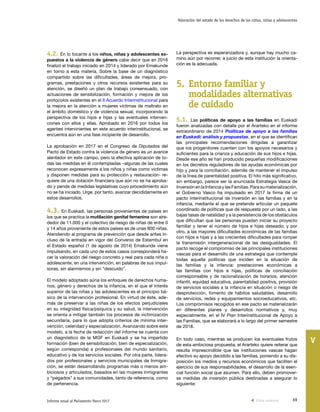 69Informe anual al Parlamento Vasco 2017
Valoración del estado de los derechos de los niños, niñas y adolescentes
V
La perspectiva es esperanzadora y, aunque hay mucho ca-
mino aún por recorrer, a juicio de esta institución la orienta-
ción es la adecuada.
5.	Entorno familiar y
modalidades alternativas
de cuidado
5.1. Las políticas de apoyo a las familias en Euskadi
fueron analizadas con detalle por el Ararteko en el informe
extraordinario de 2014 Políticas de apoyo a las familias
en Euskadi: análisis y propuestas, en el que se identifican
las principales recomendaciones dirigidas a garantizar
que los progenitores cuenten con los apoyos necesarios y
suficientes para la crianza y educación de sus hijos e hijas.
Desde ese año se han producido pequeñas modificaciones
en los decretos reguladores de las ayudas económicas por
hijo y para la conciliación, además de mantener el impulso
de la línea de parentalidad positiva. El hito más significativo,
sin embargo, parece ser la anunciada Estrategia Vasca de
Inversión en la Infancia y las Familias. Para su materialización,
el Gobierno Vasco ha impulsado en 2017 la firma de un
pacto interinstitucional de inversión en las familias y en la
infancia, mediante el que se pretende articular un paquete
coordinado de políticas que dé respuesta por un lado, a las
bajas tasas de natalidad y a la persistencia de los obstáculos
que dificultan que las personas puedan iniciar su proyecto
familiar y tener el número de hijos e hijas deseado; y por
otro, a las mayores dificultades económicas de las familias
con hijos e hijas y a las crecientes dificultades para romper
la transmisión intergeneracional de las desigualdades. El
pacto recoge el compromiso de las principales instituciones
vascas para el desarrollo de una estrategia que contemple
todas aquella políticas que inciden en la situación de
las familias y la infancia: prestaciones económicas a
las familias con hijos e hijas, políticas de conciliación
corresponsable y de racionalización de horarios, atención
infantil, equidad educativa, parentalidad positiva, provisión
de servicios sociales a la infancia en situación o riesgo de
desprotección, fomento de hábitos saludables, desarrollo
de servicios, redes y equipamientos socioeducativos, etc.
Los compromisos recogidos en ese pacto se materializarán
en diferentes planes y desarrollos normativos y, muy
especialmente, en el IV Plan Interinstitucional de Apoyo a
las Familias, que se elaborará a lo largo del primer semestre
de 2018.
En todo caso, mientras se producen los eventuales frutos
de esta ambiciosa propuesta, el Ararteko quiere reiterar que
resulta imprescindible que las instituciones vascas hagan
efectivo su apoyo decidido a las familias, poniendo a su dis-
posición los medios y recursos económicos que faciliten el
ejercicio de sus responsabilidades, el desarrollo de la esen-
cial función social que asumen. Para ello, deben promover-
se medidas de inversión pública destinadas a asegurar lo
siguiente:
4.2. En lo tocante a los niños, niñas y adolescentes ex-
puestos a la violencia de género cabe decir que en 2016
finalizó el trabajo iniciado en 2014 y liderado por Emakunde
en torno a esta materia. Sobre la base de un diagnóstico
compartido sobre las dificultades, áreas de mejora, pro-
gramas, prestaciones y otros recursos existentes para su
atención, se diseñó un plan de trabajo consensuado, con
actuaciones de sensibilización, formación y mejora de los
protocolos existentes en el II Acuerdo Interinstitucional para
la mejora en la atención a mujeres víctimas de maltrato en
el ámbito doméstico y de violencia sexual, incorporando la
perspectiva de los hijos e hijas y las eventuales interven-
ciones con ellos y ellas. Aprobado en 2016 por todos los
agentes intervinientes en este acuerdo interinstitucional, se
encuentra aún en una fase incipiente de desarrollo.
La aprobación en 2017 en el Congreso de Diputados del
Pacto de Estado contra la violencia de género es un avance
alentador en este campo, pero la efectiva aplicación de to-
das las medidas en él contempladas –algunas de las cuales
reconocen expresamente a los niños y niñas como víctimas
y disponen medidas para su protección y restauración- re-
quiere de una dotación financiera que aún no se ha aproba-
do y pende de medidas legislativas cuyo procedimiento aún
no se ha iniciado. Urge, por tanto, avanzar decididamente en
estos desarrollos.
4.3. En Euskadi, las personas provenientes de países en
los que se practica la mutilación genital femenina son alre-
dedor de 11.000 y el colectivo de riesgo de niñas de entre 0
y 14 años proveniente de estos países es de unas 800 niñas.
Atendiendo al programa de prevención que desde antes in-
cluso de la entrada en vigor del Convenio de Estambul en
el Estado español (1 de agosto de 2014) Emakunde viene
impulsando, en cada uno de estos casos corresponderá ha-
cer la valoración del riesgo concreto y real para cada niña o
adolescente, en una intervención, en palabras de sus impul-
soras, sin alarmismos y sin “descuido”.
El modelo adoptado aúna los enfoques de derechos huma-
nos, género y derechos de la infancia, en el que el interés
superior de las niñas y las adolescentes es el principio bá-
sico de la intervención profesional. En virtud de éste, ade-
más de preservar a las niñas de los efectos perjudiciales
en su integridad física/psíquica y su salud, la intervención
se orienta a mitigar también los procesos de victimización
secundaria, para lo que adopta criterios de mínima inter-
vención, celeridad y especialización. Avanzando sobre este
modelo, a la fecha de redacción del informe se cuenta con
un diagnóstico de la MGF en Euskadi y se ha impartido
formación (bien de sensibilización, bien de especialización,
según corresponda) a profesionales del mundo sanitario,
educativo y de los servicios sociales. Por otra parte, lidera-
dos por profesionales y servicios municipales de Inmigra-
ción, se están desarrollando programas más o menos am-
biciosos y articulados, basados en las mujeres inmigrantes
y “pegados” a sus comunidades, tanto de referencia, como
de pertenencia.
Vista anterior
 
