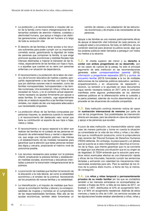 70 Informe de la Oficina de la Infancia y la Adolescencia
Valoración del estado de los derechos de los niños, niñas y adolescentes
V
cambio de valores y una adaptación de las estructu-
ras económicas y de empleo a las necesidades de las
personas.
Apoyar a las familias es una manera particularmente eficaz
de apoyar el desarrollo vital individual de cada persona, en
cualquier edad y circunstancia. Se trata, en definitiva, de una
condición esencial para alcanzar la justicia social, algo que
los poderes públicos están llamados a perseguir con todos
los medios a su alcance.
5.2. El interés superior del menor y su derecho a
contar con ambos progenitores en su desarrollo, aún
en los casos de ruptura de la pareja, ha sido el principal
argumento de esta institución en las recomendaciones
generales sobre corresponsabilidad parental (2010),
información a progenitores separados (2011) y puntos de
encuentro familiar (2013) formuladas a la luz de múltiples
disfunciones de los sistemas públicos (educativo, sanitario,
empadronamiento…) en situaciones de separación o
divorcio. La remisión a lo apuntado en esos documentos
sigue siendo necesaria todavía en 2017 ante la confusión
manifiesta entre algunos profesionales de los distintos
sistemas públicos en la diferenciación entre la custodia y
la patria potestad, además de mucha desorientación en el
proceder en las situaciones de custodia compartida.
5.3. Esta institución continúa teniendo noticia de casos
de sustracción internacional de menores por parte de
uno de los progenitores. Sus posibilidades de intervención
directa son escasas, pero las atiende en clave de orientación
y apoyo a las personas que acuden.
A juicio de esta institución, es imprescindible valorar cada
caso de manera particular y tomar en cuenta la situación
ya consolidada en la vida de los niños y niñas y los efec-
tos que su modificación produciría, como la jurisprudencia
más reciente del Tribunal Europeo de Derechos Humanos
(TEDH) defiende. Sin embargo, la preocupación y el debate
que se suscita es si esta interpretación desvirtúa el Conve-
nio de la Haya, que intenta garantizar que no se convierta
en legal (por sus efectos) una situación que en su origen es
de ilegalidad. El TEDH entiende que la solución para erra-
dicar estos eventuales efectos es una intervención rápida
y eficaz de los tribunales, haciendo cumplir las sentencias
dictadas y activando con celeridad los mecanismos inter-
nacionales existentes para ello. Pero la realidad de los rit-
mos de la justicia dista mucho, a fecha de hoy al menos,
de conseguirlo.
5.4. Los niños y niñas temporal o permanentemente
privados de su medio familiar (en los que se contabiliza
también a los menores extranjeros no acompañados) as-
cendían a finales de 2016 –a falta de los datos de 2017- en
Euskadi a 1.827, distribuidos el 44% en acogimiento fami-
liar y el 56% en acogimiento residencial. Además de estos
menores y hasta la cifra de 4.491, los servicios sociales de
las diputaciones forales estaban atendiendo a niños, niñas y
•	 La protección y el reconocimiento e impulso del va-
lor de la familia como marco intergeneracional de in-
tercambio solidario de atención material, cuidados y
afectividad humana, que apoya e integra a las distin-
tas generaciones y edades del ser humano a lo largo
de toda su evolución vital.
•	 El derecho de las familias a tener acceso a los recur-
sos suficientes para poder cumplir con su importante
cometido social, garantizando la dignidad de todas
las personas que componen la familia, lo que exige
promover ayudas económicas y medidas fiscales más
intensas destinadas a mejorar el bienestar de las fa-
milias, especialmente de las familias con hijas e hijos,
o a aquellas que cuentan en su seno con personas
enfermas o en situación de dependencia.
•	 El reconocimiento y la protección de la labor de crian-
za y de la función educativa de madres y padres, apo-
yando especialmente a las familias con hijos e hijas
que por distintas razones más lo necesitan, como las
familias monoparentales, homoparentales o las fami-
lias numerosas. Una sociedad sin niños y niñas es una
sociedad sin futuro, y en el contexto actual especial-
mente necesario es apostar firmemente por apoyar a
estas familias. En ese contexto, urge especialmente
dotar de un estatuto específico a las familias monopa-
rentales, con objeto de dar una respuesta adecuada a
sus necesidades singulares.
•	 La protección eficaz de las familias compuestas por
personas mayores, su asistencia cuando lo necesiten
y el reconocimiento del destacado valor social que
tiene su contribución al soporte de sus hijos e hijas,
nietos y nietas.
•	 El reconocimiento y el apoyo especial a la labor que
realizan las familias en el cuidado de las personas en
situación de enfermedad física y mental o dependen-
cia, que exige una implicación pública más intensa
y el establecimiento de las medidas necesarias para
garantizar que la atención que estas personas reciban
sea digna y cercana, propiciando el máximo nivel de
autonomía posible.
•	 Los recursos necesarios para acabar con la pobreza
infantil, erradicando la pobreza familiar y establecien-
do medidas sociales, económicas y educativas orien-
tadas a prevenir la transmisión intergeneracional de la
pobreza.
•	 La promoción de medidas que faciliten la transición de
la educación a la vida laboral, así como la estabilidad
económica y el empleo de la juventud, favoreciendo
así los proyectos de nuevas familias y su estabilidad.
•	 La intensificación y el impulso de medidas que favo-
rezcan la conciliación familiar y laboral y la correspon-
sabilidad de mujeres y hombres en el cumplimiento
de las responsabilidades familiares. Más allá de las
ayudas económicas, también debe fomentarse un
Vista anterior
 