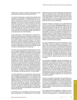 71Informe anual al Parlamento Vasco 2017
Valoración del estado de los derechos de los niños, niñas y adolescentes
V
apertura de nuevos centros y diversificación de programas y
servicios. Valorando en toda su profundidad el esfuerzo rea-
lizado, esta institución anima en todo caso a las administra-
ciones responsables a mantenerse alerta sobre los niveles
de ocupación de los recursos y a perseverar en esta buena
praxis de adaptación a las necesidades cambiantes que ya
desde hace años venimos destacando.
Continúan también los esfuerzos de las administraciones
forales en la búsqueda de alternativas familiares, salvo que
sean contrarias al interés del niño/niña, para articular las
medidas de separación adoptadas. Acto seguido hay que
señalar las dificultades con las que se encuentran para con-
tar con familias adecuadas y en número suficiente para las
necesidades, a las que se ha añadido la paralización del in-
cipiente acogimiento profesionalizado por problemas de in-
seguridad jurídica. En relación con las cuestiones que se han
sometido a la consideración del Ararteko, en línea con las de
años anteriores, se refieren a valoraciones de adecuación,
apoyos complementarios ofrecidos y decisiones adoptadas
respecto a la persona menor acogida.
Una de las variables sobre las que cabría reflexionar, a juicio
del Ararteko, es la de los riesgos de “perpetuación” de los
niños, niñas y adolescentes en medidas de separación y, en
relación con ello, la cuestión de la evaluación de la eficacia
de las intervenciones. Sin menospreciar el buen trabajo que
se realiza en un gran número de situaciones, es preciso tener
en cuenta la multicausalidad de las situaciones familiares, la
dificultad de obtener “resultados” que garanticen un contex-
to familiar adecuado y el restablecimiento del daño causado
a los y las menores. Todo ello invita a determinar –a poder
ser con evidencias- aquellos programas que den mejores
resultados.
Las solicitudes de adopción continúan descendiendo, es-
pecialmente las de adopción internacional. Las adopciones
constituidas, consecuentemente, también. No se vienen de-
tectando problemas en relación con los procesos de cons-
titución de la adopción, salvo algunas disfunciones gene-
radas por las dificultades de control de la práctica de ECAI
acreditadas por otras comunidades autónomas, pero con
las que se avienen a tramitar la adopción en algunos países
familias vascas. De lo que sí se han recibido quejas en 2017
es de algunos procesos de seguimiento de las adopciones,
bien porque se consideran excesivos, bien, de nuevo, por la
actuación de la ECAI.
Aunque no es objeto de reclamación ante el Ararteko, des-
de diversos espacios profesionales y sociales se traslada el
incremento de las demandas de ayuda de familias adoptan-
tes que se ven desbordadas en la crianza, especialmente
en la etapa de la adolescencia, con comportamientos muy
agresivos y aparente ruptura de vínculos. Los programas es-
pecíficos creados al efecto parecen estar dando resultados
esperanzadores.
No se puede concluir este apartado sin referirse a la nece-
saria intervención en las etapas más incipientes de las si-
tuaciones de desprotección y el trascendente papel de la
adolescentes en situación de riesgo de desprotección grave
mediante planes intensivos de intervención familiar.
Los motivos de desacuerdo o insatisfacción planteados ante
el Ararteko en este ámbito y recurrentes año tras año, se
refieren mayoritariamente a la disconformidad con la valo-
ración de los servicios de infancia por la que se concluye el
desamparo de sus hijos o hijas, la suspensión de la patria
potestad y la asunción de la tutela por parte del ente foral.
Junto a esta demanda, que en un alto porcentaje ya se ha
canalizado por la vía judicial, se suelen trasladar otras cues-
tiones relacionadas con el proceso de valoración, la comuni-
cación y la información ofrecida, en las que esta institución
no ha detectado, de manera generalizable, actuaciones in-
correctas por parte de la administración.
Junto a este grupo, se viene apreciando un incremento im-
portante en reclamaciones en contextos de separaciones de
pareja altamente contenciosas. Es habitual en estos casos
que los desacuerdos no se circunscriban a la actuación de
los servicios sociales, alcanzando también a los centros
educativos y servicios sanitarios que atienden a sus hijos e
hijas. En todos ellos se constata la dificultad para conseguir
la mínima colaboración por parte de los progenitores, que
rechazan las propuestas de intervención formuladas, ajenos
al impacto y daño generado en sus hijos/hijas.
Un asunto al que se ha prestado especial atención en 2017
son las medidas adoptadas por las administraciones en las
intervenciones con familias procedentes de otros contextos
culturales y, en ocasiones, con niveles de comprensión idio-
mática muy limitados. Del análisis realizado, el Ararteko no
puede concluir que las intervenciones sean incorrectas, ni
que las administraciones sean insensibles a esta necesidad.
Sí parece, sin embargo, que los actuales instrumentos de
interpretación no son en ocasiones suficientes, por lo que
quizás se haría necesario disponer de profesionales que per-
mitan llevar a cabo la función de la interpretación idiomática
con mayores garantías. En todo caso, subrayando la dificul-
tad de la intervención en estas circunstancias trasladada por
las administraciones, tanto por la variable idiomática como
por la cultural, conviene reiterar la necesidad de continuar
avanzando en la adaptación reflexionada de las prácticas
a las realidades culturales presentes en nuestra sociedad.
Los datos aportados por las diputaciones forales apuntan
a que el altísimo nivel de ocupación de la red de recursos
para el acogimiento residencial que ya se señalaba el año
pasado, no sólo continúa, sino que se ha incrementado, con
especial mención a los centros para menores extranjeros sin
referentes familiares, que se han visto claramente desborda-
dos en los tres territorios, aunque en dimensiones diferen-
tes. Parece cierto que esta realidad no está impidiendo la
asignación de una plaza residencial cuando resulta necesa-
rio, pero sí introduce una mayor dificultad en la gestión del
recurso más adecuado a las necesidades de cada niño/niña/
adolescente particular.
Al crecimiento de las necesidades las diputaciones forales
están respondiendo con modificaciones en los recursos,
Vista anterior
 