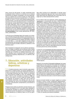 74 Informe de la Oficina de la Infancia y la Adolescencia
Valoración del estado de los derechos de los niños, niñas y adolescentes
V
taba cierto aumento de la desigualdad: la escuela vasca
estaba compensando algo peor que lo que venía haciendo
hasta esas fechas las diferencias que el alumnado trae de
origen por su índice socioeconómico cultural.
En los últimos años han aparecido ciertas situaciones de
“guetización” o concentración de niños y niñas de familias
extranjeras en algunos centros educativos, tanto de la red
pública, como concertada, pero mayoritariamente de la pri-
mera. Ciertamente, la matriculación de estos niños y niñas
en esos centros se hace con los criterios generales que ri-
gen el proceso de matriculación, lo que lleva a extender la
comprensión del fenómeno (y, por tanto, la búsqueda de
soluciones reales) también a la configuración de nuestras
ciudades o del territorio. De poco sirve que las Comisiones
Territoriales de Escolarización distribuyan bienintencionada-
mente entre los centros educativos de una zona escolar al
alumnado de origen inmigrante si, al curso siguiente, los pa-
dres solicitarán el traslado al centro más cercano a su domi-
cilio. Otra variable a tener en cuenta es el efecto de criterios
como el de “antiguo alumno” en la admisión de los alumnos
y alumnas. En todo caso, el análisis del efecto de las situa-
ciones de concentración escolar de hijos e hijas de familias
extranjeras no puede obviar el elemento de concentración
general de niños y niñas en desventaja social que concurre
en buena parte de los centros estudiados.
La atención a las necesidades educativas especiales parece
estar bien articulada en las etapas de escolarización obli-
gatoria, lo que no obsta para cierto nivel de desencuentro
entre lo que el sistema ofrece y lo que las familias deman-
dan, especialmente en los casos de sobredotación y TDAH.
Las demandas de apoyo se están trasladando ahora a los
estudios postobligatorios, a los que estos chicos y chicas
llegan y en los que no encuentran en todas las ocasiones los
mismos apoyos.
Respecto a los estudios de formación profesional, las quejas
presentadas en esta institución han puesto de manifiesto el
interés creciente (probablemente afectado por la dificultad
de acceso al mercado laboral durante la crisis) por cursar
este tipo de enseñanzas, el cual no siempre se ve satisfe-
cho debido a la aplicación de unos órdenes de preferencia
y prelación que este último curso se han visto afectados por
las modificaciones introducidas por la Ley Orgánica 8/2013,
para la mejora de la calidad educativa (LOMCE), en lo relati-
vo a las condiciones de acceso a ciclos formativos de grado
medio.
Esta ley ha tenido también un impacto negativo en la oferta
formativa a chicos y chicas “socialmente desfavorecidos”.
La implantación de la Formación Profesional Básica, con la
consiguiente desaparición de los programas de cualificación
profesional inicial (PCPI) de amplia y consolidada trayectoria
en Euskadi, ha convertido en un problema aquello que esta-
ba funcionando con muy buenos resultados. Ni el Departa-
mento de Educación, ni el subsistema de formación para el
empleo están ofreciendo alternativas a jóvenes mayores de
17 años, sin estudios secundarios acreditados.
estar, incluso las más graves, no están erradicadas entre
la población menor, incluso en un territorio con un sistema
de garantía de ingresos comparable a los más desarrolla-
dos en el espacio de la Unión Europea. En este sentido,
considerando al conjunto de menores entre 1 y 15 años en
Euskadi, en 2016 un 10,4% sufre todavía problemas bási-
cos de privación, una cifra que es del 3,5% al considerar en
exclusiva sus formas más graves (acceso a comida proteí-
nica cada día, acceso diario a fruta o verduras, disposición
de zapato adecuado –más de 2 pares-). Por todo esto y
una vez más, el Ararteko hace suyas las palabras del autor
del estudio cuando señala que “la sociedad necesita tomar
conciencia de lo que realmente significa la pobreza y las
demás formas de ausencia de bienestar, para la igualdad
de oportunidades de las nuevas generaciones de niños,
niñas y adolescentes”.
La fórmula que la Estrategia Vasca de Inversión en la Infan-
cia y la Familia propugna para atender a este fenómeno mul-
tidimensional que es la pobreza (o la desigualdad) infantil es
“una mejor gobernanza de las políticas de familia e infancia
y, en ese marco, (…) una mejor integración de las políticas
socioeducativas, favoreciendo especialmente el trabajo con-
junto de los servicios sociales, educativos y sanitarios a nivel
territorial y local”.
Esta necesidad de integración de las políticas socioeduca-
tivas y el trabajo compartido de los sistemas arriba citados
en clave comunitaria, preventiva y de proximidad han sido
reiterados por el Ararteko en múltiples resoluciones, infor-
mes y estudios como un elemento clave en la respuesta a
situaciones de pobreza, desprotección y, en definitiva, des-
ventaja social.
7.	Educación, actividades
lúdicas, artísticas y
deportivas
7.1. El sistema educativo vasco ha tenido a gala presen-
tarse como un sistema fuerte, con buenos resultados y en-
focado a la inclusión del alumnado. Realmente, Euskadi es
la Comunidad Autónoma que más invierte en educación
por alumno/alumna (4.500€ en 2012). No obstante, entre
2007 y 2012 ha visto recortada la inversión en 888€ por
alumno, cifra inferior a la de la media del Estado. Parece
que, además, se recupera a mejor ritmo que el resto de
comunidades autónomas. Las partidas que más se han
visto reducidas han sido la de actividades extraescolares
y anexas, la de educación compensatoria y la de becas no
universitarias.
Presenta buenos datos en abandono escolar temprano, que
en 2015 se situaba en 9,7%. Los datos sobre resultados y
competencias recogidos en diversas evaluaciones han ve-
nido siendo buenos. No obstante, ya en la Evaluación diag-
nóstica realizada por el Gobierno Vasco en 2015 se apun-
Vista anterior
 