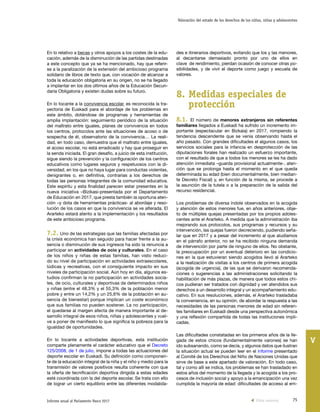 75Informe anual al Parlamento Vasco 2017
Valoración del estado de los derechos de los niños, niñas y adolescentes
V
des e itinerarios deportivos, evitando que los y las menores,
al decantarse demasiado pronto por uno de ellos en
clave de rendimiento, pierdan ocasión de conocer otras po-
sibilidades, y de vivir el deporte como juego y escuela de
valores.
8.	Medidas especiales de
protección
8.1. El número de menores extranjeros sin referentes
familiares llegados a Euskadi ha sufrido un incremento im-
portante (espectacular en Bizkaia) en 2017, rompiendo la
tendencia descendente que se venía observando hasta el
año pasado. Con grandes dificultades el algunos casos, los
servicios sociales para la infancia en desprotección de las
diputaciones forales han realizado un esfuerzo importante,
con el resultado de que a todos los menores se les ha dado
atención inmediata –guarda provisional actualmente-, aten-
ción que se prolonga hasta el momento en el que queda
determinada su edad (bien documentalmente, bien median-
te Decreto Fiscal) y, en función de la misma, se procede a
la asunción de la tutela o a la preparación de la salida del
recurso residencial.
Los problemas de diversa índole observados en la acogida
y atención de estos menores fue, en años anteriores, obje-
to de múltiples quejas presentadas por los propios adoles-
centes ante el Ararteko. A medida que la administración iba
mejorando sus protocolos, sus programas y recursos y su
intervención, las quejas fueron decreciendo, pudiendo seña-
lar que en 2017 y a pesar del incremento al que aludíamos
en el párrafo anterior, no se ha recibido ninguna demanda
de intervención por parte de ninguno de ellos. No obstante,
la preocupación por un eventual deterioro en las condicio-
nes en la que estuvieran siendo acogidos llevó al Ararteko
a la realización de visitas a los centros de primera acogida
(acogida de urgencia), de las que se derivaron recomenda-
ciones o sugerencias a las administraciones solicitando la
habilitación de más plazas, de manera que todos estos chi-
cos pudieran ser tratados con dignidad y ver atendidos sus
derechos a un desarrollo integral y un acompañamiento edu-
cativo. En sus resoluciones, además, el Ararteko trasladaba
la conveniencia, en su opinión, de abordar la respuesta a las
necesidades de las personas menores de edad sin referen-
tes familiares en Euskadi desde una perspectiva autonómica
y una reflexión compartida de todas las instituciones impli-
cadas.
Las dificultades constatadas en los primeros años de la lle-
gada de estos chicos (fundamentalmente varones) se han
ido subsanando, como se decía, y algunos datos que ilustran
la situación actual se pueden leer en el informe presentado
al Comité de los Derechos del Niño de Naciones Unidas que
sirve de base a este apartado de valoración. En todo caso,
tal y como allí se indica, los problemas se han trasladado en
estos años del momento de la llegada y la acogida a los pro-
cesos de inclusión social y apoyo a la emancipación una vez
cumplida la mayoría de edad: dificultades de acceso al em-
En lo relativo a becas y otros apoyos a los costes de la edu-
cación, además de la disminución de las partidas destinadas
a este concepto que ya se ha mencionado, hay que referir-
se a la paralización de la extensión del ambicioso programa
solidario de libros de texto que, con vocación de alcanzar a
toda la educación obligatoria en su origen, no se ha llegado
a implantar en los dos últimos años de la Educación Secun-
daria Obligatoria y existen dudas sobre su futuro.
En lo tocante a la convivencia escolar, es reconocida la tra-
yectoria de Euskadi para el abordaje de los problemas en
este ámbito, dotándose de programas y herramientas de
amplia implantación: seguimiento periódico de la situación
del maltrato entre iguales, planes de convivencia en todos
los centros, protocolos ante las situaciones de acoso o de
sospecha de él, observatorio de la convivencia… La reali-
dad, en todo caso, demuestra que el maltrato entre iguales,
el acoso escolar, no está erradicado y hay que proseguir en
la senda iniciada. El gran desafío, a juicio de esta institución,
sigue siendo la prevención y la configuración de los centros
educativos como lugares seguros y respetuosos con la di-
versidad, en los que no haya lugar para conductas violentas,
denigrantes o, en definitiva, contrarias a los derechos de
todas las personas integrantes de la comunidad educativa.
Este espíritu y esta finalidad parecen estar presentes en la
nueva iniciativa –Bizikasi-presentada por el Departamento
de Educación en 2017, que presta también la oportuna aten-
ción –y dota de herramientas prácticas- al abordaje y reso-
lución de los casos en que la convivencia se ve alterada. El
Ararteko estará atento a la implementación y los resultados
de este ambicioso programa.
7.2. Uno de las estrategias que las familias afectadas por
la crisis económica han seguido para hacer frente a la au-
sencia o disminución de sus ingresos ha sido la renuncia a
participar en actividades de ocio y culturales. En el caso
de los niños y niñas de estas familias, han visto reduci-
do su nivel de participación en actividades extraescolares,
lúdicas y recreativas, con el consiguiente impacto en sus
niveles de participación social. Aún hoy en día, algunos es-
tudios confirman la no participación en actividades socia-
les, de ocio, culturales y deportivas de determinados niños
y niñas (entre el 48,3% y el 55,3% de la población menor
pobre y entre un 14,2% y un 25,6% de la población en au-
sencia de bienestar) porque implican un coste económico
que sus familias no pueden sostener. La no participación,
el quedarse al margen afecta de manera importante al de-
sarrollo integral de esos niños, niñas y adolescentes y vuel-
ve a poner de manifiesto lo que significa la pobreza para la
igualdad de oportunidades.
En lo tocante a actividades deportivas, esta institución
comparte plenamente el carácter educativo que el Decreto
125/2008, de 1 de julio, impone a todas las actuaciones del
deporte escolar en Euskadi. Su definición como componen-
te de la educación integral de la niña y el niño y medio para la
transmisión de valores positivos resulta coherente con que
la oferta de tecnificación deportiva dirigida a estas edades
esté coordinada con la del deporte escolar. Se trata con ello
de lograr un cierto equilibrio entre las diferentes modalida-
Vista anterior
 