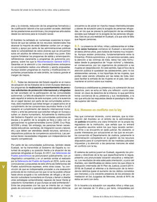 76 Informe de la Oficina de la Infancia y la Adolescencia
Valoración del estado de los derechos de los niños, niñas y adolescentes
V
encuentra la de poner en marcha mesas interinstitucionales
y planes de actuación para la acogida de personas refugia-
das, en los que se prevea la participación de las entidades
sociales que trabajan en la acogida de las personas refugia-
das. Esto es ya una realidad en Euskadi, a la que sólo le falta
que lleguen personas.
8.3. La presencia de niños, niñas y adolescentes en la tra-
ta de seres humanos comienza en Euskadi a escucharse
en estos últimos años, pero todavía de manera muy incipien-
te. Aunque existen protocolos, fundamentalmente entre la
Ertzaintza –Policía autonómica- y los servicios sociales, para
la atención a las víctimas de trata, éstos han sido formu-
lados desde la perspectiva de “mujer víctima” y liderados,
en consecuencia, por los organismos de protección a las
mujeres en desprotección. En este sentido, bajo el foco de la
atención pública sí quedaban las adolescentes, pero no los
adolescentes varones, ni los hijos/hijas de las mujeres, que
podían estar siendo utilizados por las redes de trata, bien
para facilitar la entrada de las mujeres en el país, bien para
mantener el control sobre sus madres.
Comienza a visibilizarse su presencia y la vulneración de sus
derechos, pero se echa en falta una reflexión –como paso
inicial- en clave de derechos de la infancia, lo que permitiría
tomar conciencia de su presencia y sus necesidades, a la
vez que articular las respuestas desde el paradigma del inte-
rés superior del menor.
8.4. Menores en conflicto con la ley
Hay que comenzar diciendo, como siempre, que la inter-
vención del Ararteko en el ámbito de la administración
de justicia encuentra una clara limitación en la propia ley
reguladora de la institución, que señala que no entrará
en aquellos asuntos sobre los que haya recaído senten-
cia firme o se encuentre en sede judicial. No obstante, sí
puede interesarse por actuaciones en las que se encuen-
tre concernido el Departamento de Justicia, justamente la
administración competente en la gestión de los recursos
dispuestos para el cumplimiento de las medidas judiciales
impuestas y la atención a las personas menores de edad
en conflicto con la ley.
El sistema de justicia juvenil en Euskadi, siguiendo los prin-
cipios y directrices de la ley que específicamente lo regula,
presenta una pronunciada vocación educativa y restaurati-
va. Los resultados de esta adecuada orientación, a juicio del
Ararteko, son identificables en datos como los que ofrece la
evaluación intermedia del IV Plan de Justicia Juvenil (2014-
2018) de Euskadi al referirse a la disminución de la reinci-
dencia delictiva (pese al aumento de los delitos cometidos
por menores) y a la creciente presencia de los procesos de
mediación en los Juzgados de Menores, donde el 84% de
éstos se cerró con éxito.
En lo tocante a la actuación con aquellos niños y niñas que,
por ser menores de 14 años y, por tanto, inimputables por
pleo y la vivienda, reducción de los programas formativos y
de cualificación laboral a los que pueden acceder, debilidad
de las prestaciones económicas y los programas articulados
desde los servicios para la inclusión social.
El Ararteko ha señalado en numerosas ocasiones la impor-
tancia de que las salidas de los recursos residenciales tras
alcanzar la mayoría de edad deberían contar con un segui-
miento y apoyo por parte de las administraciones públicas
dada la vulnerabilidad de estos jóvenes que se encuentran
solos sin adultos de referencia a una edad muy joven. Esto
supone fortalecer los programas de salida y emancipación,
refiriéndonos claramente a programas de autonomía pro-
gresiva, sobre los que la Recomendación General 5/2013.
Garantías en la atención a los menores/jóvenes extranjeros
no acompañados realiza una reflexión y aporta propuestas.
Aunque existen programas en marcha y modificaciones im-
portantes proyectadas en este ámbito, es todavía grande el
margen de mejora.
8.2. Todas las decisiones del Estado español en el marco
de actuación de los Estados de la Unión Europea relativas a
los programas de reubicación y reasentamiento de perso-
nas solicitantes de protección internacional y refugiadas
se han acordado sin la participación de las comunidades
autónomas. La falta de adaptación normativa del sistema de
asilo español al sistema de asilo europeo, junto a la ausencia
de un papel decisor por parte de las comunidades autóno-
mas, está impidiendo que éstas tengan un papel activo en el
cumplimiento de los compromisos asumidos frente a la UE
respecto al cumplimiento del derecho internacional huma-
nitario y ante las personas que solicitan refugio en Europa y
sufren un drama humanitario. Actualmente la interlocución
del Gobierno Español con las comunidades autónomas es
escasa y la gestión de la acogida se lleva a cabo con or-
ganizaciones no gubernamentales (como CEAR, Cruz Roja,
ACCEM y otras). Sin embargo, las personas tienen necesi-
dades (educativas, sanitarias, de integración social y laboral,
etc.) que deben ser atendidas desde recursos, servicios y
dispositivos públicos de competencia autonómica. Las per-
sonas tienen necesidades integrales con independencia del
reparto competencial.
Por parte de las comunidades autónomas, también desde
Euskadi, se ha transmitido al Gobierno de España su vo-
luntad de acogida y su posición frente a la situación de las
personas refugiadas en Europa. En 2017, los Defensores del
Pueblo autonómicos se pronunciaron públicamente, con un
diagnóstico compartido y en un sentido similar al realizado
por la Defensoría del Pueblo de España en 2016. Junto a las
conclusiones y propuestas de esta última las Defensorías del
Pueblo autonómicas expresan, entre otras cosas, “su con-
vicción de que es indispensable proceder a una evaluación
profunda de los motivos por los que no se ha podido ofrecer
hasta ahora acogida a los solicitantes de refugio y de pro-
tección subsidiaria humanitaria en Europa y llaman a diseñar
otras estrategias extraordinarias capaces de hacer frente al
cataclismo humanitario al que Europa se está enfrentando”.
Entre las propuestas con las que se intenta dar un mayor
grado de concreción y operatividad a este objetivo último se
Vista anterior
 