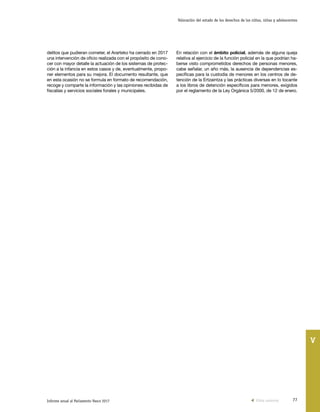 77Informe anual al Parlamento Vasco 2017
Valoración del estado de los derechos de los niños, niñas y adolescentes
V
delitos que pudieran cometer, el Ararteko ha cerrado en 2017
una intervención de oficio realizada con el propósito de cono-
cer con mayor detalle la actuación de los sistemas de protec-
ción a la infancia en estos casos y de, eventualmente, propo-
ner elementos para su mejora. El documento resultante, que
en esta ocasión no se formula en formato de recomendación,
recoge y comparte la información y las opiniones recibidas de
fiscalías y servicios sociales forales y municipales.
En relación con el ámbito policial, además de alguna queja
relativa al ejercicio de la función policial en la que podrían ha-
berse visto comprometidos derechos de personas menores,
cabe señalar, un año más, la ausencia de dependencias es-
pecíficas para la custodia de menores en los centros de de-
tención de la Ertzaintza y las prácticas diversas en lo tocante
a los libros de detención específicos para menores, exigidos
por el reglamento de la Ley Orgánica 5/2000, de 12 de enero.
Vista anterior
 