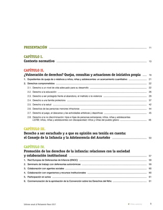 9Informe anual al Parlamento Vasco 2017
PRESENTACIÓN  ............................................................................................................................................................... 	11
CAPÍTULO I.
Contexto normativo  ................................................................................................................................................... 	13
CAPÍTULO II.
¿Vulneración de derechos? Quejas, consultas y actuaciones de iniciativa propia  ........ 	19
1.	Expedientes de queja de o relativos a niños, niñas y adolescentes: un acercamiento cuantitativo  .............................. 	21
2.	 Derechos comprometidos  .................................................................................................................................................... 	22
2.1.	 Derecho a un nivel de vida adecuado para su desarrollo  ............................................................................................. 	22
2.2.	 Derecho a la educación  ................................................................................................................................................. 	26
2.3.	 Derecho a ser protegido frente al abandono, el maltrato o la violencia  ....................................................................... 	29
2.4.	 Derecho a una familia protectora  .................................................................................................................................. 	37
2.5.	 Derecho a la salud  ......................................................................................................................................................... 	42
2.6.	 Derechos de las personas menores infractoras  ............................................................................................................ 	44
2.7.	 Derecho al juego, el descanso y las actividades artísticas y deportivas  ...................................................................... 	45
2.8.	Derecho a la no discriminación: hijos e hijas de personas extranjeras; niños, niñas y adolescentes
LGTBI; niños, niñas y adolescentes con discapacidad; niños y niñas del pueblo gitano  ............................................ 46
CAPÍTULO III.
Derecho a ser escuchado y a que su opinión sea tenida en cuenta:
el Consejo de la Infancia y la Adolescencia del Ararteko  ......................................................... 	53
CAPÍTULO IV.
Promoción de los derechos de la infancia: relaciones con la sociedad
y colaboración institucional  ............................................................................................................................... 	57
1.	 Red Europea de Defensorías de Infancia (ENOC)  .............................................................................................................. 	59
2.	 Seminario de trabajo con defensorías autonómicas  .......................................................................................................... 	59
3.	 Colaboración con agentes sociales  ..................................................................................................................................... 	60
4.	 Colaboración con organismos y recursos institucionales  ................................................................................................. 	60
5.	 Participación en actos  .......................................................................................................................................................... 	61
6.	 Conmemoración de la aprobación de la Convención sobre los Derechos del Niño  ........................................................ 	61
Vista anterior
 