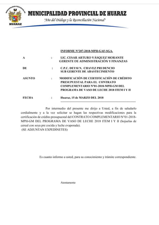 INFORME N°207-2018-MPH-GAF-SGA.
A : LIC. CESAR ARTURO VÁSQUEZ MORANTE
GERENTE DE ADMINISTRACIÓN Y FINANZAS
DE : C.P.C. DEYSI N. CHAVEZ PRUDENCIO
SUB GERENTE DE ABASTECIMIENTO
ASUNTO : MODIFICACIÓN DE CERTIFICACIÓN DE CRÉDITO
PRESUPUESTAL PARA EL CONTRATO
COMPLEMENTARIO N°01-2018-MPH-GM DEL
PROGRAMA DE VASO DE LECHE 2018 ITEM I Y II
FECHA : Huaraz, 15 de MARZO DEL 2018
-----------------------------------------------------------------------------
Por intermedio del presente me dirijo a Usted, a fin de saludarlo
cordialmente y a la vez solicitar se hagan las respectivas modificaciones para la
certificación de crédito presupuestal del CONTRATO COMPLEMENTARIO N°01-2018-
MPH-GM DEL PROGRAMA DE VASO DE LECHE 2018 ITEM I Y II (hojuelas de
cereal con soya pre cocida y leche evaporada).
(SE ADJUNTAN EXPEDINETES)
Es cuanto informo a usted, para su conocimiento y trámite correspondiente.
Atentamente
 