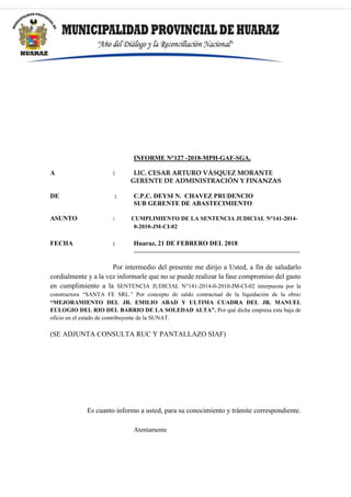 INFORME N°127 -2018-MPH-GAF-SGA.
A : LIC. CESAR ARTURO VÁSQUEZ MORANTE
GERENTE DE ADMINISTRACIÓN Y FINANZAS
DE : C.P.C. DEYSI N. CHAVEZ PRUDENCIO
SUB GERENTE DE ABASTECIMIENTO
ASUNTO : CUMPLIMIENTO DE LA SENTENCIA JUDICIAL N°141-2014-
0-2010-JM-CI-02
FECHA : Huaraz, 21 DE FEBRERO DEL 2018
-----------------------------------------------------------------------------
Por intermedio del presente me dirijo a Usted, a fin de saludarlo
cordialmente y a la vez informarle que no se puede realizar la fase compromiso del gasto
en cumplimiento a la SENTENCIA JUDICIAL N°141-2014-0-2010-JM-CI-02 interpuesta por la
constructora “SANTA FE SRL.” Por concepto de saldo contractual de la liquidación de la obra:
“MEJORAMIENTO DEL JR. EMILIO ABAD Y ULTIMA CUADRA DEL JR. MANUEL
EULOGIO DEL RIO DEL BARRIO DE LA SOLEDAD ALTA”. Por qué dicha empresa esta baja de
oficio en el estado de contribuyente de la SUNAT.
(SE ADJUNTA CONSULTA RUC Y PANTALLAZO SIAF)
Es cuanto informo a usted, para su conocimiento y trámite correspondiente.
Atentamente
 
