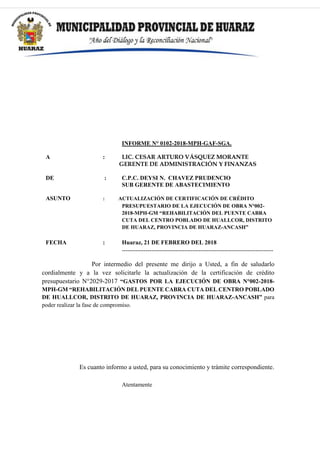 INFORME N° 0102-2018-MPH-GAF-SGA.
A : LIC. CESAR ARTURO VÁSQUEZ MORANTE
GERENTE DE ADMINISTRACIÓN Y FINANZAS
DE : C.P.C. DEYSI N. CHAVEZ PRUDENCIO
SUB GERENTE DE ABASTECIMIENTO
ASUNTO : ACTUALIZACIÓN DE CERTIFICACIÓN DE CRÉDITO
PRESUPUESTARIO DE LA EJECUCIÓN DE OBRA N°002-
2018-MPH-GM “REHABILITACIÓN DEL PUENTE CABRA
CUTA DEL CENTRO POBLADO DE HUALLCOR, DISTRITO
DE HUARAZ, PROVINCIA DE HUARAZ-ANCASH”
FECHA : Huaraz, 21 DE FEBRERO DEL 2018
-----------------------------------------------------------------------------
Por intermedio del presente me dirijo a Usted, a fin de saludarlo
cordialmente y a la vez solicitarle la actualización de la certificación de crédito
presupuestario N°2029-2017 “GASTOS POR LA EJECUCIÓN DE OBRA N°002-2018-
MPH-GM “REHABILITACIÓN DEL PUENTE CABRA CUTA DEL CENTRO POBLADO
DE HUALLCOR, DISTRITO DE HUARAZ, PROVINCIA DE HUARAZ-ANCASH” para
poder realizar la fase de compromiso.
Es cuanto informo a usted, para su conocimiento y trámite correspondiente.
Atentamente
 