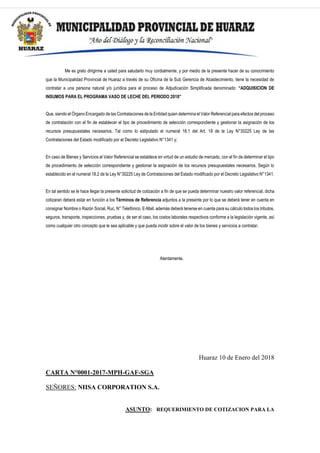 Me es grato dirigirme a usted para saludarlo muy cordialmente, y por medio de la presente hacer de su conocimiento
que la Municipalidad Provincial de Huaraz a través de su Oficina de la Sub Gerencia de Abastecimiento, tiene la necesidad de
contratar a una persona natural y/o jurídica para el proceso de Adjudicación Simplificada denominado: “ADQUISICION DE
INSUMOS PARA EL PROGRAMA VASO DE LECHE DEL PERIODO 2018”
Que, siendo el Órgano Encargado de las Contrataciones de la Entidad quien determina el Valor Referencial para efectos del proceso
de contratación con el fin de establecer el tipo de procedimiento de selección correspondiente y gestionar la asignación de los
recursos presupuestales necesarios. Tal como lo estipulado el numeral 18.1 del Art. 18 de la Ley N°30225 Ley de las
Contrataciones del Estado modificado por el Decreto Legislativo N°1341 y;
En caso de Bienes y Servicios el Valor Referencial se establece en virtud de un estudio de mercado, con el fin de determinar el tipo
de procedimiento de selección correspondiente y gestionar la asignación de los recursos presupuestales necesarios. Según lo
establecido en el numeral 18.2 de la Ley N°30225 Ley de Contrataciones del Estado modificado por el Decreto Legislativo N°1341.
En tal sentido se le hace llegar la presente solicitud de cotización a fin de que se pueda determinar nuestro valor referencial, dicha
cotizaran deberá estar en función a los Términos de Referencia adjuntos a la presente por lo que se deberá tener en cuenta en
consignar Nombre o Razón Social, Ruc, N° Telefónico, E-Mail, además deberá tenerse en cuenta para su cálculo todos los tributos,
seguros, transporte, inspecciones, pruebas y, de ser el caso, los costos laborales respectivos conforme a la legislación vigente, así
como cualquier otro concepto que le sea aplicable y que pueda incidir sobre el valor de los bienes y servicios a contratar.
Atentamente.
Huaraz 10 de Enero del 2018
CARTA N°0001-2017-MPH-GAF-SGA
SEÑORES: NIISA CORPORATION S.A.
ASUNTO: REQUERIMIENTO DE COTIZACION PARA LA
 
