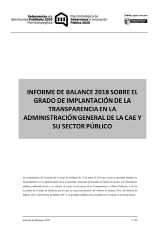 Informe de Balance 2018 1 / 49
INFORME DE BALANCE 2018 SOBRE EL
GRADO DE IMPLANTACIÓN DE LA
TRANSPARENCIAEN LA
ADMINISTRACIÓNGENERAL DE LA CAE Y
SU SECTOR PÚBLICO
En cumplimiento del Acuerdo del Consejo de Gobierno de 13 de enero de 2015 por el que se aprueban medidas de
funcionamiento en la administración de la Comunidad Autónoma de Euskadi en materia de acceso a la información
pública, publicidad activa y en relación al avance en la cultura de la Transparencia y el Buen Gobierno, y de los
Acuerdos de Consejo de Gobierno por los que se toma conocimiento del informe de balance 2015, del informe de
balance 2016 y del informe de balance 2017 y se aprueban medidas para proseguir con el impulso a la transparencia.
 